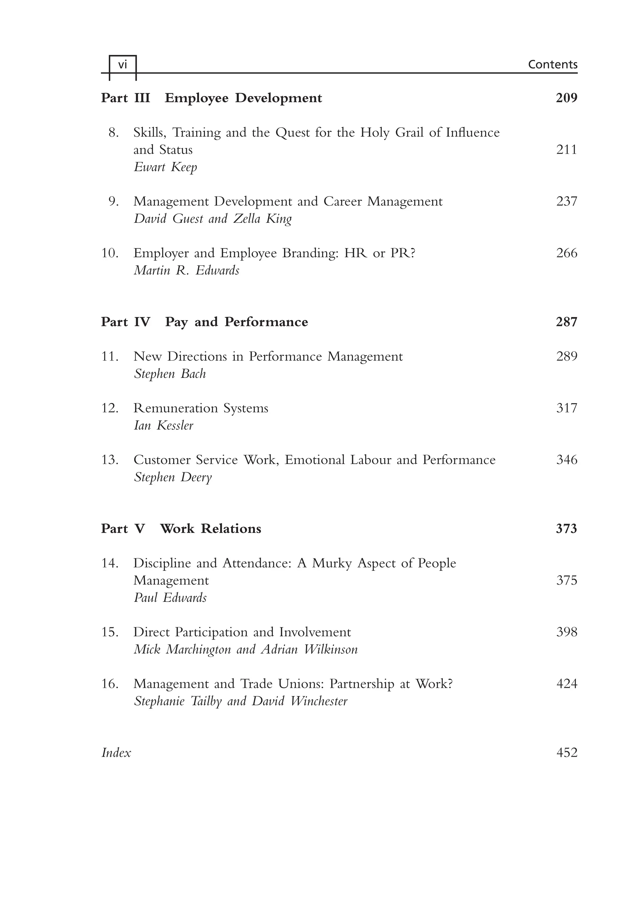 Part III Employee Development 209
8. Skills, Training and the Quest for the Holy Grail of Influence
and Status 211
Ewart Keep
9. Management Development and Career Management 237
David Guest and Zella King
10. Employer and Employee Branding: HR or PR? 266
Martin R. Edwards
Part IV Pay and Performance 287
11. New Directions in Performance Management 289
Stephen Bach
12. Remuneration Systems 317
Ian Kessler
13. Customer Service Work, Emotional Labour and Performance 346
Stephen Deery
Part V Work Relations 373
14. Discipline and Attendance: A Murky Aspect of People
Management 375
Paul Edwards
15. Direct Participation and Involvement 398
Mick Marchington and Adrian Wilkinson
16. Management and Trade Unions: Partnership at Work? 424
Stephanie Tailby and David Winchester
Index 452
vi Contents
MHRA01 15/09/2005 10:49 Page vi
 