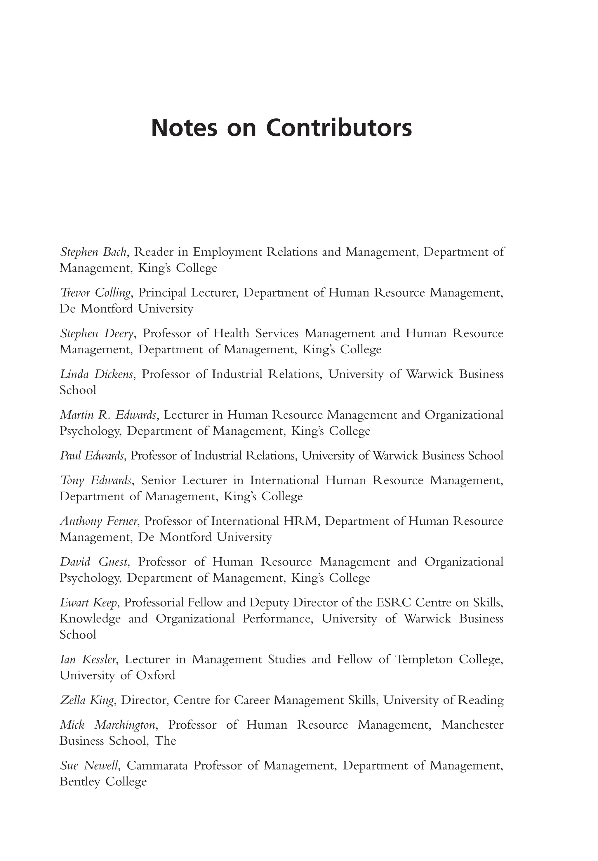 Notes on Contributors
Stephen Bach, Reader in Employment Relations and Management, Department of
Management, King’s College
Trevor Colling, Principal Lecturer, Department of Human Resource Management,
De Montford University
Stephen Deery, Professor of Health Services Management and Human Resource
Management, Department of Management, King’s College
Linda Dickens, Professor of Industrial Relations, University of Warwick Business
School
Martin R. Edwards, Lecturer in Human Resource Management and Organizational
Psychology, Department of Management, King’s College
Paul Edwards, Professor of Industrial Relations, University of Warwick Business School
Tony Edwards, Senior Lecturer in International Human Resource Management,
Department of Management, King’s College
Anthony Ferner, Professor of International HRM, Department of Human Resource
Management, De Montford University
David Guest, Professor of Human Resource Management and Organizational
Psychology, Department of Management, King’s College
Ewart Keep, Professorial Fellow and Deputy Director of the ESRC Centre on Skills,
Knowledge and Organizational Performance, University of Warwick Business
School
Ian Kessler, Lecturer in Management Studies and Fellow of Templeton College,
University of Oxford
Zella King, Director, Centre for Career Management Skills, University of Reading
Mick Marchington, Professor of Human Resource Management, Manchester
Business School, The
Sue Newell, Cammarata Professor of Management, Department of Management,
Bentley College
MHRA01 15/09/2005 10:49 Page vii
 