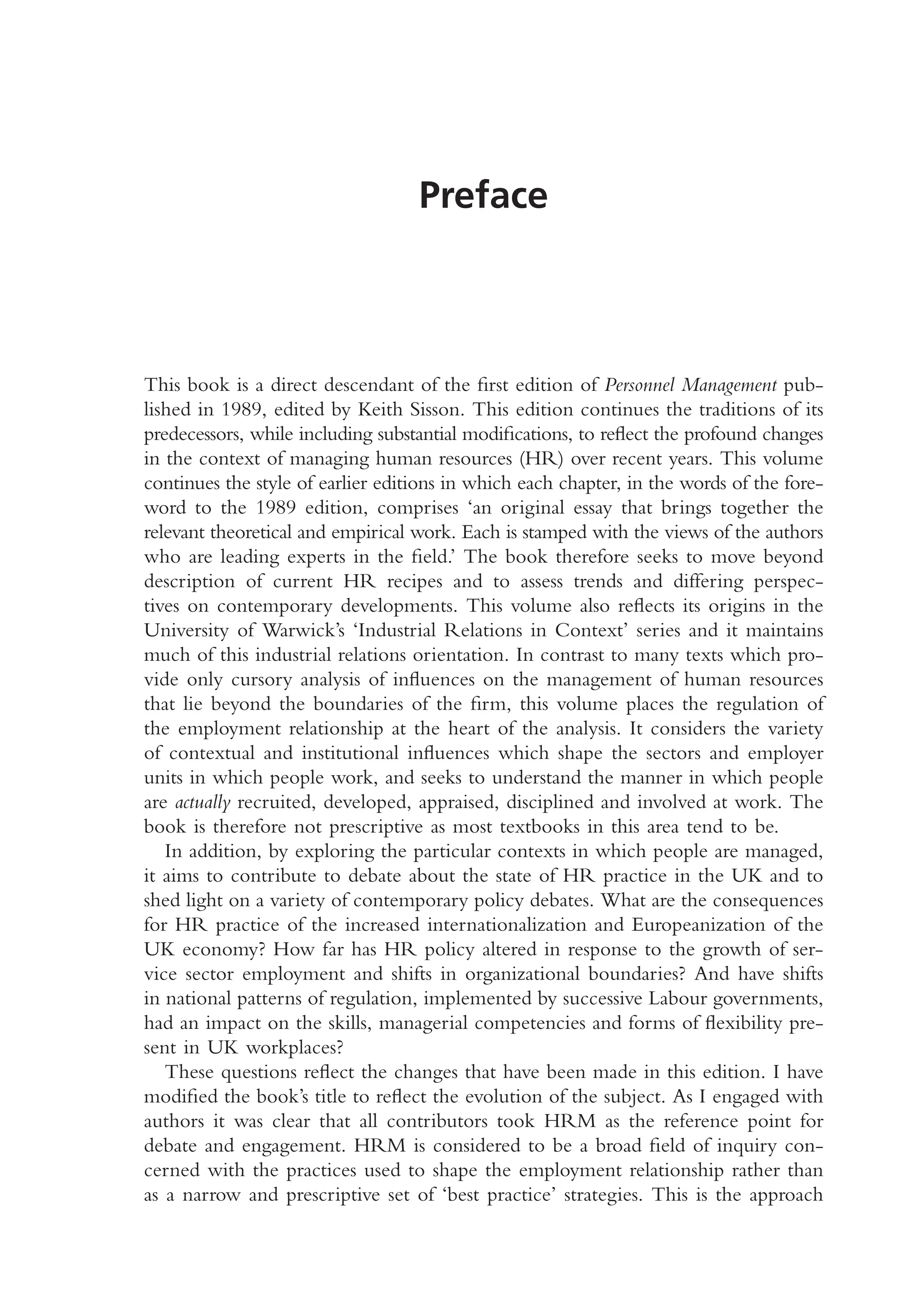 Preface
This book is a direct descendant of the first edition of Personnel Management pub-
lished in 1989, edited by Keith Sisson. This edition continues the traditions of its
predecessors, while including substantial modifications, to reflect the profound changes
in the context of managing human resources (HR) over recent years. This volume
continues the style of earlier editions in which each chapter, in the words of the fore-
word to the 1989 edition, comprises ‘an original essay that brings together the
relevant theoretical and empirical work. Each is stamped with the views of the authors
who are leading experts in the field.’ The book therefore seeks to move beyond
description of current HR recipes and to assess trends and differing perspec-
tives on contemporary developments. This volume also reflects its origins in the
University of Warwick’s ‘Industrial Relations in Context’ series and it maintains
much of this industrial relations orientation. In contrast to many texts which pro-
vide only cursory analysis of influences on the management of human resources
that lie beyond the boundaries of the firm, this volume places the regulation of
the employment relationship at the heart of the analysis. It considers the variety
of contextual and institutional influences which shape the sectors and employer
units in which people work, and seeks to understand the manner in which people
are actually recruited, developed, appraised, disciplined and involved at work. The
book is therefore not prescriptive as most textbooks in this area tend to be.
In addition, by exploring the particular contexts in which people are managed,
it aims to contribute to debate about the state of HR practice in the UK and to
shed light on a variety of contemporary policy debates. What are the consequences
for HR practice of the increased internationalization and Europeanization of the
UK economy? How far has HR policy altered in response to the growth of ser-
vice sector employment and shifts in organizational boundaries? And have shifts
in national patterns of regulation, implemented by successive Labour governments,
had an impact on the skills, managerial competencies and forms of flexibility pre-
sent in UK workplaces?
These questions reflect the changes that have been made in this edition. I have
modified the book’s title to reflect the evolution of the subject. As I engaged with
authors it was clear that all contributors took HRM as the reference point for
debate and engagement. HRM is considered to be a broad field of inquiry con-
cerned with the practices used to shape the employment relationship rather than
as a narrow and prescriptive set of ‘best practice’ strategies. This is the approach
MHRA01 15/09/2005 10:49 Page xii
 