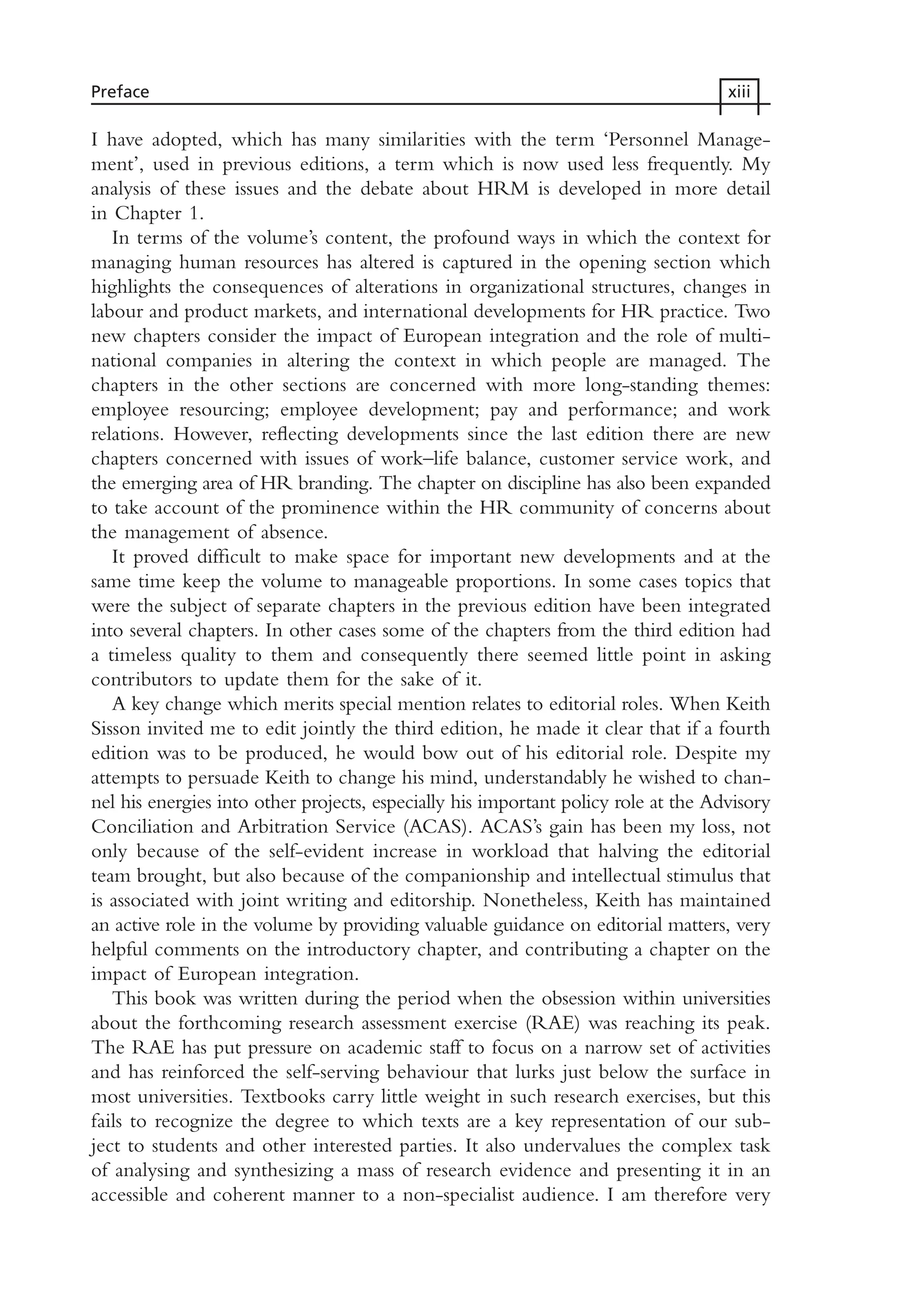 I have adopted, which has many similarities with the term ‘Personnel Manage-
ment’, used in previous editions, a term which is now used less frequently. My
analysis of these issues and the debate about HRM is developed in more detail
in Chapter 1.
In terms of the volume’s content, the profound ways in which the context for
managing human resources has altered is captured in the opening section which
highlights the consequences of alterations in organizational structures, changes in
labour and product markets, and international developments for HR practice. Two
new chapters consider the impact of European integration and the role of multi-
national companies in altering the context in which people are managed. The
chapters in the other sections are concerned with more long-standing themes:
employee resourcing; employee development; pay and performance; and work
relations. However, reflecting developments since the last edition there are new
chapters concerned with issues of work–life balance, customer service work, and
the emerging area of HR branding. The chapter on discipline has also been expanded
to take account of the prominence within the HR community of concerns about
the management of absence.
It proved difficult to make space for important new developments and at the
same time keep the volume to manageable proportions. In some cases topics that
were the subject of separate chapters in the previous edition have been integrated
into several chapters. In other cases some of the chapters from the third edition had
a timeless quality to them and consequently there seemed little point in asking
contributors to update them for the sake of it.
A key change which merits special mention relates to editorial roles. When Keith
Sisson invited me to edit jointly the third edition, he made it clear that if a fourth
edition was to be produced, he would bow out of his editorial role. Despite my
attempts to persuade Keith to change his mind, understandably he wished to chan-
nel his energies into other projects, especially his important policy role at the Advisory
Conciliation and Arbitration Service (ACAS). ACAS’s gain has been my loss, not
only because of the self-evident increase in workload that halving the editorial
team brought, but also because of the companionship and intellectual stimulus that
is associated with joint writing and editorship. Nonetheless, Keith has maintained
an active role in the volume by providing valuable guidance on editorial matters, very
helpful comments on the introductory chapter, and contributing a chapter on the
impact of European integration.
This book was written during the period when the obsession within universities
about the forthcoming research assessment exercise (RAE) was reaching its peak.
The RAE has put pressure on academic staff to focus on a narrow set of activities
and has reinforced the self-serving behaviour that lurks just below the surface in
most universities. Textbooks carry little weight in such research exercises, but this
fails to recognize the degree to which texts are a key representation of our sub-
ject to students and other interested parties. It also undervalues the complex task
of analysing and synthesizing a mass of research evidence and presenting it in an
accessible and coherent manner to a non-specialist audience. I am therefore very
Preface xiii
MHRA01 15/09/2005 10:49 Page xiii
 