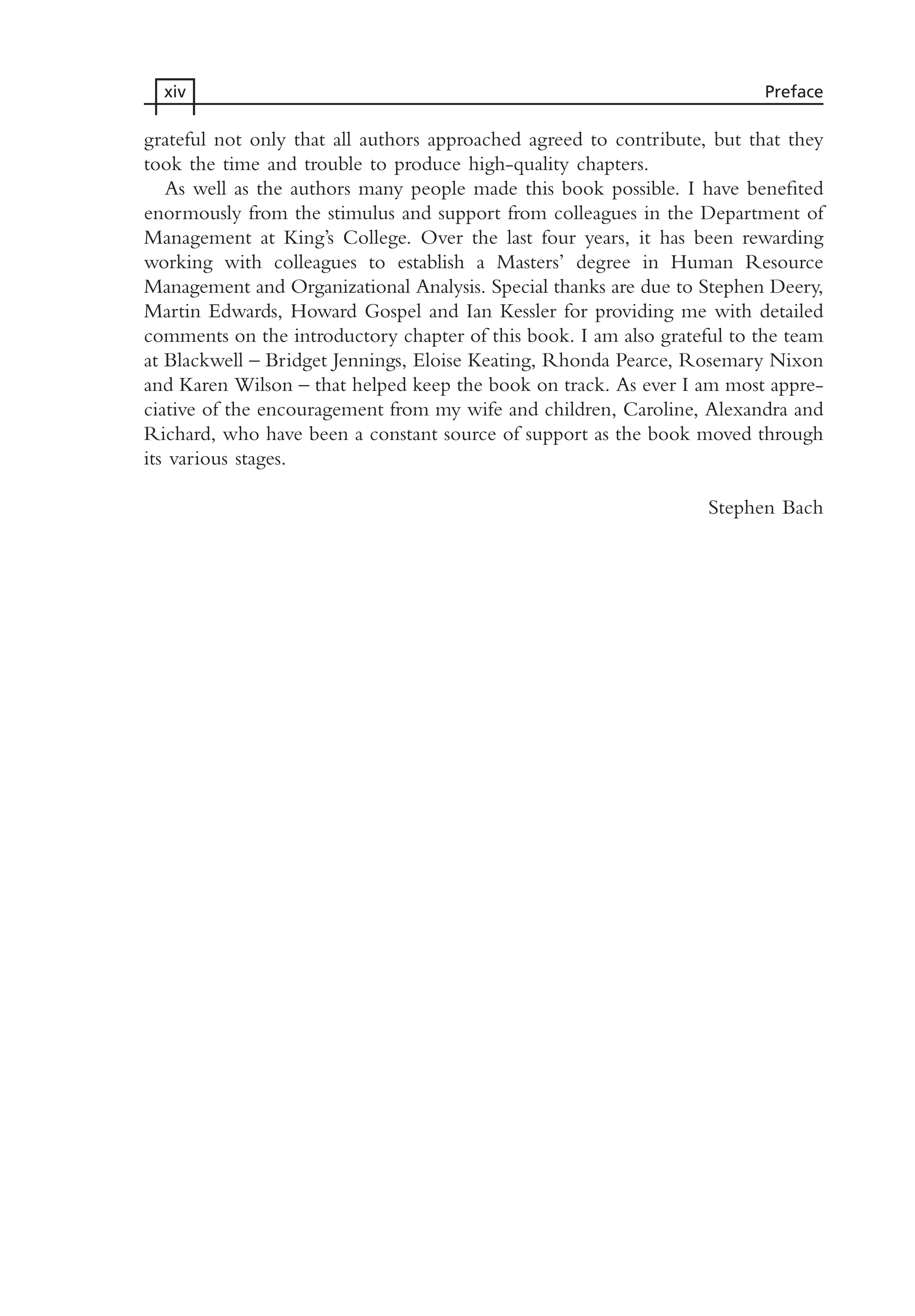 grateful not only that all authors approached agreed to contribute, but that they
took the time and trouble to produce high-quality chapters.
As well as the authors many people made this book possible. I have benefited
enormously from the stimulus and support from colleagues in the Department of
Management at King’s College. Over the last four years, it has been rewarding
working with colleagues to establish a Masters’ degree in Human Resource
Management and Organizational Analysis. Special thanks are due to Stephen Deery,
Martin Edwards, Howard Gospel and Ian Kessler for providing me with detailed
comments on the introductory chapter of this book. I am also grateful to the team
at Blackwell – Bridget Jennings, Eloise Keating, Rhonda Pearce, Rosemary Nixon
and Karen Wilson – that helped keep the book on track. As ever I am most appre-
ciative of the encouragement from my wife and children, Caroline, Alexandra and
Richard, who have been a constant source of support as the book moved through
its various stages.
Stephen Bach
xiv Preface
MHRA01 15/09/2005 10:49 Page xiv
 