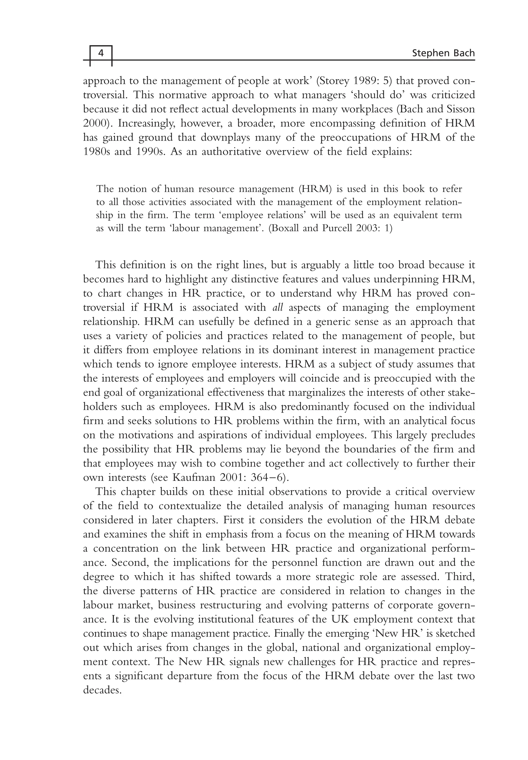 approach to the management of people at work’ (Storey 1989: 5) that proved con-
troversial. This normative approach to what managers ‘should do’ was criticized
because it did not reflect actual developments in many workplaces (Bach and Sisson
2000). Increasingly, however, a broader, more encompassing definition of HRM
has gained ground that downplays many of the preoccupations of HRM of the
1980s and 1990s. As an authoritative overview of the field explains:
The notion of human resource management (HRM) is used in this book to refer
to all those activities associated with the management of the employment relation-
ship in the firm. The term ‘employee relations’ will be used as an equivalent term
as will the term ‘labour management’. (Boxall and Purcell 2003: 1)
This definition is on the right lines, but is arguably a little too broad because it
becomes hard to highlight any distinctive features and values underpinning HRM,
to chart changes in HR practice, or to understand why HRM has proved con-
troversial if HRM is associated with all aspects of managing the employment
relationship. HRM can usefully be defined in a generic sense as an approach that
uses a variety of policies and practices related to the management of people, but
it differs from employee relations in its dominant interest in management practice
which tends to ignore employee interests. HRM as a subject of study assumes that
the interests of employees and employers will coincide and is preoccupied with the
end goal of organizational effectiveness that marginalizes the interests of other stake-
holders such as employees. HRM is also predominantly focused on the individual
firm and seeks solutions to HR problems within the firm, with an analytical focus
on the motivations and aspirations of individual employees. This largely precludes
the possibility that HR problems may lie beyond the boundaries of the firm and
that employees may wish to combine together and act collectively to further their
own interests (see Kaufman 2001: 364–6).
This chapter builds on these initial observations to provide a critical overview
of the field to contextualize the detailed analysis of managing human resources
considered in later chapters. First it considers the evolution of the HRM debate
and examines the shift in emphasis from a focus on the meaning of HRM towards
a concentration on the link between HR practice and organizational perform-
ance. Second, the implications for the personnel function are drawn out and the
degree to which it has shifted towards a more strategic role are assessed. Third,
the diverse patterns of HR practice are considered in relation to changes in the
labour market, business restructuring and evolving patterns of corporate govern-
ance. It is the evolving institutional features of the UK employment context that
continues to shape management practice. Finally the emerging ‘New HR’ is sketched
out which arises from changes in the global, national and organizational employ-
ment context. The New HR signals new challenges for HR practice and repres-
ents a significant departure from the focus of the HRM debate over the last two
decades.
4 Stephen Bach
MHRC01 15/09/2005 10:56 Page 4
 