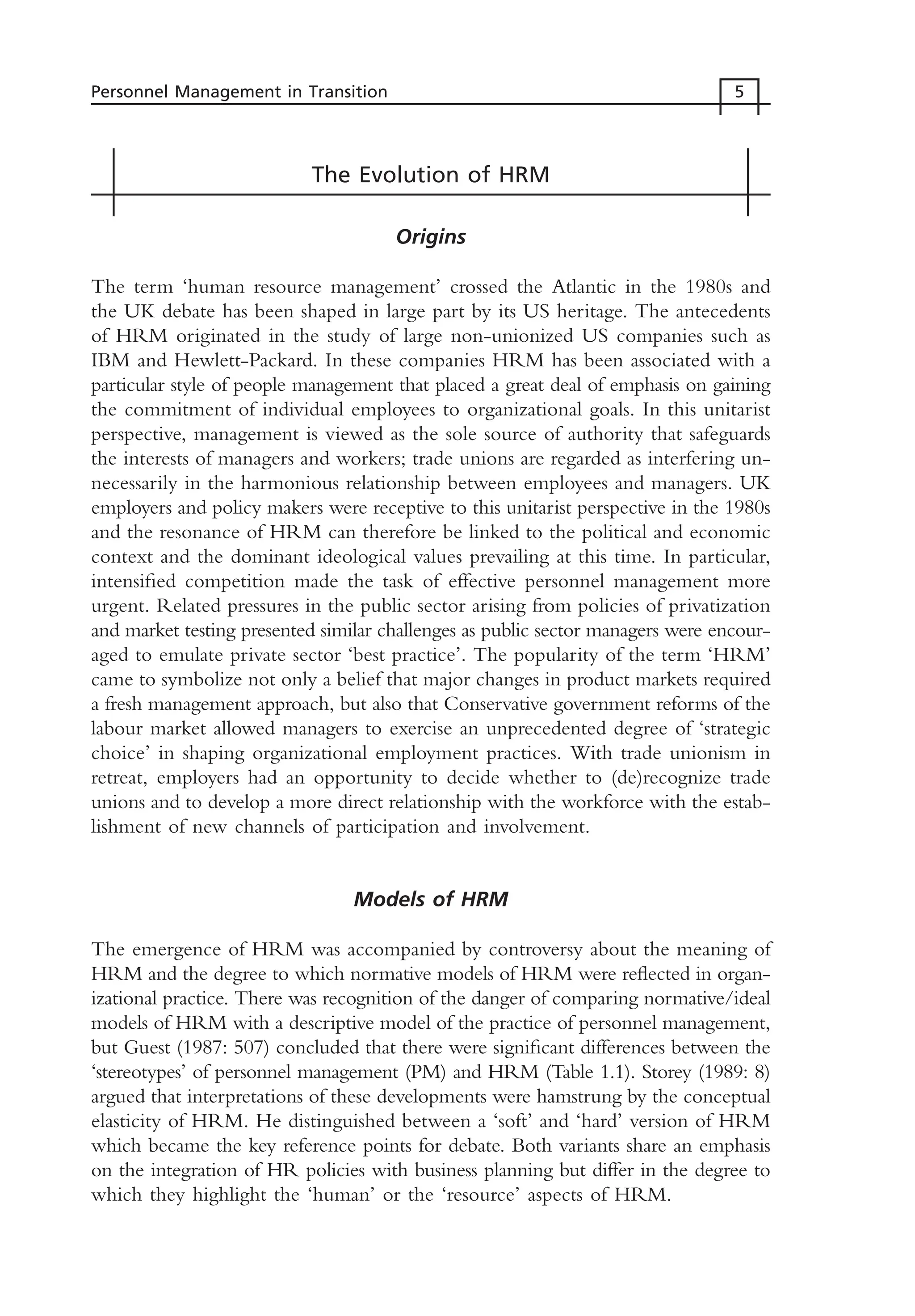 The Evolution of HRM
Origins
The term ‘human resource management’ crossed the Atlantic in the 1980s and
the UK debate has been shaped in large part by its US heritage. The antecedents
of HRM originated in the study of large non-unionized US companies such as
IBM and Hewlett-Packard. In these companies HRM has been associated with a
particular style of people management that placed a great deal of emphasis on gaining
the commitment of individual employees to organizational goals. In this unitarist
perspective, management is viewed as the sole source of authority that safeguards
the interests of managers and workers; trade unions are regarded as interfering un-
necessarily in the harmonious relationship between employees and managers. UK
employers and policy makers were receptive to this unitarist perspective in the 1980s
and the resonance of HRM can therefore be linked to the political and economic
context and the dominant ideological values prevailing at this time. In particular,
intensified competition made the task of effective personnel management more
urgent. Related pressures in the public sector arising from policies of privatization
and market testing presented similar challenges as public sector managers were encour-
aged to emulate private sector ‘best practice’. The popularity of the term ‘HRM’
came to symbolize not only a belief that major changes in product markets required
a fresh management approach, but also that Conservative government reforms of the
labour market allowed managers to exercise an unprecedented degree of ‘strategic
choice’ in shaping organizational employment practices. With trade unionism in
retreat, employers had an opportunity to decide whether to (de)recognize trade
unions and to develop a more direct relationship with the workforce with the estab-
lishment of new channels of participation and involvement.
Models of HRM
The emergence of HRM was accompanied by controversy about the meaning of
HRM and the degree to which normative models of HRM were reflected in organ-
izational practice. There was recognition of the danger of comparing normative/ideal
models of HRM with a descriptive model of the practice of personnel management,
but Guest (1987: 507) concluded that there were significant differences between the
‘stereotypes’ of personnel management (PM) and HRM (Table 1.1). Storey (1989: 8)
argued that interpretations of these developments were hamstrung by the conceptual
elasticity of HRM. He distinguished between a ‘soft’ and ‘hard’ version of HRM
which became the key reference points for debate. Both variants share an emphasis
on the integration of HR policies with business planning but differ in the degree to
which they highlight the ‘human’ or the ‘resource’ aspects of HRM.
Personnel Management in Transition 5
MHRC01 15/09/2005 10:56 Page 5
 