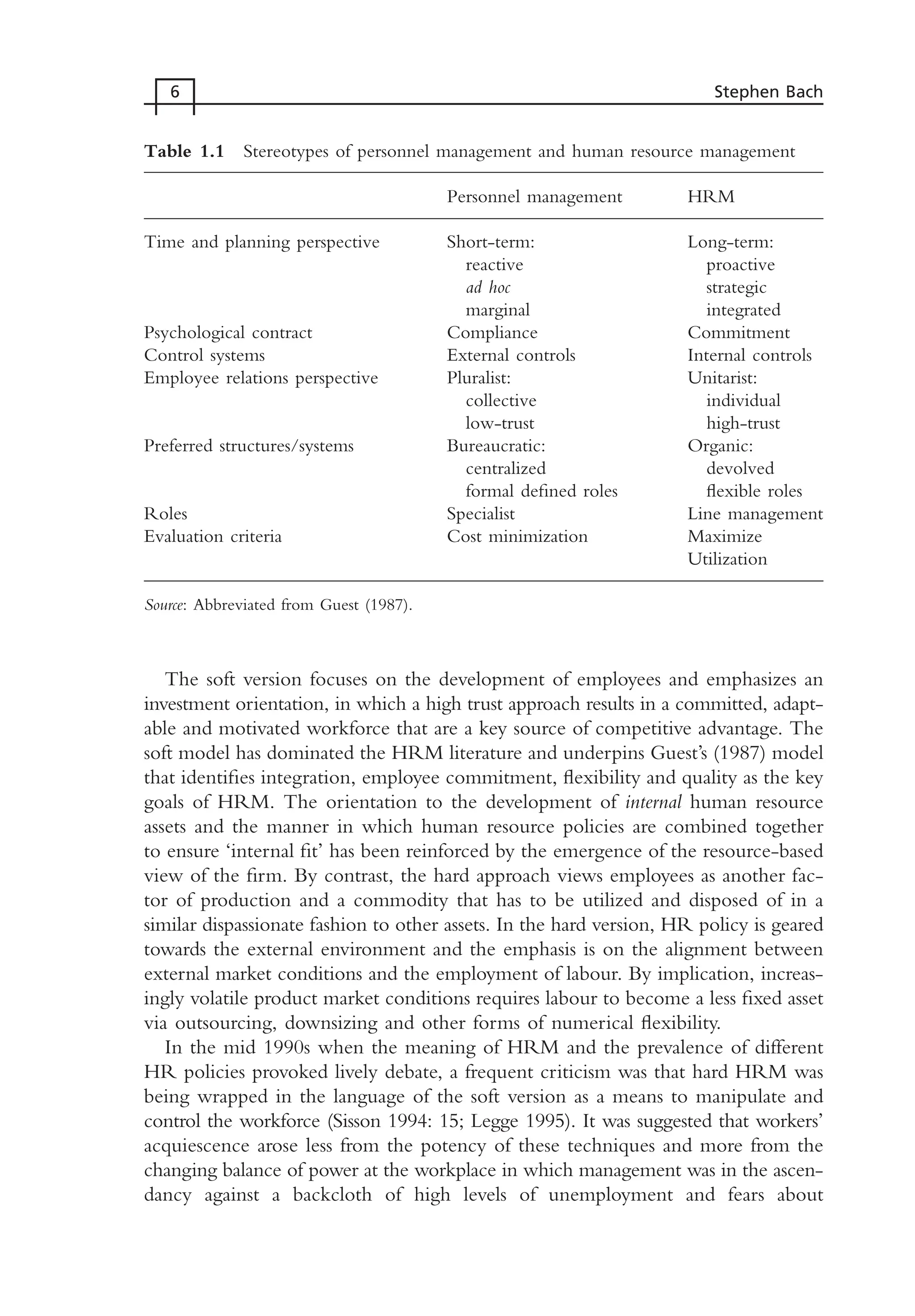 The soft version focuses on the development of employees and emphasizes an
investment orientation, in which a high trust approach results in a committed, adapt-
able and motivated workforce that are a key source of competitive advantage. The
soft model has dominated the HRM literature and underpins Guest’s (1987) model
that identifies integration, employee commitment, flexibility and quality as the key
goals of HRM. The orientation to the development of internal human resource
assets and the manner in which human resource policies are combined together
to ensure ‘internal fit’ has been reinforced by the emergence of the resource-based
view of the firm. By contrast, the hard approach views employees as another fac-
tor of production and a commodity that has to be utilized and disposed of in a
similar dispassionate fashion to other assets. In the hard version, HR policy is geared
towards the external environment and the emphasis is on the alignment between
external market conditions and the employment of labour. By implication, increas-
ingly volatile product market conditions requires labour to become a less fixed asset
via outsourcing, downsizing and other forms of numerical flexibility.
In the mid 1990s when the meaning of HRM and the prevalence of different
HR policies provoked lively debate, a frequent criticism was that hard HRM was
being wrapped in the language of the soft version as a means to manipulate and
control the workforce (Sisson 1994: 15; Legge 1995). It was suggested that workers’
acquiescence arose less from the potency of these techniques and more from the
changing balance of power at the workplace in which management was in the ascen-
dancy against a backcloth of high levels of unemployment and fears about
6 Stephen Bach
Table 1.1 Stereotypes of personnel management and human resource management
Personnel management HRM
Time and planning perspective Short-term: Long-term:
reactive proactive
ad hoc strategic
marginal integrated
Psychological contract Compliance Commitment
Control systems External controls Internal controls
Employee relations perspective Pluralist: Unitarist:
collective individual
low-trust high-trust
Preferred structures/systems Bureaucratic: Organic:
centralized devolved
formal defined roles flexible roles
Roles Specialist Line management
Evaluation criteria Cost minimization Maximize
Utilization
Source: Abbreviated from Guest (1987).
MHRC01 15/09/2005 10:56 Page 6
 