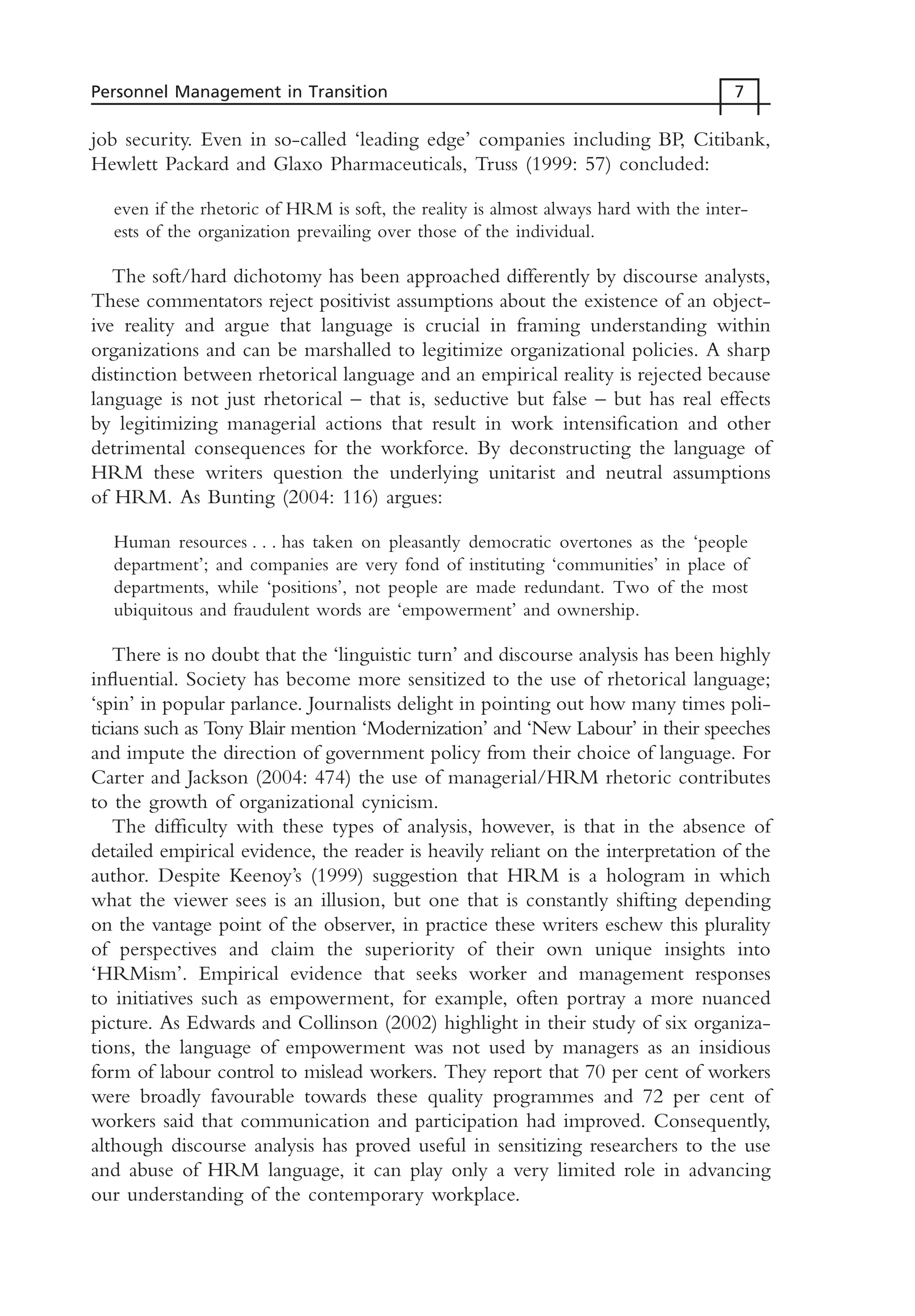job security. Even in so-called ‘leading edge’ companies including BP, Citibank,
Hewlett Packard and Glaxo Pharmaceuticals, Truss (1999: 57) concluded:
even if the rhetoric of HRM is soft, the reality is almost always hard with the inter-
ests of the organization prevailing over those of the individual.
The soft/hard dichotomy has been approached differently by discourse analysts,
These commentators reject positivist assumptions about the existence of an object-
ive reality and argue that language is crucial in framing understanding within
organizations and can be marshalled to legitimize organizational policies. A sharp
distinction between rhetorical language and an empirical reality is rejected because
language is not just rhetorical – that is, seductive but false – but has real effects
by legitimizing managerial actions that result in work intensification and other
detrimental consequences for the workforce. By deconstructing the language of
HRM these writers question the underlying unitarist and neutral assumptions
of HRM. As Bunting (2004: 116) argues:
Human resources . . . has taken on pleasantly democratic overtones as the ‘people
department’; and companies are very fond of instituting ‘communities’ in place of
departments, while ‘positions’, not people are made redundant. Two of the most
ubiquitous and fraudulent words are ‘empowerment’ and ownership.
There is no doubt that the ‘linguistic turn’ and discourse analysis has been highly
influential. Society has become more sensitized to the use of rhetorical language;
‘spin’ in popular parlance. Journalists delight in pointing out how many times poli-
ticians such as Tony Blair mention ‘Modernization’ and ‘New Labour’ in their speeches
and impute the direction of government policy from their choice of language. For
Carter and Jackson (2004: 474) the use of managerial/HRM rhetoric contributes
to the growth of organizational cynicism.
The difficulty with these types of analysis, however, is that in the absence of
detailed empirical evidence, the reader is heavily reliant on the interpretation of the
author. Despite Keenoy’s (1999) suggestion that HRM is a hologram in which
what the viewer sees is an illusion, but one that is constantly shifting depending
on the vantage point of the observer, in practice these writers eschew this plurality
of perspectives and claim the superiority of their own unique insights into
‘HRMism’. Empirical evidence that seeks worker and management responses
to initiatives such as empowerment, for example, often portray a more nuanced
picture. As Edwards and Collinson (2002) highlight in their study of six organiza-
tions, the language of empowerment was not used by managers as an insidious
form of labour control to mislead workers. They report that 70 per cent of workers
were broadly favourable towards these quality programmes and 72 per cent of
workers said that communication and participation had improved. Consequently,
although discourse analysis has proved useful in sensitizing researchers to the use
and abuse of HRM language, it can play only a very limited role in advancing
our understanding of the contemporary workplace.
Personnel Management in Transition 7
MHRC01 15/09/2005 10:56 Page 7
 