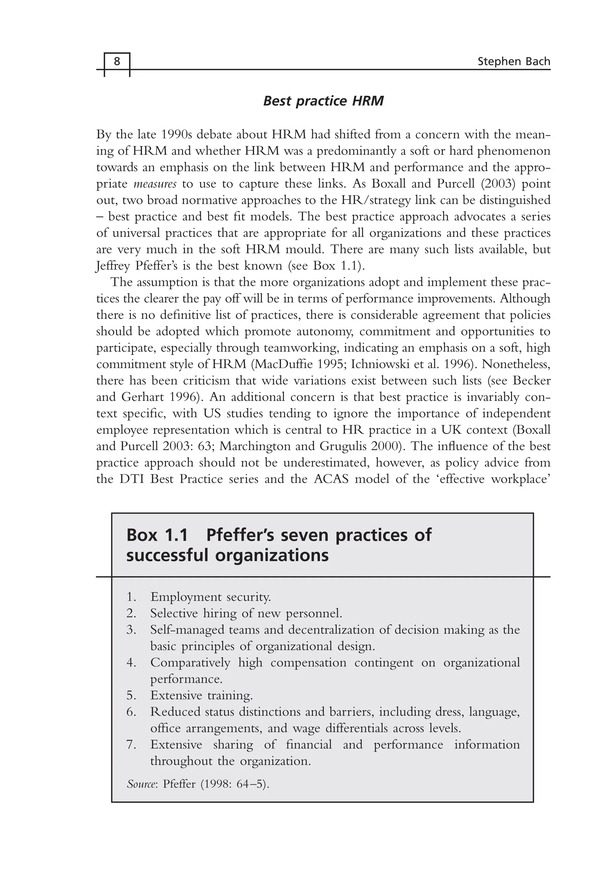 Best practice HRM
By the late 1990s debate about HRM had shifted from a concern with the mean-
ing of HRM and whether HRM was a predominantly a soft or hard phenomenon
towards an emphasis on the link between HRM and performance and the appro-
priate measures to use to capture these links. As Boxall and Purcell (2003) point
out, two broad normative approaches to the HR/strategy link can be distinguished
– best practice and best fit models. The best practice approach advocates a series
of universal practices that are appropriate for all organizations and these practices
are very much in the soft HRM mould. There are many such lists available, but
Jeffrey Pfeffer’s is the best known (see Box 1.1).
The assumption is that the more organizations adopt and implement these prac-
tices the clearer the pay off will be in terms of performance improvements. Although
there is no definitive list of practices, there is considerable agreement that policies
should be adopted which promote autonomy, commitment and opportunities to
participate, especially through teamworking, indicating an emphasis on a soft, high
commitment style of HRM (MacDuffie 1995; Ichniowski et al. 1996). Nonetheless,
there has been criticism that wide variations exist between such lists (see Becker
and Gerhart 1996). An additional concern is that best practice is invariably con-
text specific, with US studies tending to ignore the importance of independent
employee representation which is central to HR practice in a UK context (Boxall
and Purcell 2003: 63; Marchington and Grugulis 2000). The influence of the best
practice approach should not be underestimated, however, as policy advice from
the DTI Best Practice series and the ACAS model of the ‘effective workplace’
8 Stephen Bach
Box 1.1 Pfeffer’s seven practices of
successful organizations
1. Employment security.
2. Selective hiring of new personnel.
3. Self-managed teams and decentralization of decision making as the
basic principles of organizational design.
4. Comparatively high compensation contingent on organizational
performance.
5. Extensive training.
6. Reduced status distinctions and barriers, including dress, language,
office arrangements, and wage differentials across levels.
7. Extensive sharing of financial and performance information
throughout the organization.
Source: Pfeffer (1998: 64–5).
MHRC01 15/09/2005 10:56 Page 8
 