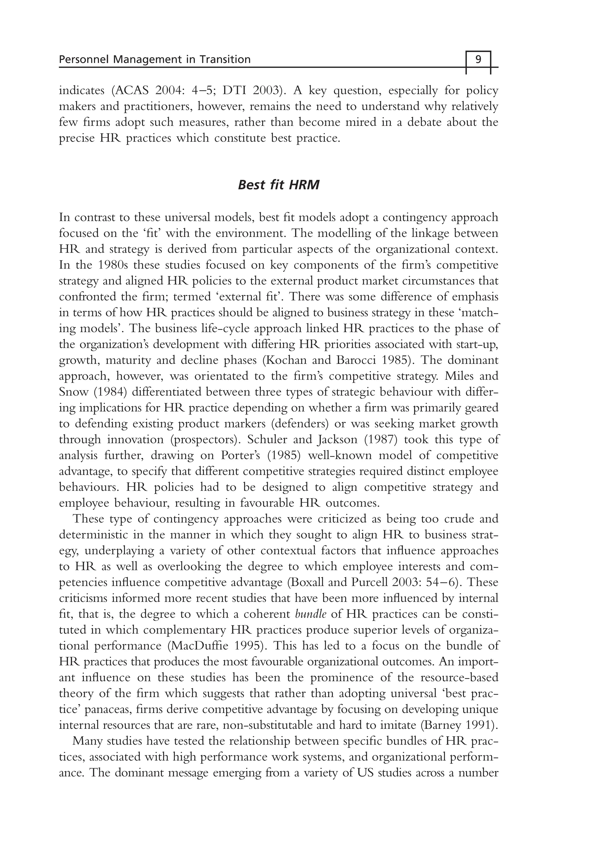 indicates (ACAS 2004: 4–5; DTI 2003). A key question, especially for policy
makers and practitioners, however, remains the need to understand why relatively
few firms adopt such measures, rather than become mired in a debate about the
precise HR practices which constitute best practice.
Best fit HRM
In contrast to these universal models, best fit models adopt a contingency approach
focused on the ‘fit’ with the environment. The modelling of the linkage between
HR and strategy is derived from particular aspects of the organizational context.
In the 1980s these studies focused on key components of the firm’s competitive
strategy and aligned HR policies to the external product market circumstances that
confronted the firm; termed ‘external fit’. There was some difference of emphasis
in terms of how HR practices should be aligned to business strategy in these ‘match-
ing models’. The business life-cycle approach linked HR practices to the phase of
the organization’s development with differing HR priorities associated with start-up,
growth, maturity and decline phases (Kochan and Barocci 1985). The dominant
approach, however, was orientated to the firm’s competitive strategy. Miles and
Snow (1984) differentiated between three types of strategic behaviour with differ-
ing implications for HR practice depending on whether a firm was primarily geared
to defending existing product markers (defenders) or was seeking market growth
through innovation (prospectors). Schuler and Jackson (1987) took this type of
analysis further, drawing on Porter’s (1985) well-known model of competitive
advantage, to specify that different competitive strategies required distinct employee
behaviours. HR policies had to be designed to align competitive strategy and
employee behaviour, resulting in favourable HR outcomes.
These type of contingency approaches were criticized as being too crude and
deterministic in the manner in which they sought to align HR to business strat-
egy, underplaying a variety of other contextual factors that influence approaches
to HR as well as overlooking the degree to which employee interests and com-
petencies influence competitive advantage (Boxall and Purcell 2003: 54–6). These
criticisms informed more recent studies that have been more influenced by internal
fit, that is, the degree to which a coherent bundle of HR practices can be consti-
tuted in which complementary HR practices produce superior levels of organiza-
tional performance (MacDuffie 1995). This has led to a focus on the bundle of
HR practices that produces the most favourable organizational outcomes. An import-
ant influence on these studies has been the prominence of the resource-based
theory of the firm which suggests that rather than adopting universal ‘best prac-
tice’ panaceas, firms derive competitive advantage by focusing on developing unique
internal resources that are rare, non-substitutable and hard to imitate (Barney 1991).
Many studies have tested the relationship between specific bundles of HR prac-
tices, associated with high performance work systems, and organizational perform-
ance. The dominant message emerging from a variety of US studies across a number
Personnel Management in Transition 9
MHRC01 15/09/2005 10:56 Page 9
 