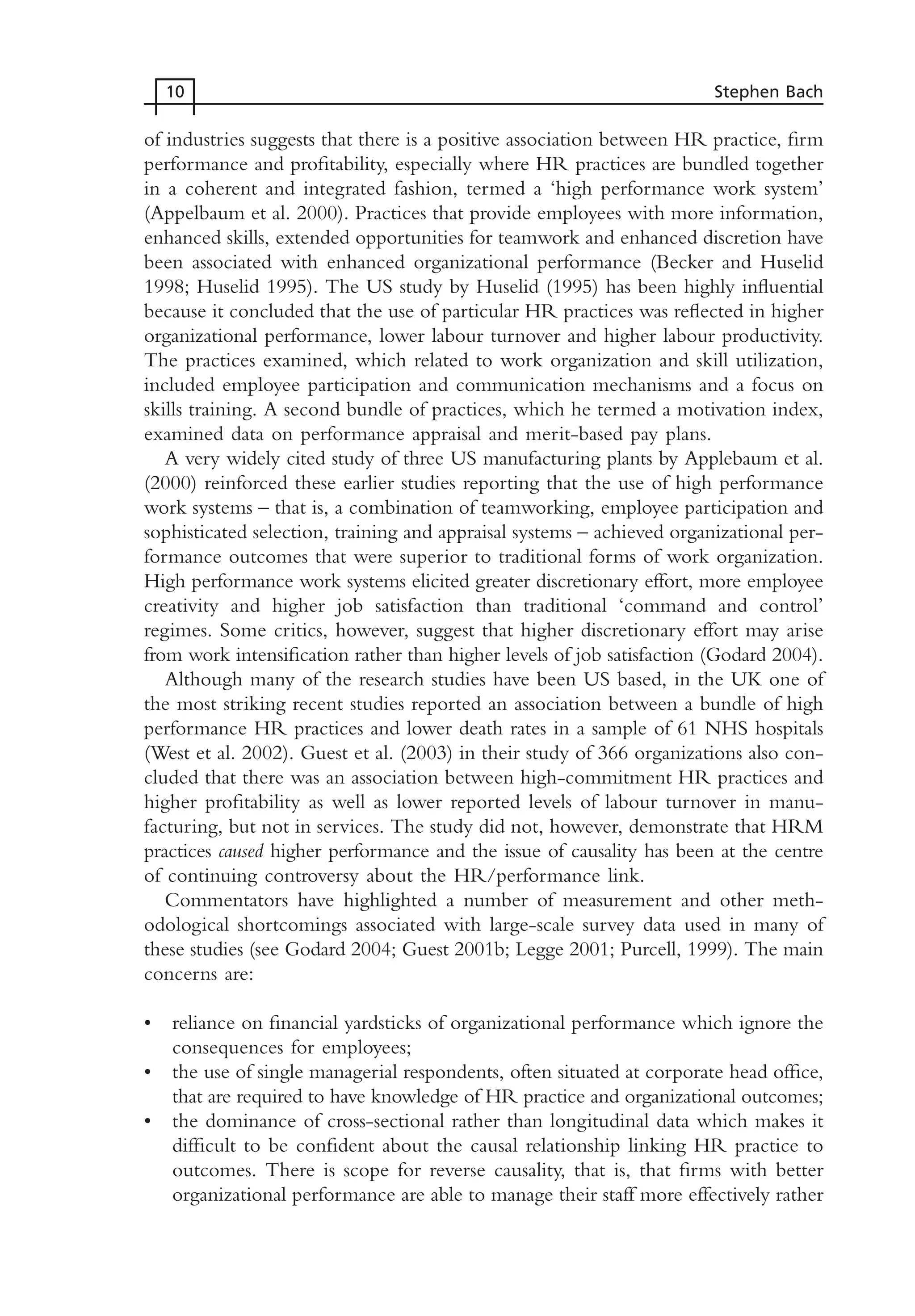 of industries suggests that there is a positive association between HR practice, firm
performance and profitability, especially where HR practices are bundled together
in a coherent and integrated fashion, termed a ‘high performance work system’
(Appelbaum et al. 2000). Practices that provide employees with more information,
enhanced skills, extended opportunities for teamwork and enhanced discretion have
been associated with enhanced organizational performance (Becker and Huselid
1998; Huselid 1995). The US study by Huselid (1995) has been highly influential
because it concluded that the use of particular HR practices was reflected in higher
organizational performance, lower labour turnover and higher labour productivity.
The practices examined, which related to work organization and skill utilization,
included employee participation and communication mechanisms and a focus on
skills training. A second bundle of practices, which he termed a motivation index,
examined data on performance appraisal and merit-based pay plans.
A very widely cited study of three US manufacturing plants by Applebaum et al.
(2000) reinforced these earlier studies reporting that the use of high performance
work systems – that is, a combination of teamworking, employee participation and
sophisticated selection, training and appraisal systems – achieved organizational per-
formance outcomes that were superior to traditional forms of work organization.
High performance work systems elicited greater discretionary effort, more employee
creativity and higher job satisfaction than traditional ‘command and control’
regimes. Some critics, however, suggest that higher discretionary effort may arise
from work intensification rather than higher levels of job satisfaction (Godard 2004).
Although many of the research studies have been US based, in the UK one of
the most striking recent studies reported an association between a bundle of high
performance HR practices and lower death rates in a sample of 61 NHS hospitals
(West et al. 2002). Guest et al. (2003) in their study of 366 organizations also con-
cluded that there was an association between high-commitment HR practices and
higher profitability as well as lower reported levels of labour turnover in manu-
facturing, but not in services. The study did not, however, demonstrate that HRM
practices caused higher performance and the issue of causality has been at the centre
of continuing controversy about the HR/performance link.
Commentators have highlighted a number of measurement and other meth-
odological shortcomings associated with large-scale survey data used in many of
these studies (see Godard 2004; Guest 2001b; Legge 2001; Purcell, 1999). The main
concerns are:
• reliance on financial yardsticks of organizational performance which ignore the
consequences for employees;
• the use of single managerial respondents, often situated at corporate head office,
that are required to have knowledge of HR practice and organizational outcomes;
• the dominance of cross-sectional rather than longitudinal data which makes it
difficult to be confident about the causal relationship linking HR practice to
outcomes. There is scope for reverse causality, that is, that firms with better
organizational performance are able to manage their staff more effectively rather
10 Stephen Bach
MHRC01 15/09/2005 10:56 Page 10
 