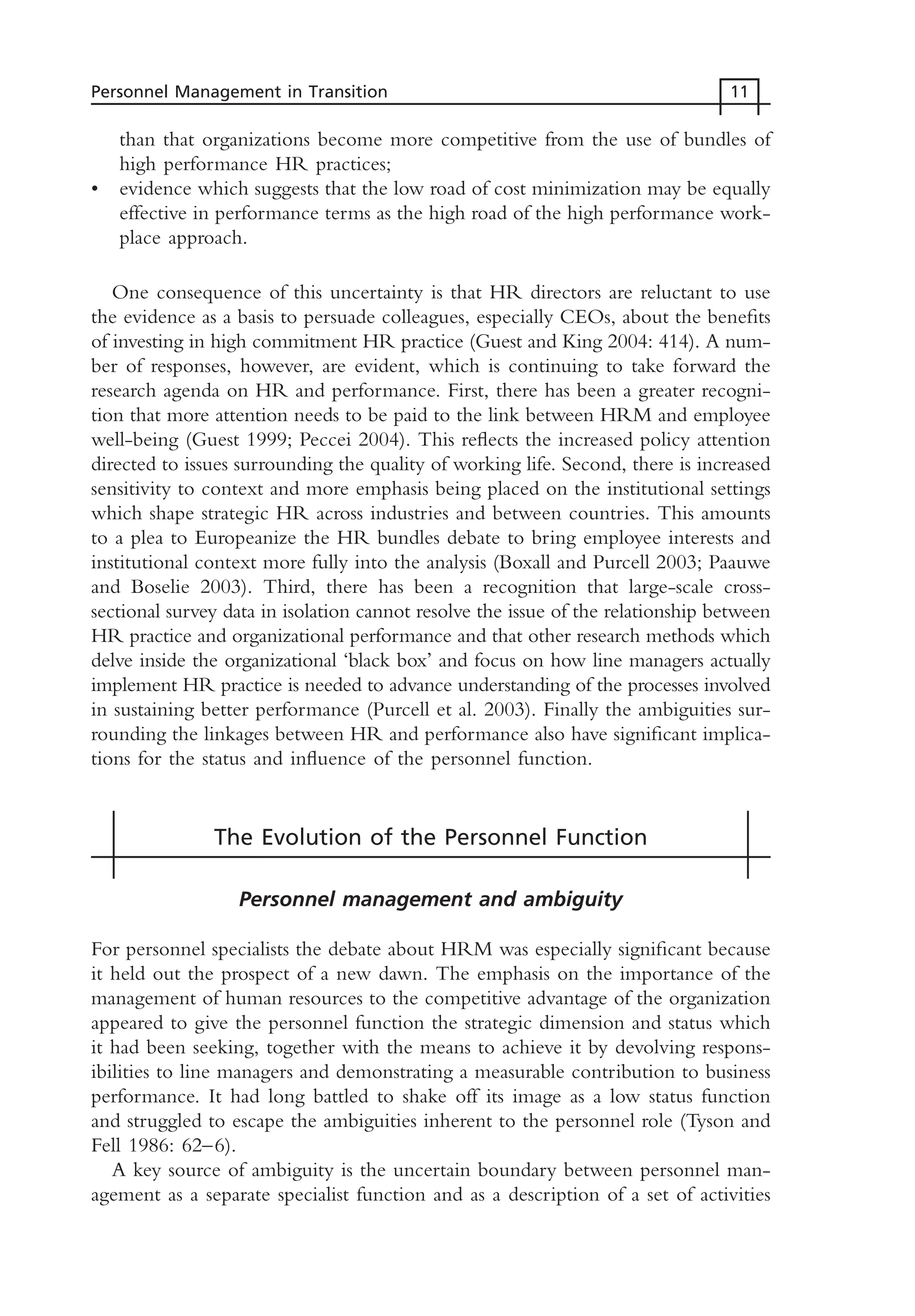 than that organizations become more competitive from the use of bundles of
high performance HR practices;
• evidence which suggests that the low road of cost minimization may be equally
effective in performance terms as the high road of the high performance work-
place approach.
One consequence of this uncertainty is that HR directors are reluctant to use
the evidence as a basis to persuade colleagues, especially CEOs, about the benefits
of investing in high commitment HR practice (Guest and King 2004: 414). A num-
ber of responses, however, are evident, which is continuing to take forward the
research agenda on HR and performance. First, there has been a greater recogni-
tion that more attention needs to be paid to the link between HRM and employee
well-being (Guest 1999; Peccei 2004). This reflects the increased policy attention
directed to issues surrounding the quality of working life. Second, there is increased
sensitivity to context and more emphasis being placed on the institutional settings
which shape strategic HR across industries and between countries. This amounts
to a plea to Europeanize the HR bundles debate to bring employee interests and
institutional context more fully into the analysis (Boxall and Purcell 2003; Paauwe
and Boselie 2003). Third, there has been a recognition that large-scale cross-
sectional survey data in isolation cannot resolve the issue of the relationship between
HR practice and organizational performance and that other research methods which
delve inside the organizational ‘black box’ and focus on how line managers actually
implement HR practice is needed to advance understanding of the processes involved
in sustaining better performance (Purcell et al. 2003). Finally the ambiguities sur-
rounding the linkages between HR and performance also have significant implica-
tions for the status and influence of the personnel function.
The Evolution of the Personnel Function
Personnel management and ambiguity
For personnel specialists the debate about HRM was especially significant because
it held out the prospect of a new dawn. The emphasis on the importance of the
management of human resources to the competitive advantage of the organization
appeared to give the personnel function the strategic dimension and status which
it had been seeking, together with the means to achieve it by devolving respons-
ibilities to line managers and demonstrating a measurable contribution to business
performance. It had long battled to shake off its image as a low status function
and struggled to escape the ambiguities inherent to the personnel role (Tyson and
Fell 1986: 62–6).
A key source of ambiguity is the uncertain boundary between personnel man-
agement as a separate specialist function and as a description of a set of activities
Personnel Management in Transition 11
MHRC01 15/09/2005 10:56 Page 11
 