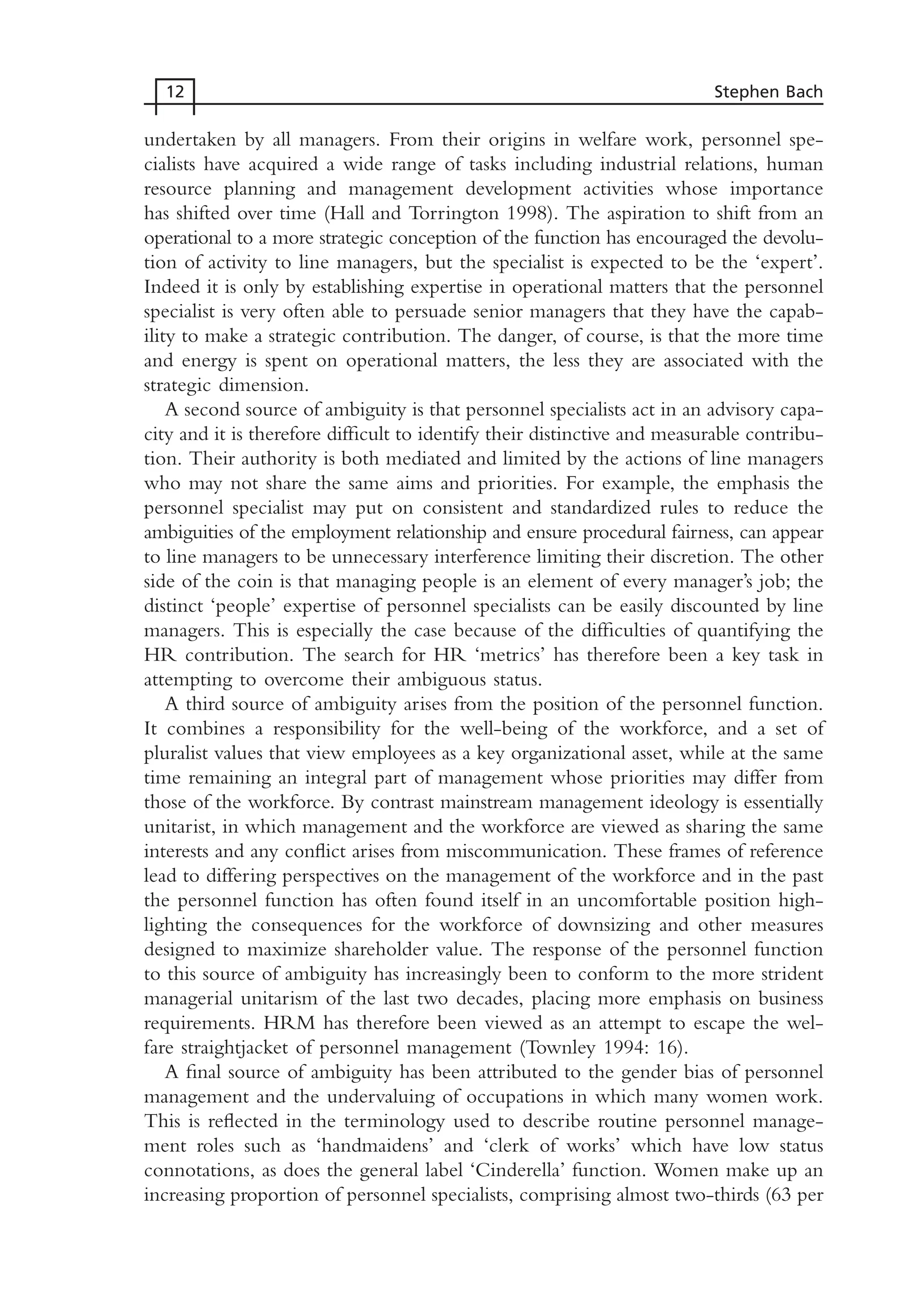 undertaken by all managers. From their origins in welfare work, personnel spe-
cialists have acquired a wide range of tasks including industrial relations, human
resource planning and management development activities whose importance
has shifted over time (Hall and Torrington 1998). The aspiration to shift from an
operational to a more strategic conception of the function has encouraged the devolu-
tion of activity to line managers, but the specialist is expected to be the ‘expert’.
Indeed it is only by establishing expertise in operational matters that the personnel
specialist is very often able to persuade senior managers that they have the capab-
ility to make a strategic contribution. The danger, of course, is that the more time
and energy is spent on operational matters, the less they are associated with the
strategic dimension.
A second source of ambiguity is that personnel specialists act in an advisory capa-
city and it is therefore difficult to identify their distinctive and measurable contribu-
tion. Their authority is both mediated and limited by the actions of line managers
who may not share the same aims and priorities. For example, the emphasis the
personnel specialist may put on consistent and standardized rules to reduce the
ambiguities of the employment relationship and ensure procedural fairness, can appear
to line managers to be unnecessary interference limiting their discretion. The other
side of the coin is that managing people is an element of every manager’s job; the
distinct ‘people’ expertise of personnel specialists can be easily discounted by line
managers. This is especially the case because of the difficulties of quantifying the
HR contribution. The search for HR ‘metrics’ has therefore been a key task in
attempting to overcome their ambiguous status.
A third source of ambiguity arises from the position of the personnel function.
It combines a responsibility for the well-being of the workforce, and a set of
pluralist values that view employees as a key organizational asset, while at the same
time remaining an integral part of management whose priorities may differ from
those of the workforce. By contrast mainstream management ideology is essentially
unitarist, in which management and the workforce are viewed as sharing the same
interests and any conflict arises from miscommunication. These frames of reference
lead to differing perspectives on the management of the workforce and in the past
the personnel function has often found itself in an uncomfortable position high-
lighting the consequences for the workforce of downsizing and other measures
designed to maximize shareholder value. The response of the personnel function
to this source of ambiguity has increasingly been to conform to the more strident
managerial unitarism of the last two decades, placing more emphasis on business
requirements. HRM has therefore been viewed as an attempt to escape the wel-
fare straightjacket of personnel management (Townley 1994: 16).
A final source of ambiguity has been attributed to the gender bias of personnel
management and the undervaluing of occupations in which many women work.
This is reflected in the terminology used to describe routine personnel manage-
ment roles such as ‘handmaidens’ and ‘clerk of works’ which have low status
connotations, as does the general label ‘Cinderella’ function. Women make up an
increasing proportion of personnel specialists, comprising almost two-thirds (63 per
12 Stephen Bach
MHRC01 15/09/2005 10:56 Page 12
 