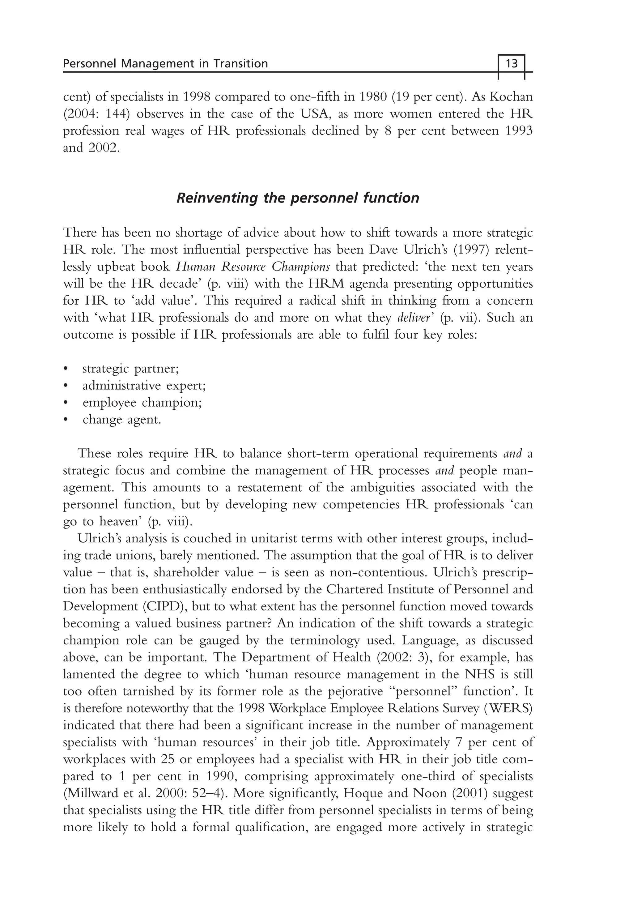 cent) of specialists in 1998 compared to one-fifth in 1980 (19 per cent). As Kochan
(2004: 144) observes in the case of the USA, as more women entered the HR
profession real wages of HR professionals declined by 8 per cent between 1993
and 2002.
Reinventing the personnel function
There has been no shortage of advice about how to shift towards a more strategic
HR role. The most influential perspective has been Dave Ulrich’s (1997) relent-
lessly upbeat book Human Resource Champions that predicted: ‘the next ten years
will be the HR decade’ (p. viii) with the HRM agenda presenting opportunities
for HR to ‘add value’. This required a radical shift in thinking from a concern
with ‘what HR professionals do and more on what they deliver’ (p. vii). Such an
outcome is possible if HR professionals are able to fulfil four key roles:
• strategic partner;
• administrative expert;
• employee champion;
• change agent.
These roles require HR to balance short-term operational requirements and a
strategic focus and combine the management of HR processes and people man-
agement. This amounts to a restatement of the ambiguities associated with the
personnel function, but by developing new competencies HR professionals ‘can
go to heaven’ (p. viii).
Ulrich’s analysis is couched in unitarist terms with other interest groups, includ-
ing trade unions, barely mentioned. The assumption that the goal of HR is to deliver
value – that is, shareholder value – is seen as non-contentious. Ulrich’s prescrip-
tion has been enthusiastically endorsed by the Chartered Institute of Personnel and
Development (CIPD), but to what extent has the personnel function moved towards
becoming a valued business partner? An indication of the shift towards a strategic
champion role can be gauged by the terminology used. Language, as discussed
above, can be important. The Department of Health (2002: 3), for example, has
lamented the degree to which ‘human resource management in the NHS is still
too often tarnished by its former role as the pejorative “personnel” function’. It
is therefore noteworthy that the 1998 Workplace Employee Relations Survey (WERS)
indicated that there had been a significant increase in the number of management
specialists with ‘human resources’ in their job title. Approximately 7 per cent of
workplaces with 25 or employees had a specialist with HR in their job title com-
pared to 1 per cent in 1990, comprising approximately one-third of specialists
(Millward et al. 2000: 52–4). More significantly, Hoque and Noon (2001) suggest
that specialists using the HR title differ from personnel specialists in terms of being
more likely to hold a formal qualification, are engaged more actively in strategic
Personnel Management in Transition 13
MHRC01 15/09/2005 10:56 Page 13
 