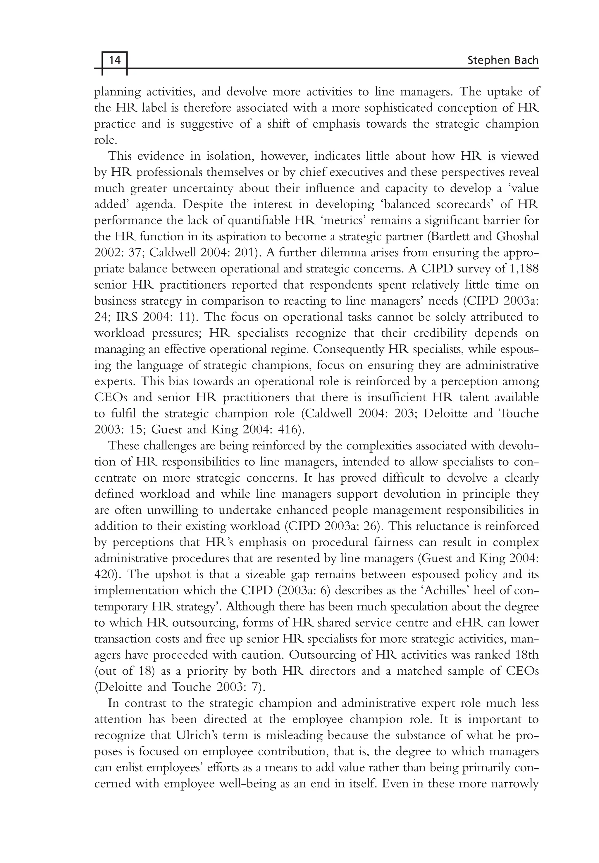 planning activities, and devolve more activities to line managers. The uptake of
the HR label is therefore associated with a more sophisticated conception of HR
practice and is suggestive of a shift of emphasis towards the strategic champion
role.
This evidence in isolation, however, indicates little about how HR is viewed
by HR professionals themselves or by chief executives and these perspectives reveal
much greater uncertainty about their influence and capacity to develop a ‘value
added’ agenda. Despite the interest in developing ‘balanced scorecards’ of HR
performance the lack of quantifiable HR ‘metrics’ remains a significant barrier for
the HR function in its aspiration to become a strategic partner (Bartlett and Ghoshal
2002: 37; Caldwell 2004: 201). A further dilemma arises from ensuring the appro-
priate balance between operational and strategic concerns. A CIPD survey of 1,188
senior HR practitioners reported that respondents spent relatively little time on
business strategy in comparison to reacting to line managers’ needs (CIPD 2003a:
24; IRS 2004: 11). The focus on operational tasks cannot be solely attributed to
workload pressures; HR specialists recognize that their credibility depends on
managing an effective operational regime. Consequently HR specialists, while espous-
ing the language of strategic champions, focus on ensuring they are administrative
experts. This bias towards an operational role is reinforced by a perception among
CEOs and senior HR practitioners that there is insufficient HR talent available
to fulfil the strategic champion role (Caldwell 2004: 203; Deloitte and Touche
2003: 15; Guest and King 2004: 416).
These challenges are being reinforced by the complexities associated with devolu-
tion of HR responsibilities to line managers, intended to allow specialists to con-
centrate on more strategic concerns. It has proved difficult to devolve a clearly
defined workload and while line managers support devolution in principle they
are often unwilling to undertake enhanced people management responsibilities in
addition to their existing workload (CIPD 2003a: 26). This reluctance is reinforced
by perceptions that HR’s emphasis on procedural fairness can result in complex
administrative procedures that are resented by line managers (Guest and King 2004:
420). The upshot is that a sizeable gap remains between espoused policy and its
implementation which the CIPD (2003a: 6) describes as the ‘Achilles’ heel of con-
temporary HR strategy’. Although there has been much speculation about the degree
to which HR outsourcing, forms of HR shared service centre and eHR can lower
transaction costs and free up senior HR specialists for more strategic activities, man-
agers have proceeded with caution. Outsourcing of HR activities was ranked 18th
(out of 18) as a priority by both HR directors and a matched sample of CEOs
(Deloitte and Touche 2003: 7).
In contrast to the strategic champion and administrative expert role much less
attention has been directed at the employee champion role. It is important to
recognize that Ulrich’s term is misleading because the substance of what he pro-
poses is focused on employee contribution, that is, the degree to which managers
can enlist employees’ efforts as a means to add value rather than being primarily con-
cerned with employee well-being as an end in itself. Even in these more narrowly
14 Stephen Bach
MHRC01 15/09/2005 10:56 Page 14
 