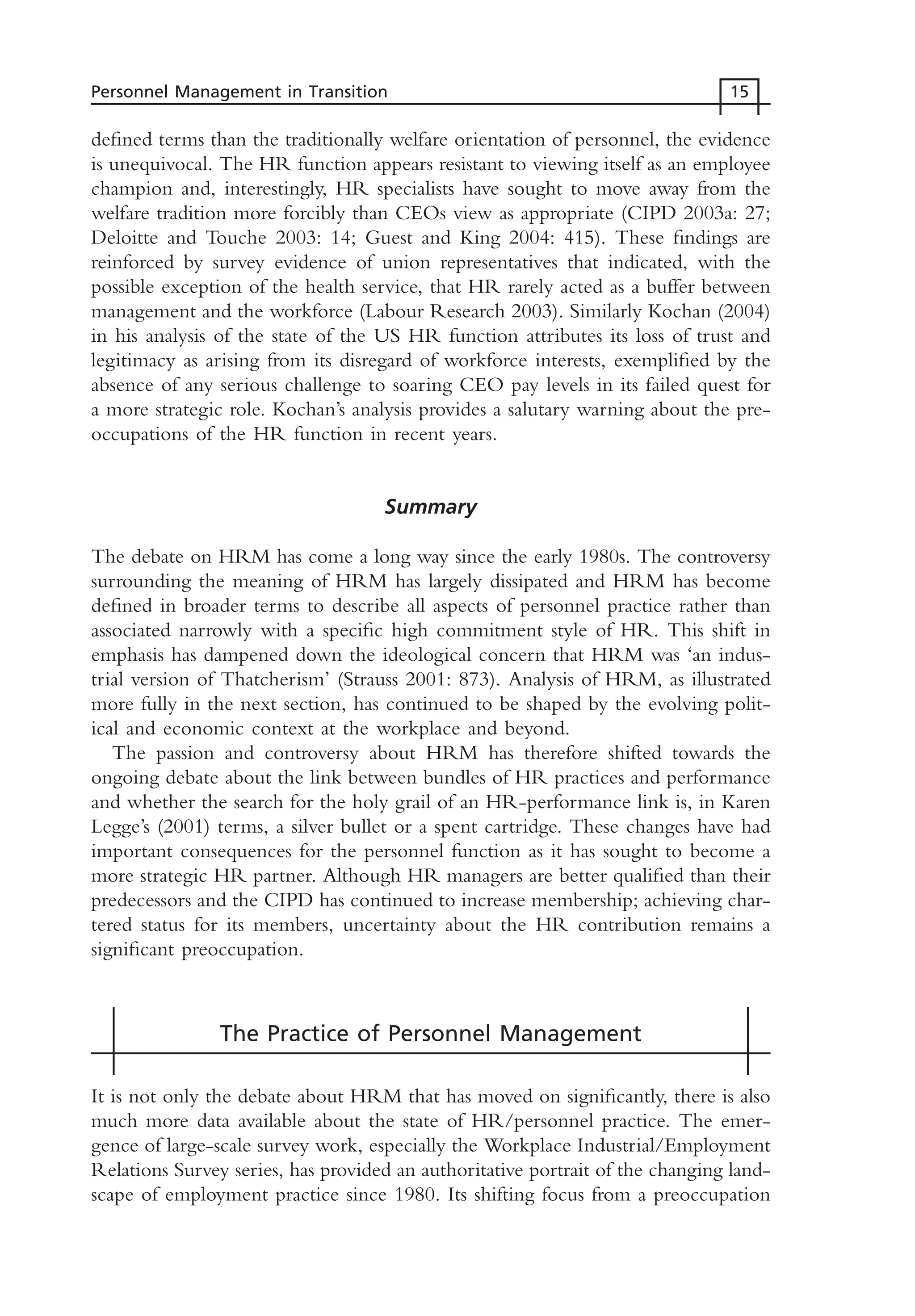 defined terms than the traditionally welfare orientation of personnel, the evidence
is unequivocal. The HR function appears resistant to viewing itself as an employee
champion and, interestingly, HR specialists have sought to move away from the
welfare tradition more forcibly than CEOs view as appropriate (CIPD 2003a: 27;
Deloitte and Touche 2003: 14; Guest and King 2004: 415). These findings are
reinforced by survey evidence of union representatives that indicated, with the
possible exception of the health service, that HR rarely acted as a buffer between
management and the workforce (Labour Research 2003). Similarly Kochan (2004)
in his analysis of the state of the US HR function attributes its loss of trust and
legitimacy as arising from its disregard of workforce interests, exemplified by the
absence of any serious challenge to soaring CEO pay levels in its failed quest for
a more strategic role. Kochan’s analysis provides a salutary warning about the pre-
occupations of the HR function in recent years.
Summary
The debate on HRM has come a long way since the early 1980s. The controversy
surrounding the meaning of HRM has largely dissipated and HRM has become
defined in broader terms to describe all aspects of personnel practice rather than
associated narrowly with a specific high commitment style of HR. This shift in
emphasis has dampened down the ideological concern that HRM was ‘an indus-
trial version of Thatcherism’ (Strauss 2001: 873). Analysis of HRM, as illustrated
more fully in the next section, has continued to be shaped by the evolving polit-
ical and economic context at the workplace and beyond.
The passion and controversy about HRM has therefore shifted towards the
ongoing debate about the link between bundles of HR practices and performance
and whether the search for the holy grail of an HR-performance link is, in Karen
Legge’s (2001) terms, a silver bullet or a spent cartridge. These changes have had
important consequences for the personnel function as it has sought to become a
more strategic HR partner. Although HR managers are better qualified than their
predecessors and the CIPD has continued to increase membership; achieving char-
tered status for its members, uncertainty about the HR contribution remains a
significant preoccupation.
The Practice of Personnel Management
It is not only the debate about HRM that has moved on significantly, there is also
much more data available about the state of HR/personnel practice. The emer-
gence of large-scale survey work, especially the Workplace Industrial/Employment
Relations Survey series, has provided an authoritative portrait of the changing land-
scape of employment practice since 1980. Its shifting focus from a preoccupation
Personnel Management in Transition 15
MHRC01 15/09/2005 10:56 Page 15
 