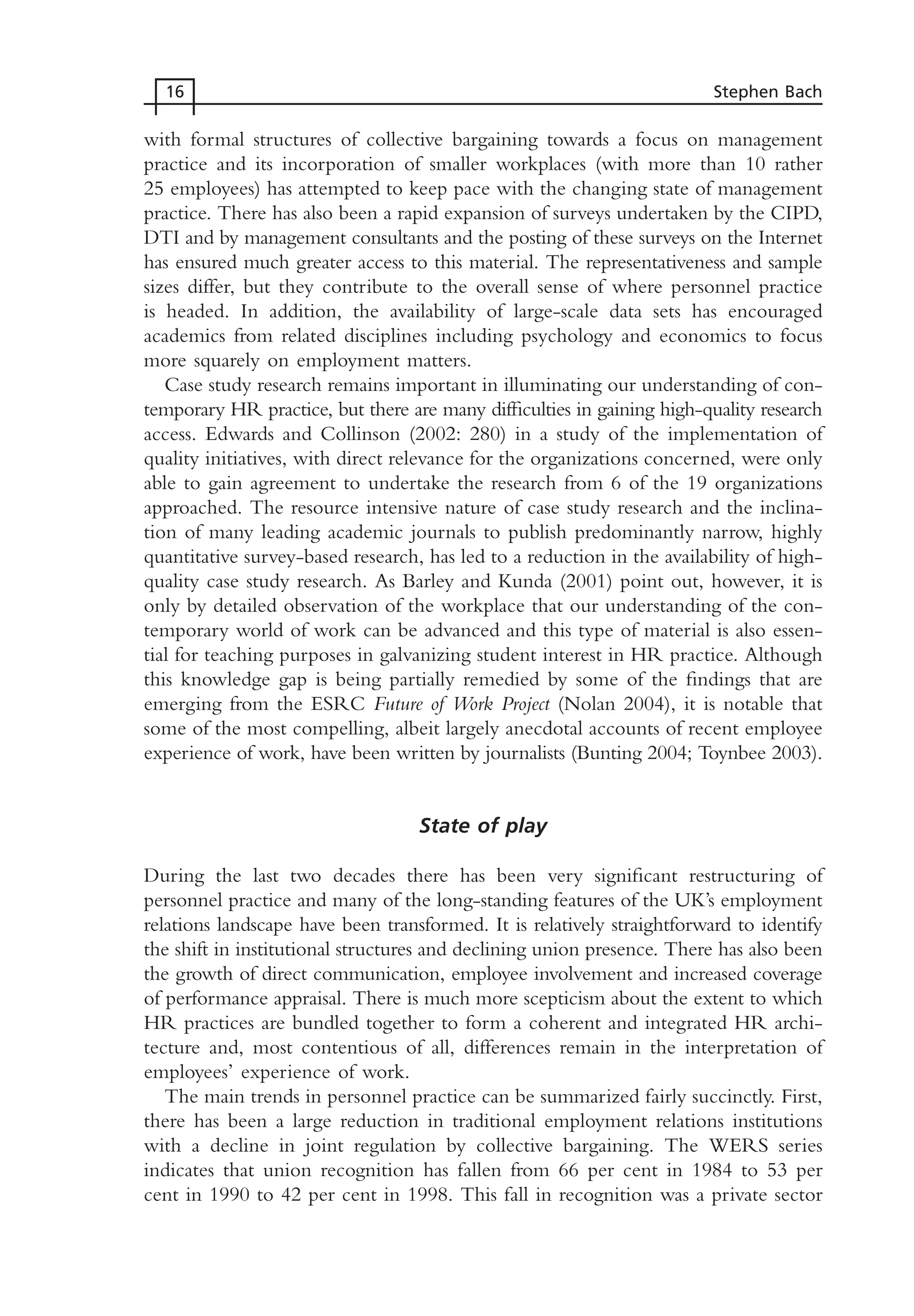 with formal structures of collective bargaining towards a focus on management
practice and its incorporation of smaller workplaces (with more than 10 rather
25 employees) has attempted to keep pace with the changing state of management
practice. There has also been a rapid expansion of surveys undertaken by the CIPD,
DTI and by management consultants and the posting of these surveys on the Internet
has ensured much greater access to this material. The representativeness and sample
sizes differ, but they contribute to the overall sense of where personnel practice
is headed. In addition, the availability of large-scale data sets has encouraged
academics from related disciplines including psychology and economics to focus
more squarely on employment matters.
Case study research remains important in illuminating our understanding of con-
temporary HR practice, but there are many difficulties in gaining high-quality research
access. Edwards and Collinson (2002: 280) in a study of the implementation of
quality initiatives, with direct relevance for the organizations concerned, were only
able to gain agreement to undertake the research from 6 of the 19 organizations
approached. The resource intensive nature of case study research and the inclina-
tion of many leading academic journals to publish predominantly narrow, highly
quantitative survey-based research, has led to a reduction in the availability of high-
quality case study research. As Barley and Kunda (2001) point out, however, it is
only by detailed observation of the workplace that our understanding of the con-
temporary world of work can be advanced and this type of material is also essen-
tial for teaching purposes in galvanizing student interest in HR practice. Although
this knowledge gap is being partially remedied by some of the findings that are
emerging from the ESRC Future of Work Project (Nolan 2004), it is notable that
some of the most compelling, albeit largely anecdotal accounts of recent employee
experience of work, have been written by journalists (Bunting 2004; Toynbee 2003).
State of play
During the last two decades there has been very significant restructuring of
personnel practice and many of the long-standing features of the UK’s employment
relations landscape have been transformed. It is relatively straightforward to identify
the shift in institutional structures and declining union presence. There has also been
the growth of direct communication, employee involvement and increased coverage
of performance appraisal. There is much more scepticism about the extent to which
HR practices are bundled together to form a coherent and integrated HR archi-
tecture and, most contentious of all, differences remain in the interpretation of
employees’ experience of work.
The main trends in personnel practice can be summarized fairly succinctly. First,
there has been a large reduction in traditional employment relations institutions
with a decline in joint regulation by collective bargaining. The WERS series
indicates that union recognition has fallen from 66 per cent in 1984 to 53 per
cent in 1990 to 42 per cent in 1998. This fall in recognition was a private sector
16 Stephen Bach
MHRC01 15/09/2005 10:56 Page 16
 