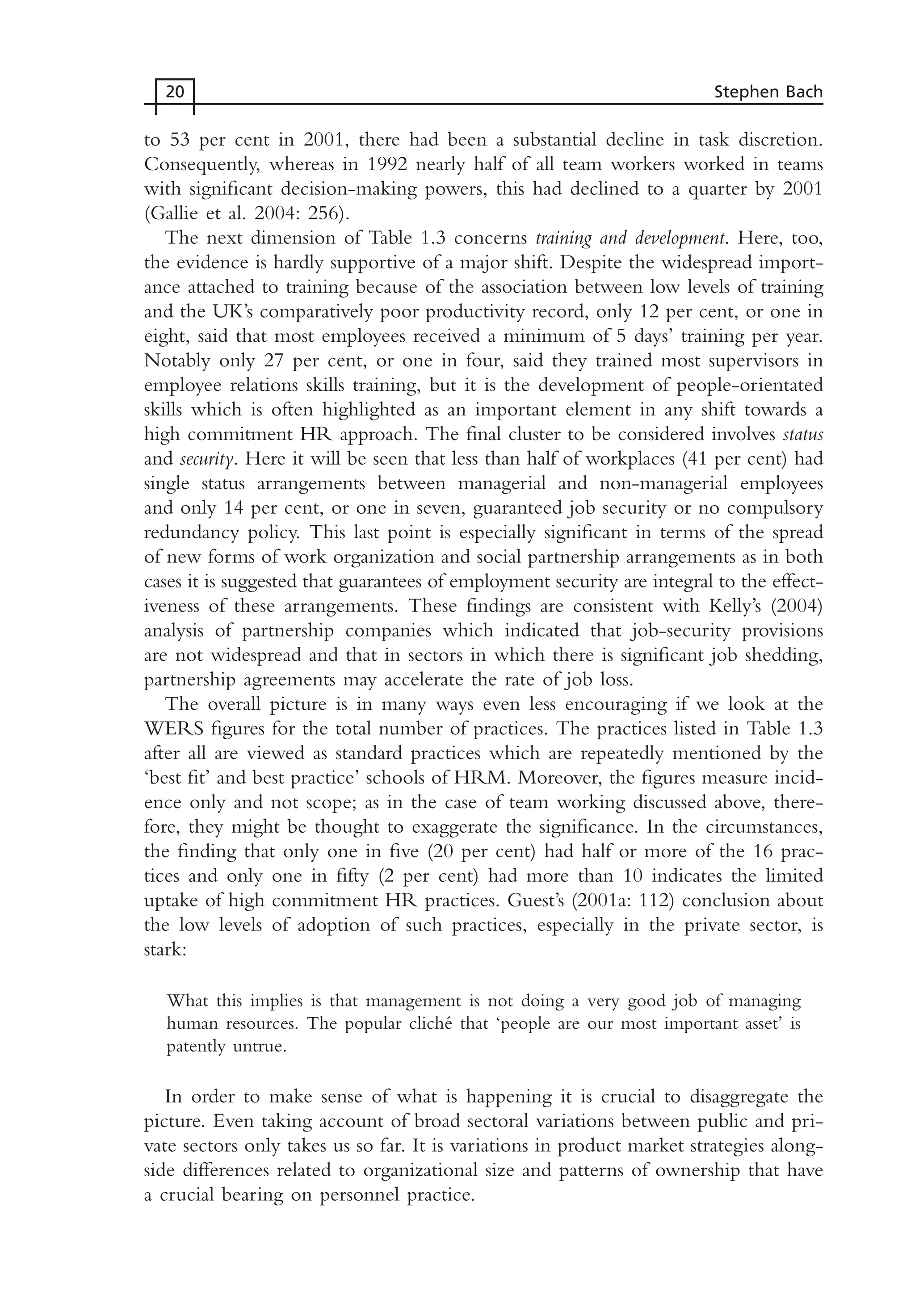 to 53 per cent in 2001, there had been a substantial decline in task discretion.
Consequently, whereas in 1992 nearly half of all team workers worked in teams
with significant decision-making powers, this had declined to a quarter by 2001
(Gallie et al. 2004: 256).
The next dimension of Table 1.3 concerns training and development. Here, too,
the evidence is hardly supportive of a major shift. Despite the widespread import-
ance attached to training because of the association between low levels of training
and the UK’s comparatively poor productivity record, only 12 per cent, or one in
eight, said that most employees received a minimum of 5 days’ training per year.
Notably only 27 per cent, or one in four, said they trained most supervisors in
employee relations skills training, but it is the development of people-orientated
skills which is often highlighted as an important element in any shift towards a
high commitment HR approach. The final cluster to be considered involves status
and security. Here it will be seen that less than half of workplaces (41 per cent) had
single status arrangements between managerial and non-managerial employees
and only 14 per cent, or one in seven, guaranteed job security or no compulsory
redundancy policy. This last point is especially significant in terms of the spread
of new forms of work organization and social partnership arrangements as in both
cases it is suggested that guarantees of employment security are integral to the effect-
iveness of these arrangements. These findings are consistent with Kelly’s (2004)
analysis of partnership companies which indicated that job-security provisions
are not widespread and that in sectors in which there is significant job shedding,
partnership agreements may accelerate the rate of job loss.
The overall picture is in many ways even less encouraging if we look at the
WERS figures for the total number of practices. The practices listed in Table 1.3
after all are viewed as standard practices which are repeatedly mentioned by the
‘best fit’ and best practice’ schools of HRM. Moreover, the figures measure incid-
ence only and not scope; as in the case of team working discussed above, there-
fore, they might be thought to exaggerate the significance. In the circumstances,
the finding that only one in five (20 per cent) had half or more of the 16 prac-
tices and only one in fifty (2 per cent) had more than 10 indicates the limited
uptake of high commitment HR practices. Guest’s (2001a: 112) conclusion about
the low levels of adoption of such practices, especially in the private sector, is
stark:
What this implies is that management is not doing a very good job of managing
human resources. The popular cliché that ‘people are our most important asset’ is
patently untrue.
In order to make sense of what is happening it is crucial to disaggregate the
picture. Even taking account of broad sectoral variations between public and pri-
vate sectors only takes us so far. It is variations in product market strategies along-
side differences related to organizational size and patterns of ownership that have
a crucial bearing on personnel practice.
20 Stephen Bach
MHRC01 15/09/2005 10:56 Page 20
 