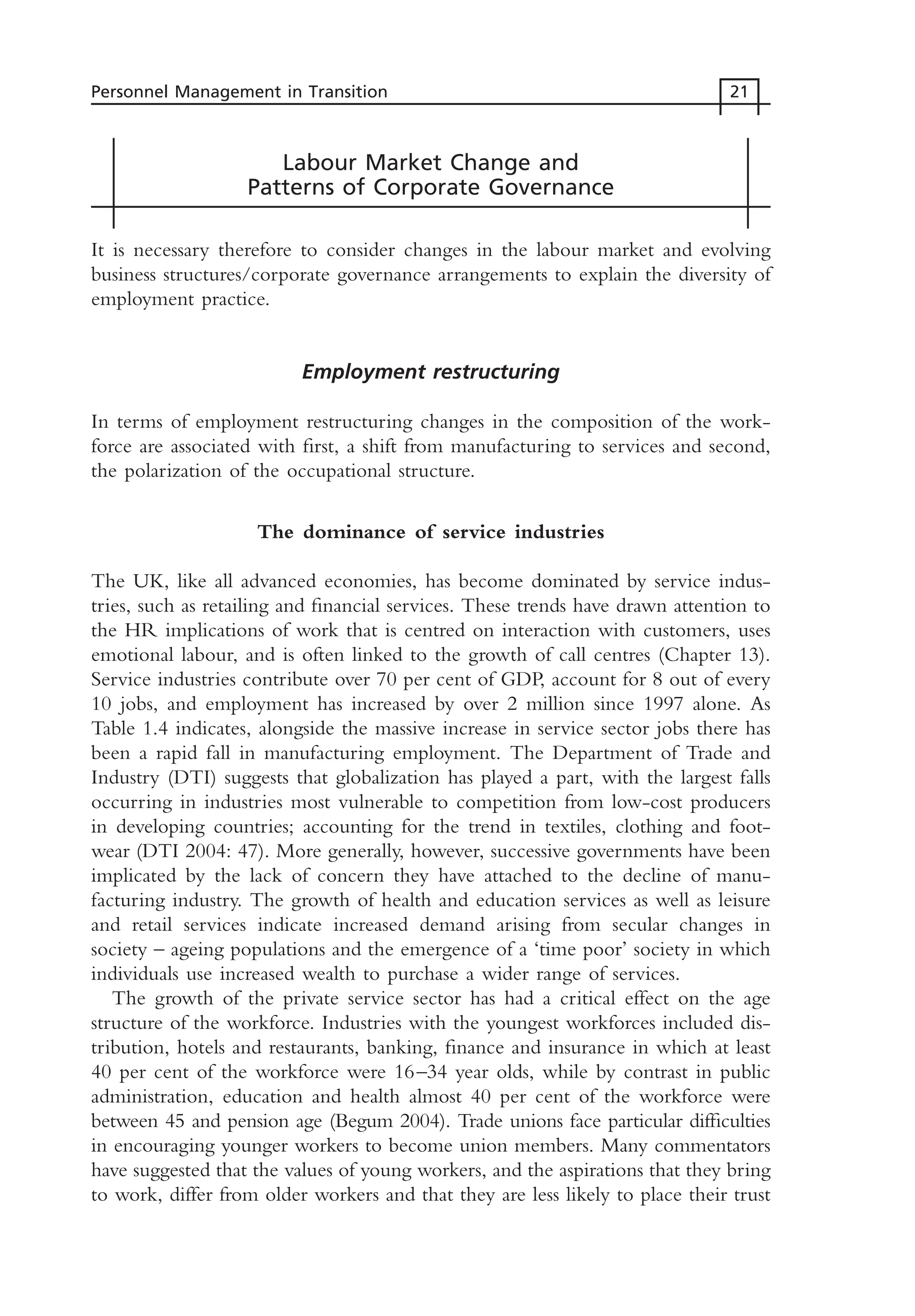 Labour Market Change and
Patterns of Corporate Governance
It is necessary therefore to consider changes in the labour market and evolving
business structures/corporate governance arrangements to explain the diversity of
employment practice.
Employment restructuring
In terms of employment restructuring changes in the composition of the work-
force are associated with first, a shift from manufacturing to services and second,
the polarization of the occupational structure.
The dominance of service industries
The UK, like all advanced economies, has become dominated by service indus-
tries, such as retailing and financial services. These trends have drawn attention to
the HR implications of work that is centred on interaction with customers, uses
emotional labour, and is often linked to the growth of call centres (Chapter 13).
Service industries contribute over 70 per cent of GDP, account for 8 out of every
10 jobs, and employment has increased by over 2 million since 1997 alone. As
Table 1.4 indicates, alongside the massive increase in service sector jobs there has
been a rapid fall in manufacturing employment. The Department of Trade and
Industry (DTI) suggests that globalization has played a part, with the largest falls
occurring in industries most vulnerable to competition from low-cost producers
in developing countries; accounting for the trend in textiles, clothing and foot-
wear (DTI 2004: 47). More generally, however, successive governments have been
implicated by the lack of concern they have attached to the decline of manu-
facturing industry. The growth of health and education services as well as leisure
and retail services indicate increased demand arising from secular changes in
society – ageing populations and the emergence of a ‘time poor’ society in which
individuals use increased wealth to purchase a wider range of services.
The growth of the private service sector has had a critical effect on the age
structure of the workforce. Industries with the youngest workforces included dis-
tribution, hotels and restaurants, banking, finance and insurance in which at least
40 per cent of the workforce were 16–34 year olds, while by contrast in public
administration, education and health almost 40 per cent of the workforce were
between 45 and pension age (Begum 2004). Trade unions face particular difficulties
in encouraging younger workers to become union members. Many commentators
have suggested that the values of young workers, and the aspirations that they bring
to work, differ from older workers and that they are less likely to place their trust
Personnel Management in Transition 21
MHRC01 15/09/2005 10:56 Page 21
 