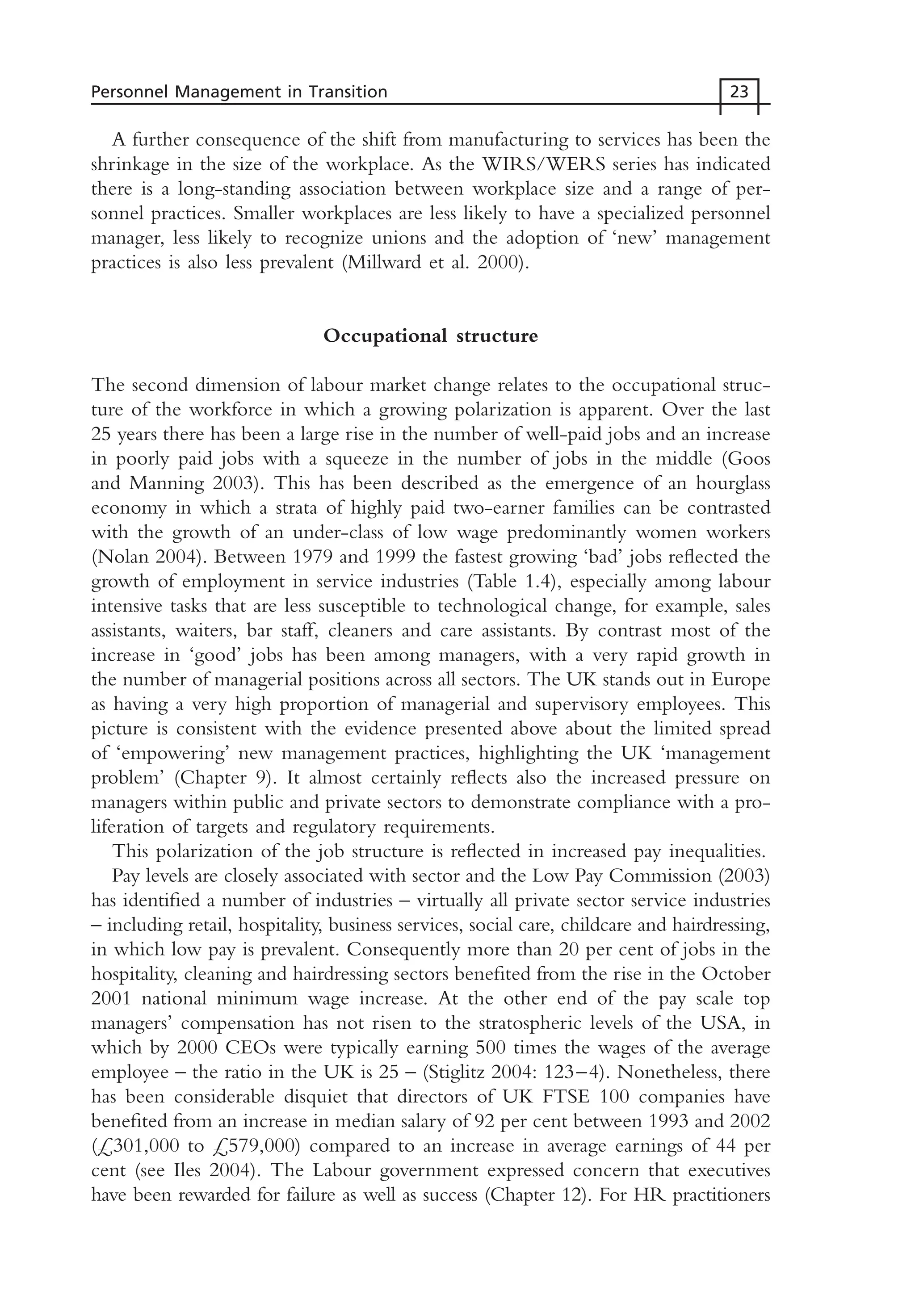 A further consequence of the shift from manufacturing to services has been the
shrinkage in the size of the workplace. As the WIRS/WERS series has indicated
there is a long-standing association between workplace size and a range of per-
sonnel practices. Smaller workplaces are less likely to have a specialized personnel
manager, less likely to recognize unions and the adoption of ‘new’ management
practices is also less prevalent (Millward et al. 2000).
Occupational structure
The second dimension of labour market change relates to the occupational struc-
ture of the workforce in which a growing polarization is apparent. Over the last
25 years there has been a large rise in the number of well-paid jobs and an increase
in poorly paid jobs with a squeeze in the number of jobs in the middle (Goos
and Manning 2003). This has been described as the emergence of an hourglass
economy in which a strata of highly paid two-earner families can be contrasted
with the growth of an under-class of low wage predominantly women workers
(Nolan 2004). Between 1979 and 1999 the fastest growing ‘bad’ jobs reflected the
growth of employment in service industries (Table 1.4), especially among labour
intensive tasks that are less susceptible to technological change, for example, sales
assistants, waiters, bar staff, cleaners and care assistants. By contrast most of the
increase in ‘good’ jobs has been among managers, with a very rapid growth in
the number of managerial positions across all sectors. The UK stands out in Europe
as having a very high proportion of managerial and supervisory employees. This
picture is consistent with the evidence presented above about the limited spread
of ‘empowering’ new management practices, highlighting the UK ‘management
problem’ (Chapter 9). It almost certainly reflects also the increased pressure on
managers within public and private sectors to demonstrate compliance with a pro-
liferation of targets and regulatory requirements.
This polarization of the job structure is reflected in increased pay inequalities.
Pay levels are closely associated with sector and the Low Pay Commission (2003)
has identified a number of industries – virtually all private sector service industries
– including retail, hospitality, business services, social care, childcare and hairdressing,
in which low pay is prevalent. Consequently more than 20 per cent of jobs in the
hospitality, cleaning and hairdressing sectors benefited from the rise in the October
2001 national minimum wage increase. At the other end of the pay scale top
managers’ compensation has not risen to the stratospheric levels of the USA, in
which by 2000 CEOs were typically earning 500 times the wages of the average
employee – the ratio in the UK is 25 – (Stiglitz 2004: 123–4). Nonetheless, there
has been considerable disquiet that directors of UK FTSE 100 companies have
benefited from an increase in median salary of 92 per cent between 1993 and 2002
(£301,000 to £579,000) compared to an increase in average earnings of 44 per
cent (see Iles 2004). The Labour government expressed concern that executives
have been rewarded for failure as well as success (Chapter 12). For HR practitioners
Personnel Management in Transition 23
MHRC01 15/09/2005 10:56 Page 23
 