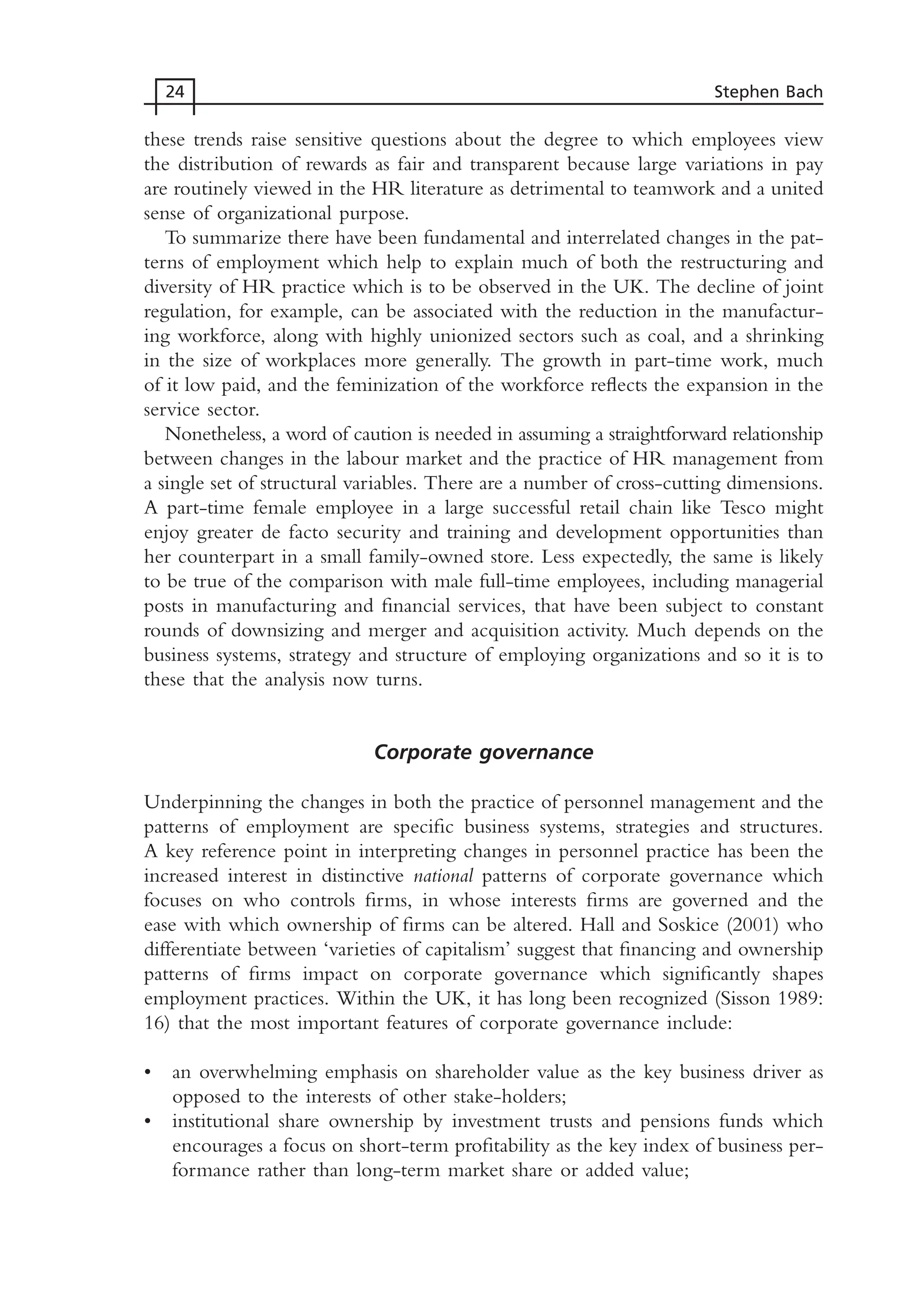 these trends raise sensitive questions about the degree to which employees view
the distribution of rewards as fair and transparent because large variations in pay
are routinely viewed in the HR literature as detrimental to teamwork and a united
sense of organizational purpose.
To summarize there have been fundamental and interrelated changes in the pat-
terns of employment which help to explain much of both the restructuring and
diversity of HR practice which is to be observed in the UK. The decline of joint
regulation, for example, can be associated with the reduction in the manufactur-
ing workforce, along with highly unionized sectors such as coal, and a shrinking
in the size of workplaces more generally. The growth in part-time work, much
of it low paid, and the feminization of the workforce reflects the expansion in the
service sector.
Nonetheless, a word of caution is needed in assuming a straightforward relationship
between changes in the labour market and the practice of HR management from
a single set of structural variables. There are a number of cross-cutting dimensions.
A part-time female employee in a large successful retail chain like Tesco might
enjoy greater de facto security and training and development opportunities than
her counterpart in a small family-owned store. Less expectedly, the same is likely
to be true of the comparison with male full-time employees, including managerial
posts in manufacturing and financial services, that have been subject to constant
rounds of downsizing and merger and acquisition activity. Much depends on the
business systems, strategy and structure of employing organizations and so it is to
these that the analysis now turns.
Corporate governance
Underpinning the changes in both the practice of personnel management and the
patterns of employment are specific business systems, strategies and structures.
A key reference point in interpreting changes in personnel practice has been the
increased interest in distinctive national patterns of corporate governance which
focuses on who controls firms, in whose interests firms are governed and the
ease with which ownership of firms can be altered. Hall and Soskice (2001) who
differentiate between ‘varieties of capitalism’ suggest that financing and ownership
patterns of firms impact on corporate governance which significantly shapes
employment practices. Within the UK, it has long been recognized (Sisson 1989:
16) that the most important features of corporate governance include:
• an overwhelming emphasis on shareholder value as the key business driver as
opposed to the interests of other stake-holders;
• institutional share ownership by investment trusts and pensions funds which
encourages a focus on short-term profitability as the key index of business per-
formance rather than long-term market share or added value;
24 Stephen Bach
MHRC01 15/09/2005 10:56 Page 24
 