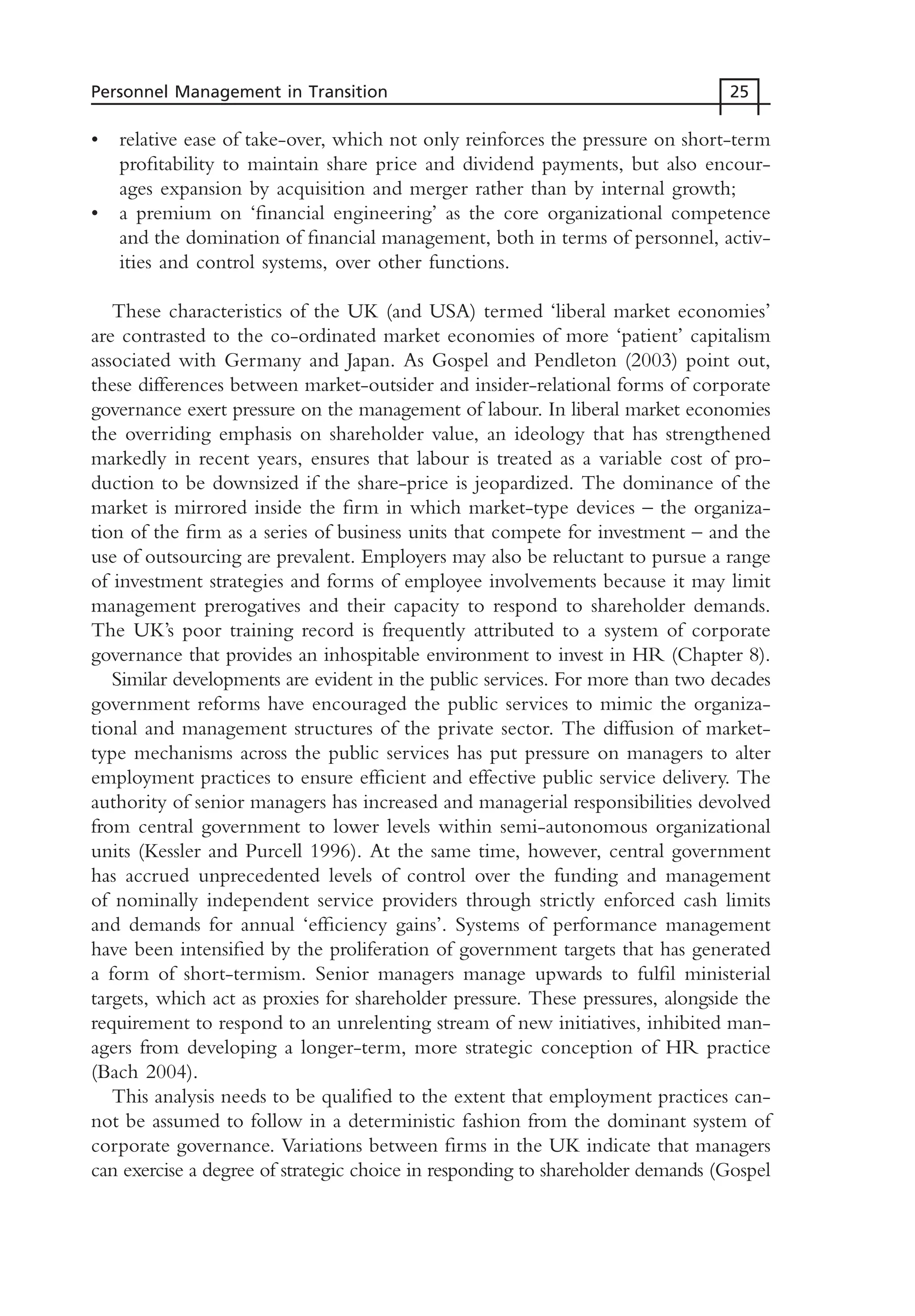 • relative ease of take-over, which not only reinforces the pressure on short-term
profitability to maintain share price and dividend payments, but also encour-
ages expansion by acquisition and merger rather than by internal growth;
• a premium on ‘financial engineering’ as the core organizational competence
and the domination of financial management, both in terms of personnel, activ-
ities and control systems, over other functions.
These characteristics of the UK (and USA) termed ‘liberal market economies’
are contrasted to the co-ordinated market economies of more ‘patient’ capitalism
associated with Germany and Japan. As Gospel and Pendleton (2003) point out,
these differences between market-outsider and insider-relational forms of corporate
governance exert pressure on the management of labour. In liberal market economies
the overriding emphasis on shareholder value, an ideology that has strengthened
markedly in recent years, ensures that labour is treated as a variable cost of pro-
duction to be downsized if the share-price is jeopardized. The dominance of the
market is mirrored inside the firm in which market-type devices – the organiza-
tion of the firm as a series of business units that compete for investment – and the
use of outsourcing are prevalent. Employers may also be reluctant to pursue a range
of investment strategies and forms of employee involvements because it may limit
management prerogatives and their capacity to respond to shareholder demands.
The UK’s poor training record is frequently attributed to a system of corporate
governance that provides an inhospitable environment to invest in HR (Chapter 8).
Similar developments are evident in the public services. For more than two decades
government reforms have encouraged the public services to mimic the organiza-
tional and management structures of the private sector. The diffusion of market-
type mechanisms across the public services has put pressure on managers to alter
employment practices to ensure efficient and effective public service delivery. The
authority of senior managers has increased and managerial responsibilities devolved
from central government to lower levels within semi-autonomous organizational
units (Kessler and Purcell 1996). At the same time, however, central government
has accrued unprecedented levels of control over the funding and management
of nominally independent service providers through strictly enforced cash limits
and demands for annual ‘efficiency gains’. Systems of performance management
have been intensified by the proliferation of government targets that has generated
a form of short-termism. Senior managers manage upwards to fulfil ministerial
targets, which act as proxies for shareholder pressure. These pressures, alongside the
requirement to respond to an unrelenting stream of new initiatives, inhibited man-
agers from developing a longer-term, more strategic conception of HR practice
(Bach 2004).
This analysis needs to be qualified to the extent that employment practices can-
not be assumed to follow in a deterministic fashion from the dominant system of
corporate governance. Variations between firms in the UK indicate that managers
can exercise a degree of strategic choice in responding to shareholder demands (Gospel
Personnel Management in Transition 25
MHRC01 15/09/2005 10:56 Page 25
 