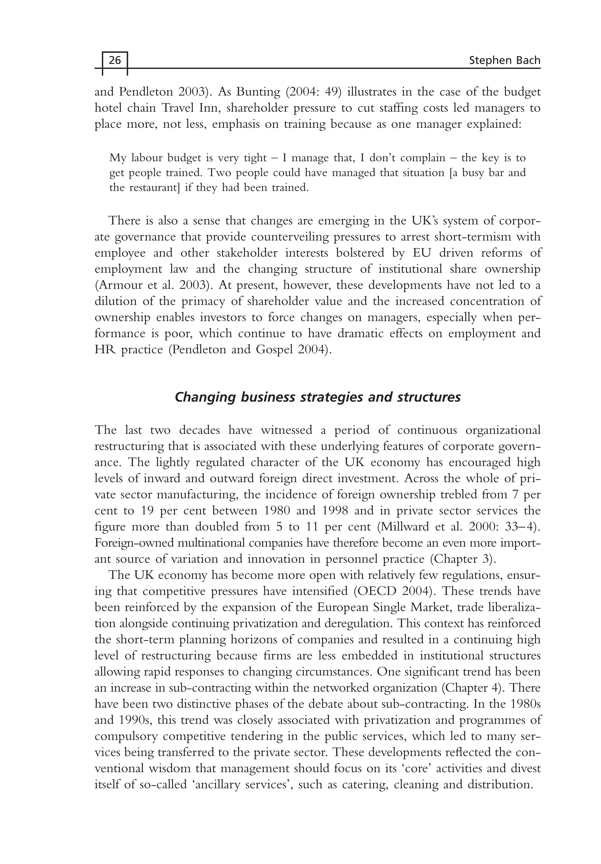 and Pendleton 2003). As Bunting (2004: 49) illustrates in the case of the budget
hotel chain Travel Inn, shareholder pressure to cut staffing costs led managers to
place more, not less, emphasis on training because as one manager explained:
My labour budget is very tight – I manage that, I don’t complain – the key is to
get people trained. Two people could have managed that situation [a busy bar and
the restaurant] if they had been trained.
There is also a sense that changes are emerging in the UK’s system of corpor-
ate governance that provide counterveiling pressures to arrest short-termism with
employee and other stakeholder interests bolstered by EU driven reforms of
employment law and the changing structure of institutional share ownership
(Armour et al. 2003). At present, however, these developments have not led to a
dilution of the primacy of shareholder value and the increased concentration of
ownership enables investors to force changes on managers, especially when per-
formance is poor, which continue to have dramatic effects on employment and
HR practice (Pendleton and Gospel 2004).
Changing business strategies and structures
The last two decades have witnessed a period of continuous organizational
restructuring that is associated with these underlying features of corporate govern-
ance. The lightly regulated character of the UK economy has encouraged high
levels of inward and outward foreign direct investment. Across the whole of pri-
vate sector manufacturing, the incidence of foreign ownership trebled from 7 per
cent to 19 per cent between 1980 and 1998 and in private sector services the
figure more than doubled from 5 to 11 per cent (Millward et al. 2000: 33–4).
Foreign-owned multinational companies have therefore become an even more import-
ant source of variation and innovation in personnel practice (Chapter 3).
The UK economy has become more open with relatively few regulations, ensur-
ing that competitive pressures have intensified (OECD 2004). These trends have
been reinforced by the expansion of the European Single Market, trade liberaliza-
tion alongside continuing privatization and deregulation. This context has reinforced
the short-term planning horizons of companies and resulted in a continuing high
level of restructuring because firms are less embedded in institutional structures
allowing rapid responses to changing circumstances. One significant trend has been
an increase in sub-contracting within the networked organization (Chapter 4). There
have been two distinctive phases of the debate about sub-contracting. In the 1980s
and 1990s, this trend was closely associated with privatization and programmes of
compulsory competitive tendering in the public services, which led to many ser-
vices being transferred to the private sector. These developments reflected the con-
ventional wisdom that management should focus on its ‘core’ activities and divest
itself of so-called ‘ancillary services’, such as catering, cleaning and distribution.
26 Stephen Bach
MHRC01 15/09/2005 10:56 Page 26
 