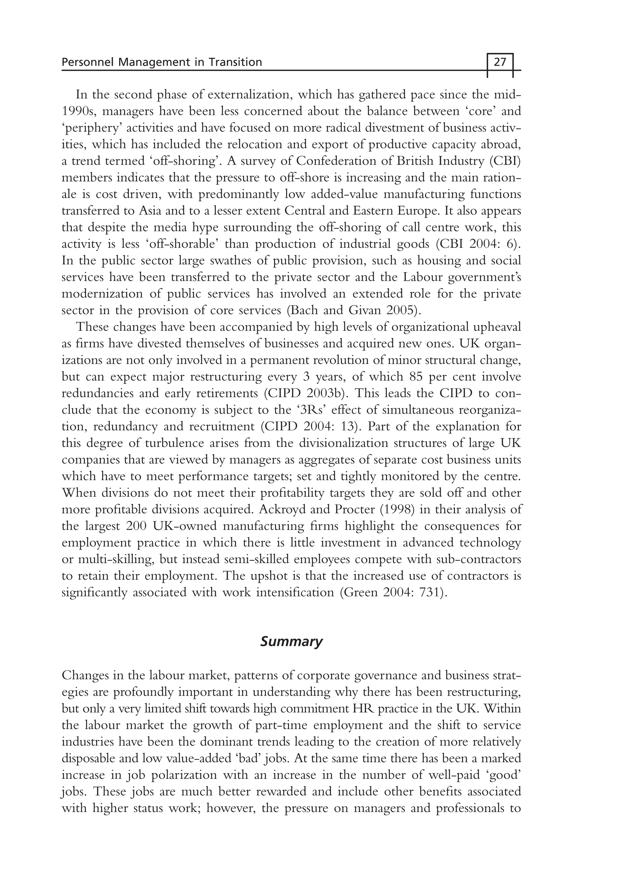 In the second phase of externalization, which has gathered pace since the mid-
1990s, managers have been less concerned about the balance between ‘core’ and
‘periphery’ activities and have focused on more radical divestment of business activ-
ities, which has included the relocation and export of productive capacity abroad,
a trend termed ‘off-shoring’. A survey of Confederation of British Industry (CBI)
members indicates that the pressure to off-shore is increasing and the main ration-
ale is cost driven, with predominantly low added-value manufacturing functions
transferred to Asia and to a lesser extent Central and Eastern Europe. It also appears
that despite the media hype surrounding the off-shoring of call centre work, this
activity is less ‘off-shorable’ than production of industrial goods (CBI 2004: 6).
In the public sector large swathes of public provision, such as housing and social
services have been transferred to the private sector and the Labour government’s
modernization of public services has involved an extended role for the private
sector in the provision of core services (Bach and Givan 2005).
These changes have been accompanied by high levels of organizational upheaval
as firms have divested themselves of businesses and acquired new ones. UK organ-
izations are not only involved in a permanent revolution of minor structural change,
but can expect major restructuring every 3 years, of which 85 per cent involve
redundancies and early retirements (CIPD 2003b). This leads the CIPD to con-
clude that the economy is subject to the ‘3Rs’ effect of simultaneous reorganiza-
tion, redundancy and recruitment (CIPD 2004: 13). Part of the explanation for
this degree of turbulence arises from the divisionalization structures of large UK
companies that are viewed by managers as aggregates of separate cost business units
which have to meet performance targets; set and tightly monitored by the centre.
When divisions do not meet their profitability targets they are sold off and other
more profitable divisions acquired. Ackroyd and Procter (1998) in their analysis of
the largest 200 UK-owned manufacturing firms highlight the consequences for
employment practice in which there is little investment in advanced technology
or multi-skilling, but instead semi-skilled employees compete with sub-contractors
to retain their employment. The upshot is that the increased use of contractors is
significantly associated with work intensification (Green 2004: 731).
Summary
Changes in the labour market, patterns of corporate governance and business strat-
egies are profoundly important in understanding why there has been restructuring,
but only a very limited shift towards high commitment HR practice in the UK. Within
the labour market the growth of part-time employment and the shift to service
industries have been the dominant trends leading to the creation of more relatively
disposable and low value-added ‘bad’ jobs. At the same time there has been a marked
increase in job polarization with an increase in the number of well-paid ‘good’
jobs. These jobs are much better rewarded and include other benefits associated
with higher status work; however, the pressure on managers and professionals to
Personnel Management in Transition 27
MHRC01 15/09/2005 10:56 Page 27
 