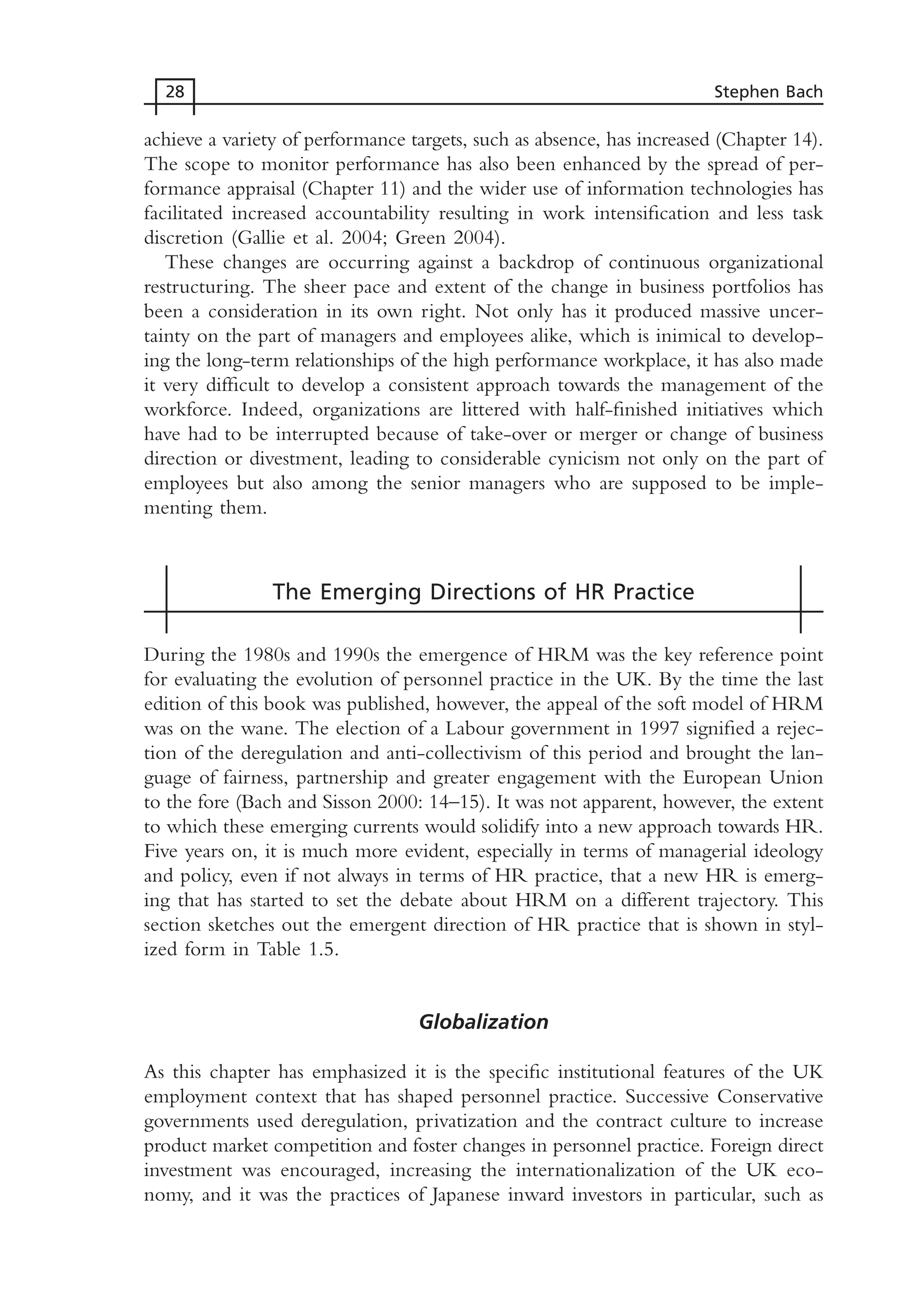 achieve a variety of performance targets, such as absence, has increased (Chapter 14).
The scope to monitor performance has also been enhanced by the spread of per-
formance appraisal (Chapter 11) and the wider use of information technologies has
facilitated increased accountability resulting in work intensification and less task
discretion (Gallie et al. 2004; Green 2004).
These changes are occurring against a backdrop of continuous organizational
restructuring. The sheer pace and extent of the change in business portfolios has
been a consideration in its own right. Not only has it produced massive uncer-
tainty on the part of managers and employees alike, which is inimical to develop-
ing the long-term relationships of the high performance workplace, it has also made
it very difficult to develop a consistent approach towards the management of the
workforce. Indeed, organizations are littered with half-finished initiatives which
have had to be interrupted because of take-over or merger or change of business
direction or divestment, leading to considerable cynicism not only on the part of
employees but also among the senior managers who are supposed to be imple-
menting them.
The Emerging Directions of HR Practice
During the 1980s and 1990s the emergence of HRM was the key reference point
for evaluating the evolution of personnel practice in the UK. By the time the last
edition of this book was published, however, the appeal of the soft model of HRM
was on the wane. The election of a Labour government in 1997 signified a rejec-
tion of the deregulation and anti-collectivism of this period and brought the lan-
guage of fairness, partnership and greater engagement with the European Union
to the fore (Bach and Sisson 2000: 14–15). It was not apparent, however, the extent
to which these emerging currents would solidify into a new approach towards HR.
Five years on, it is much more evident, especially in terms of managerial ideology
and policy, even if not always in terms of HR practice, that a new HR is emerg-
ing that has started to set the debate about HRM on a different trajectory. This
section sketches out the emergent direction of HR practice that is shown in styl-
ized form in Table 1.5.
Globalization
As this chapter has emphasized it is the specific institutional features of the UK
employment context that has shaped personnel practice. Successive Conservative
governments used deregulation, privatization and the contract culture to increase
product market competition and foster changes in personnel practice. Foreign direct
investment was encouraged, increasing the internationalization of the UK eco-
nomy, and it was the practices of Japanese inward investors in particular, such as
28 Stephen Bach
MHRC01 15/09/2005 10:56 Page 28
 