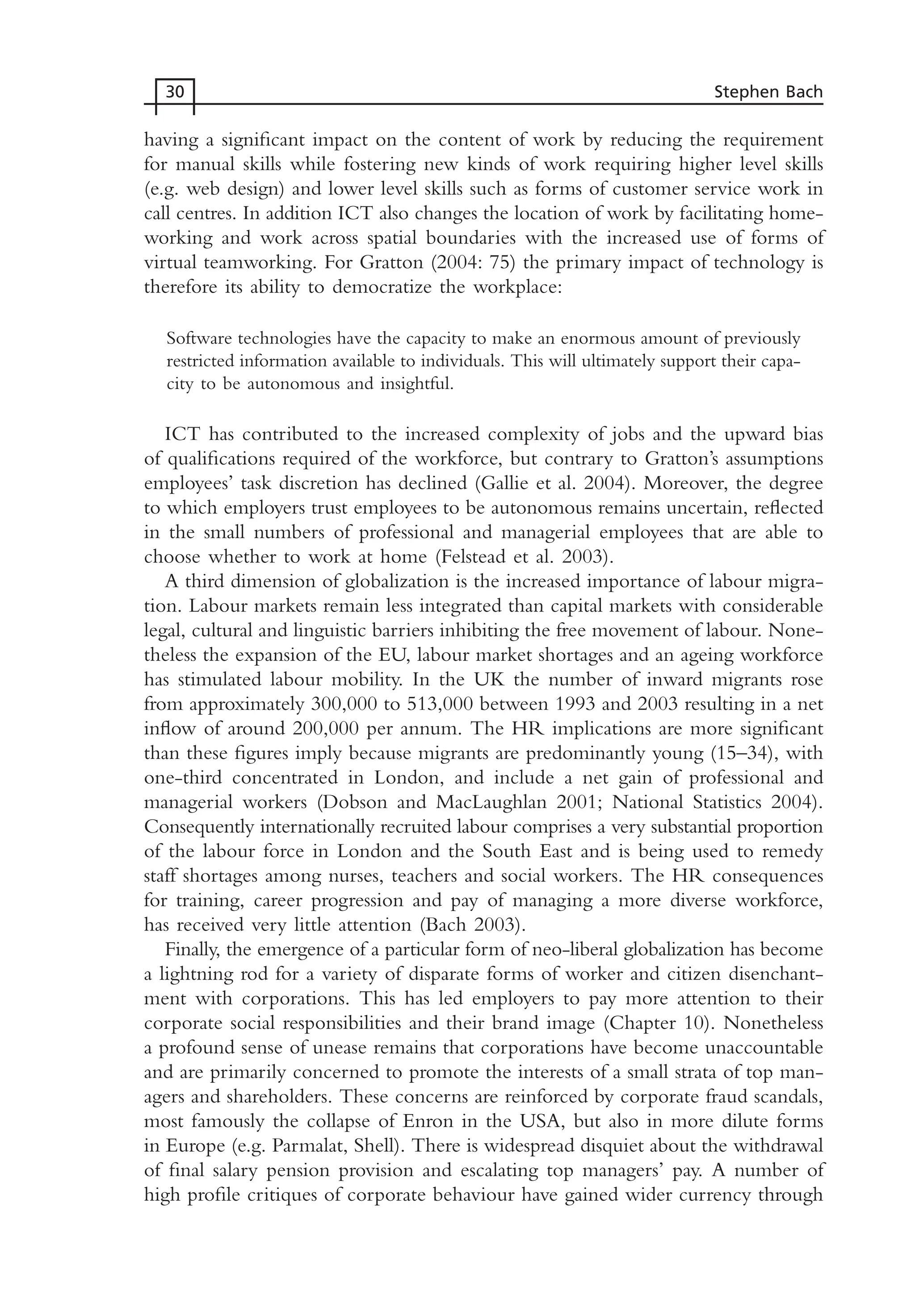 having a significant impact on the content of work by reducing the requirement
for manual skills while fostering new kinds of work requiring higher level skills
(e.g. web design) and lower level skills such as forms of customer service work in
call centres. In addition ICT also changes the location of work by facilitating home-
working and work across spatial boundaries with the increased use of forms of
virtual teamworking. For Gratton (2004: 75) the primary impact of technology is
therefore its ability to democratize the workplace:
Software technologies have the capacity to make an enormous amount of previously
restricted information available to individuals. This will ultimately support their capa-
city to be autonomous and insightful.
ICT has contributed to the increased complexity of jobs and the upward bias
of qualifications required of the workforce, but contrary to Gratton’s assumptions
employees’ task discretion has declined (Gallie et al. 2004). Moreover, the degree
to which employers trust employees to be autonomous remains uncertain, reflected
in the small numbers of professional and managerial employees that are able to
choose whether to work at home (Felstead et al. 2003).
A third dimension of globalization is the increased importance of labour migra-
tion. Labour markets remain less integrated than capital markets with considerable
legal, cultural and linguistic barriers inhibiting the free movement of labour. None-
theless the expansion of the EU, labour market shortages and an ageing workforce
has stimulated labour mobility. In the UK the number of inward migrants rose
from approximately 300,000 to 513,000 between 1993 and 2003 resulting in a net
inflow of around 200,000 per annum. The HR implications are more significant
than these figures imply because migrants are predominantly young (15–34), with
one-third concentrated in London, and include a net gain of professional and
managerial workers (Dobson and MacLaughlan 2001; National Statistics 2004).
Consequently internationally recruited labour comprises a very substantial proportion
of the labour force in London and the South East and is being used to remedy
staff shortages among nurses, teachers and social workers. The HR consequences
for training, career progression and pay of managing a more diverse workforce,
has received very little attention (Bach 2003).
Finally, the emergence of a particular form of neo-liberal globalization has become
a lightning rod for a variety of disparate forms of worker and citizen disenchant-
ment with corporations. This has led employers to pay more attention to their
corporate social responsibilities and their brand image (Chapter 10). Nonetheless
a profound sense of unease remains that corporations have become unaccountable
and are primarily concerned to promote the interests of a small strata of top man-
agers and shareholders. These concerns are reinforced by corporate fraud scandals,
most famously the collapse of Enron in the USA, but also in more dilute forms
in Europe (e.g. Parmalat, Shell). There is widespread disquiet about the withdrawal
of final salary pension provision and escalating top managers’ pay. A number of
high profile critiques of corporate behaviour have gained wider currency through
30 Stephen Bach
MHRC01 15/09/2005 10:56 Page 30
 
