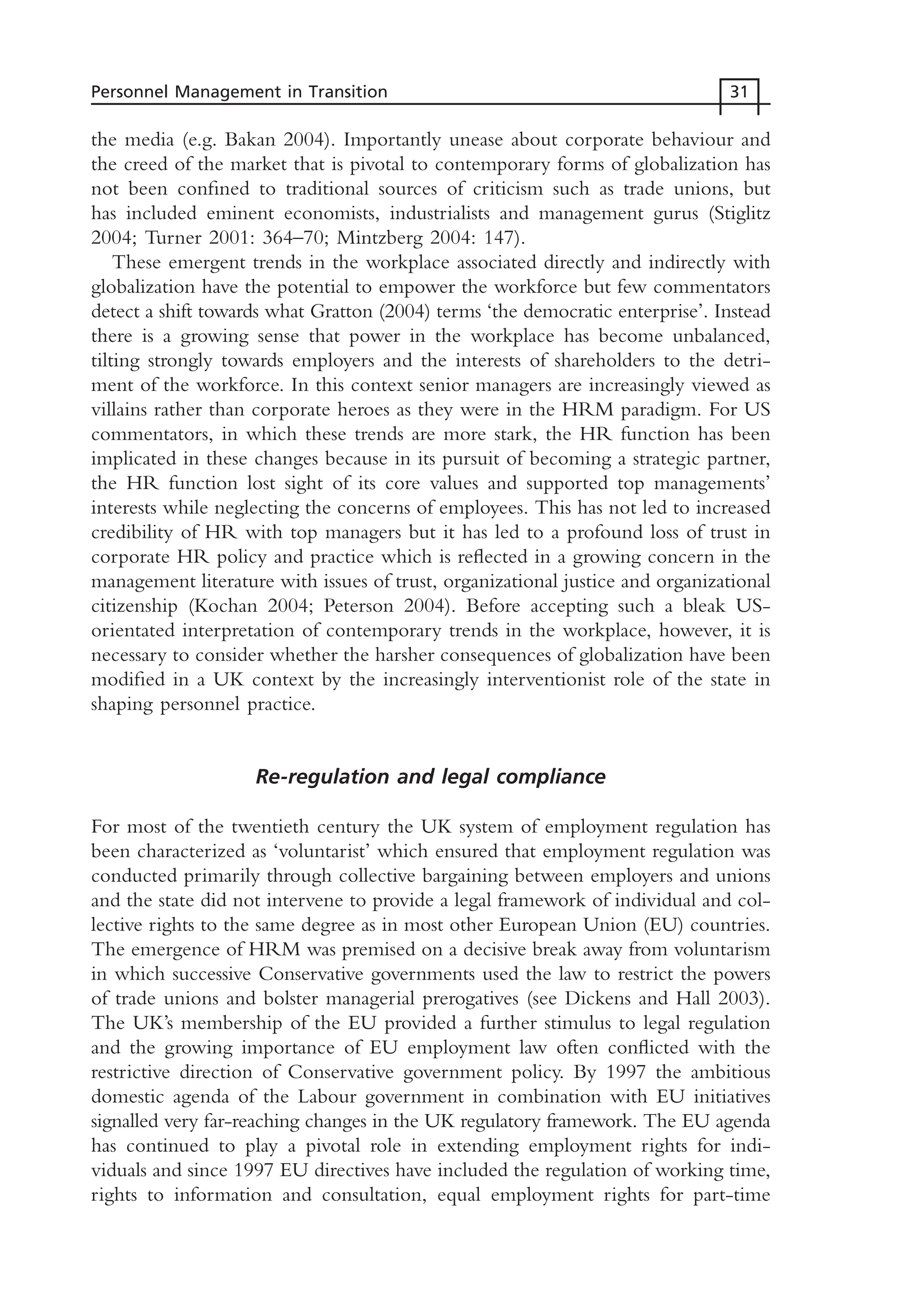 the media (e.g. Bakan 2004). Importantly unease about corporate behaviour and
the creed of the market that is pivotal to contemporary forms of globalization has
not been confined to traditional sources of criticism such as trade unions, but
has included eminent economists, industrialists and management gurus (Stiglitz
2004; Turner 2001: 364–70; Mintzberg 2004: 147).
These emergent trends in the workplace associated directly and indirectly with
globalization have the potential to empower the workforce but few commentators
detect a shift towards what Gratton (2004) terms ‘the democratic enterprise’. Instead
there is a growing sense that power in the workplace has become unbalanced,
tilting strongly towards employers and the interests of shareholders to the detri-
ment of the workforce. In this context senior managers are increasingly viewed as
villains rather than corporate heroes as they were in the HRM paradigm. For US
commentators, in which these trends are more stark, the HR function has been
implicated in these changes because in its pursuit of becoming a strategic partner,
the HR function lost sight of its core values and supported top managements’
interests while neglecting the concerns of employees. This has not led to increased
credibility of HR with top managers but it has led to a profound loss of trust in
corporate HR policy and practice which is reflected in a growing concern in the
management literature with issues of trust, organizational justice and organizational
citizenship (Kochan 2004; Peterson 2004). Before accepting such a bleak US-
orientated interpretation of contemporary trends in the workplace, however, it is
necessary to consider whether the harsher consequences of globalization have been
modified in a UK context by the increasingly interventionist role of the state in
shaping personnel practice.
Re-regulation and legal compliance
For most of the twentieth century the UK system of employment regulation has
been characterized as ‘voluntarist’ which ensured that employment regulation was
conducted primarily through collective bargaining between employers and unions
and the state did not intervene to provide a legal framework of individual and col-
lective rights to the same degree as in most other European Union (EU) countries.
The emergence of HRM was premised on a decisive break away from voluntarism
in which successive Conservative governments used the law to restrict the powers
of trade unions and bolster managerial prerogatives (see Dickens and Hall 2003).
The UK’s membership of the EU provided a further stimulus to legal regulation
and the growing importance of EU employment law often conflicted with the
restrictive direction of Conservative government policy. By 1997 the ambitious
domestic agenda of the Labour government in combination with EU initiatives
signalled very far-reaching changes in the UK regulatory framework. The EU agenda
has continued to play a pivotal role in extending employment rights for indi-
viduals and since 1997 EU directives have included the regulation of working time,
rights to information and consultation, equal employment rights for part-time
Personnel Management in Transition 31
MHRC01 15/09/2005 10:56 Page 31
 