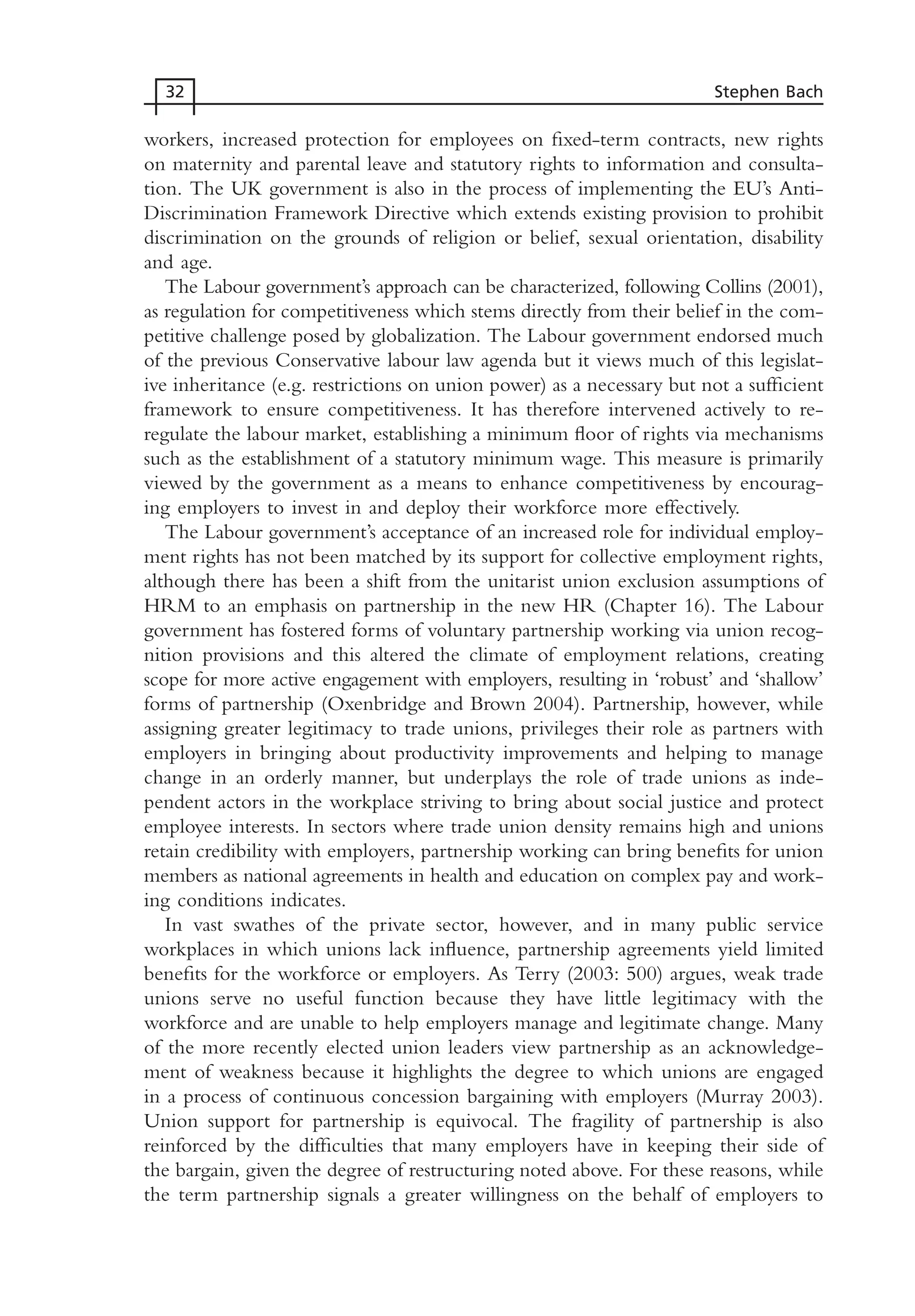 workers, increased protection for employees on fixed-term contracts, new rights
on maternity and parental leave and statutory rights to information and consulta-
tion. The UK government is also in the process of implementing the EU’s Anti-
Discrimination Framework Directive which extends existing provision to prohibit
discrimination on the grounds of religion or belief, sexual orientation, disability
and age.
The Labour government’s approach can be characterized, following Collins (2001),
as regulation for competitiveness which stems directly from their belief in the com-
petitive challenge posed by globalization. The Labour government endorsed much
of the previous Conservative labour law agenda but it views much of this legislat-
ive inheritance (e.g. restrictions on union power) as a necessary but not a sufficient
framework to ensure competitiveness. It has therefore intervened actively to re-
regulate the labour market, establishing a minimum floor of rights via mechanisms
such as the establishment of a statutory minimum wage. This measure is primarily
viewed by the government as a means to enhance competitiveness by encourag-
ing employers to invest in and deploy their workforce more effectively.
The Labour government’s acceptance of an increased role for individual employ-
ment rights has not been matched by its support for collective employment rights,
although there has been a shift from the unitarist union exclusion assumptions of
HRM to an emphasis on partnership in the new HR (Chapter 16). The Labour
government has fostered forms of voluntary partnership working via union recog-
nition provisions and this altered the climate of employment relations, creating
scope for more active engagement with employers, resulting in ‘robust’ and ‘shallow’
forms of partnership (Oxenbridge and Brown 2004). Partnership, however, while
assigning greater legitimacy to trade unions, privileges their role as partners with
employers in bringing about productivity improvements and helping to manage
change in an orderly manner, but underplays the role of trade unions as inde-
pendent actors in the workplace striving to bring about social justice and protect
employee interests. In sectors where trade union density remains high and unions
retain credibility with employers, partnership working can bring benefits for union
members as national agreements in health and education on complex pay and work-
ing conditions indicates.
In vast swathes of the private sector, however, and in many public service
workplaces in which unions lack influence, partnership agreements yield limited
benefits for the workforce or employers. As Terry (2003: 500) argues, weak trade
unions serve no useful function because they have little legitimacy with the
workforce and are unable to help employers manage and legitimate change. Many
of the more recently elected union leaders view partnership as an acknowledge-
ment of weakness because it highlights the degree to which unions are engaged
in a process of continuous concession bargaining with employers (Murray 2003).
Union support for partnership is equivocal. The fragility of partnership is also
reinforced by the difficulties that many employers have in keeping their side of
the bargain, given the degree of restructuring noted above. For these reasons, while
the term partnership signals a greater willingness on the behalf of employers to
32 Stephen Bach
MHRC01 15/09/2005 10:56 Page 32
 