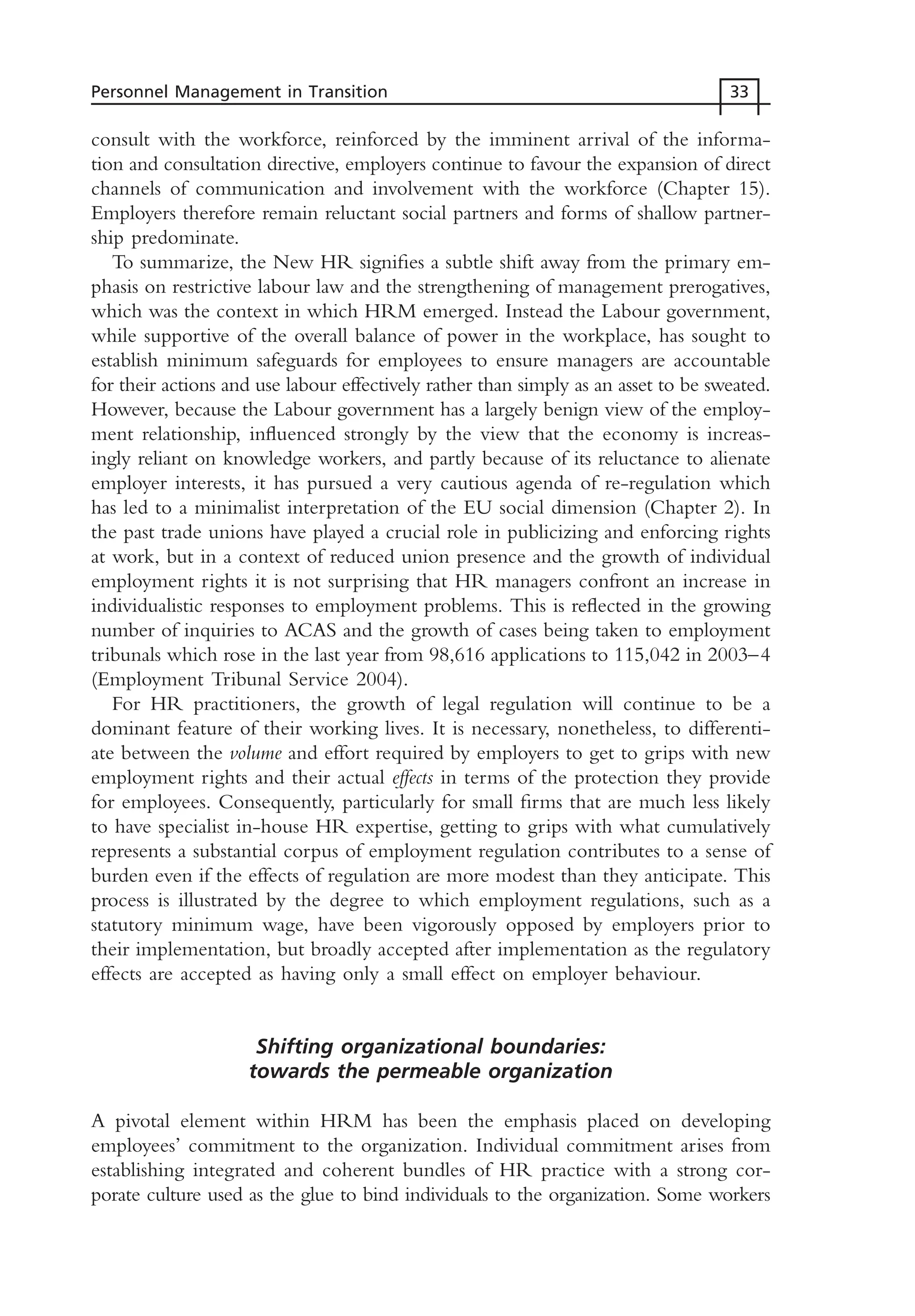 consult with the workforce, reinforced by the imminent arrival of the informa-
tion and consultation directive, employers continue to favour the expansion of direct
channels of communication and involvement with the workforce (Chapter 15).
Employers therefore remain reluctant social partners and forms of shallow partner-
ship predominate.
To summarize, the New HR signifies a subtle shift away from the primary em-
phasis on restrictive labour law and the strengthening of management prerogatives,
which was the context in which HRM emerged. Instead the Labour government,
while supportive of the overall balance of power in the workplace, has sought to
establish minimum safeguards for employees to ensure managers are accountable
for their actions and use labour effectively rather than simply as an asset to be sweated.
However, because the Labour government has a largely benign view of the employ-
ment relationship, influenced strongly by the view that the economy is increas-
ingly reliant on knowledge workers, and partly because of its reluctance to alienate
employer interests, it has pursued a very cautious agenda of re-regulation which
has led to a minimalist interpretation of the EU social dimension (Chapter 2). In
the past trade unions have played a crucial role in publicizing and enforcing rights
at work, but in a context of reduced union presence and the growth of individual
employment rights it is not surprising that HR managers confront an increase in
individualistic responses to employment problems. This is reflected in the growing
number of inquiries to ACAS and the growth of cases being taken to employment
tribunals which rose in the last year from 98,616 applications to 115,042 in 2003–4
(Employment Tribunal Service 2004).
For HR practitioners, the growth of legal regulation will continue to be a
dominant feature of their working lives. It is necessary, nonetheless, to differenti-
ate between the volume and effort required by employers to get to grips with new
employment rights and their actual effects in terms of the protection they provide
for employees. Consequently, particularly for small firms that are much less likely
to have specialist in-house HR expertise, getting to grips with what cumulatively
represents a substantial corpus of employment regulation contributes to a sense of
burden even if the effects of regulation are more modest than they anticipate. This
process is illustrated by the degree to which employment regulations, such as a
statutory minimum wage, have been vigorously opposed by employers prior to
their implementation, but broadly accepted after implementation as the regulatory
effects are accepted as having only a small effect on employer behaviour.
Shifting organizational boundaries:
towards the permeable organization
A pivotal element within HRM has been the emphasis placed on developing
employees’ commitment to the organization. Individual commitment arises from
establishing integrated and coherent bundles of HR practice with a strong cor-
porate culture used as the glue to bind individuals to the organization. Some workers
Personnel Management in Transition 33
MHRC01 15/09/2005 10:56 Page 33
 
