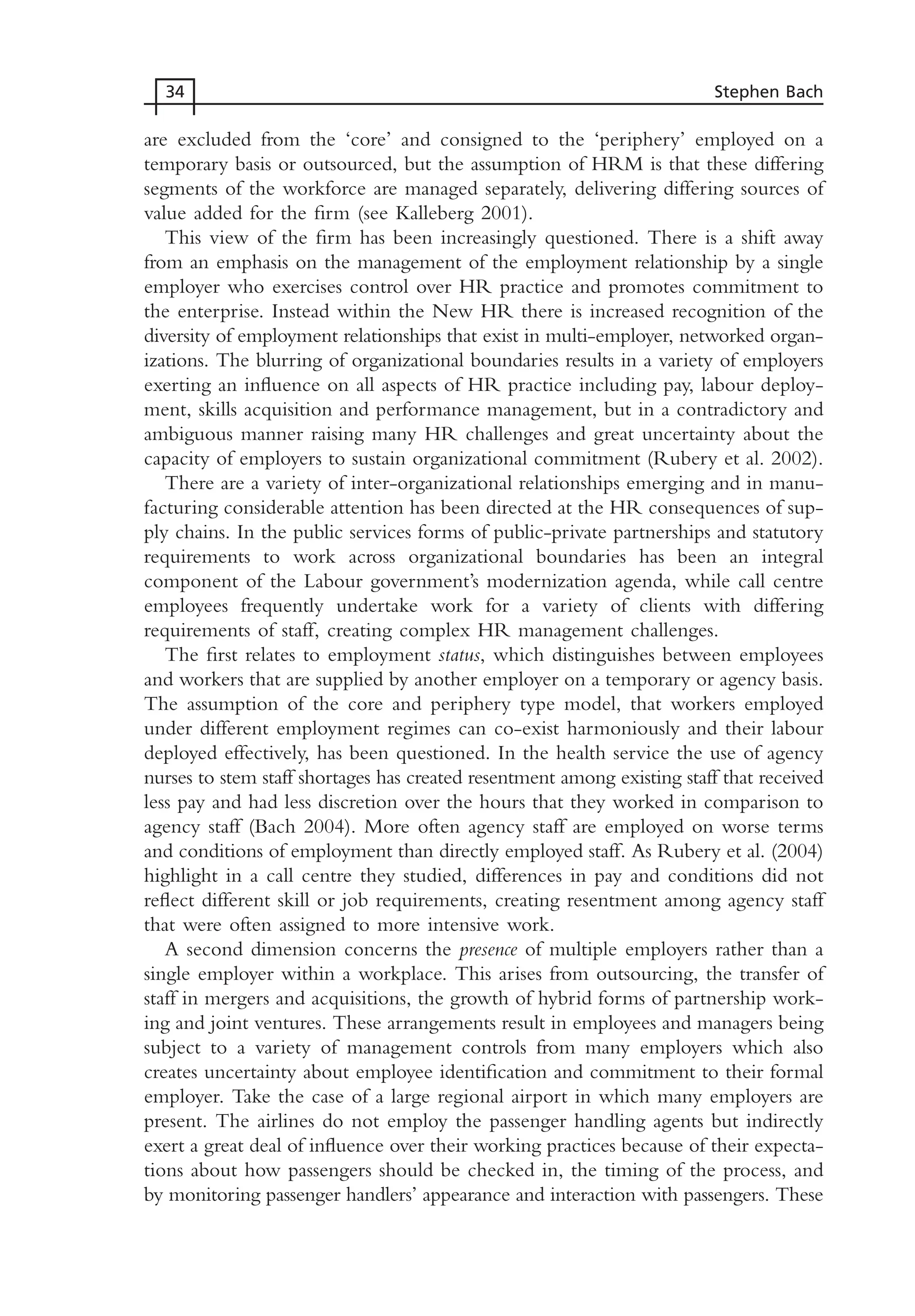 are excluded from the ‘core’ and consigned to the ‘periphery’ employed on a
temporary basis or outsourced, but the assumption of HRM is that these differing
segments of the workforce are managed separately, delivering differing sources of
value added for the firm (see Kalleberg 2001).
This view of the firm has been increasingly questioned. There is a shift away
from an emphasis on the management of the employment relationship by a single
employer who exercises control over HR practice and promotes commitment to
the enterprise. Instead within the New HR there is increased recognition of the
diversity of employment relationships that exist in multi-employer, networked organ-
izations. The blurring of organizational boundaries results in a variety of employers
exerting an influence on all aspects of HR practice including pay, labour deploy-
ment, skills acquisition and performance management, but in a contradictory and
ambiguous manner raising many HR challenges and great uncertainty about the
capacity of employers to sustain organizational commitment (Rubery et al. 2002).
There are a variety of inter-organizational relationships emerging and in manu-
facturing considerable attention has been directed at the HR consequences of sup-
ply chains. In the public services forms of public-private partnerships and statutory
requirements to work across organizational boundaries has been an integral
component of the Labour government’s modernization agenda, while call centre
employees frequently undertake work for a variety of clients with differing
requirements of staff, creating complex HR management challenges.
The first relates to employment status, which distinguishes between employees
and workers that are supplied by another employer on a temporary or agency basis.
The assumption of the core and periphery type model, that workers employed
under different employment regimes can co-exist harmoniously and their labour
deployed effectively, has been questioned. In the health service the use of agency
nurses to stem staff shortages has created resentment among existing staff that received
less pay and had less discretion over the hours that they worked in comparison to
agency staff (Bach 2004). More often agency staff are employed on worse terms
and conditions of employment than directly employed staff. As Rubery et al. (2004)
highlight in a call centre they studied, differences in pay and conditions did not
reflect different skill or job requirements, creating resentment among agency staff
that were often assigned to more intensive work.
A second dimension concerns the presence of multiple employers rather than a
single employer within a workplace. This arises from outsourcing, the transfer of
staff in mergers and acquisitions, the growth of hybrid forms of partnership work-
ing and joint ventures. These arrangements result in employees and managers being
subject to a variety of management controls from many employers which also
creates uncertainty about employee identification and commitment to their formal
employer. Take the case of a large regional airport in which many employers are
present. The airlines do not employ the passenger handling agents but indirectly
exert a great deal of influence over their working practices because of their expecta-
tions about how passengers should be checked in, the timing of the process, and
by monitoring passenger handlers’ appearance and interaction with passengers. These
34 Stephen Bach
MHRC01 15/09/2005 10:56 Page 34
 