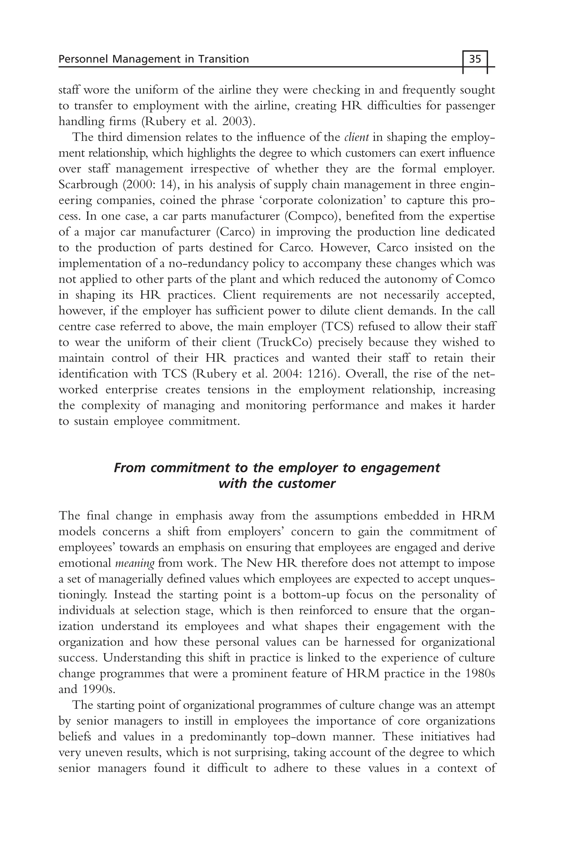 staff wore the uniform of the airline they were checking in and frequently sought
to transfer to employment with the airline, creating HR difficulties for passenger
handling firms (Rubery et al. 2003).
The third dimension relates to the influence of the client in shaping the employ-
ment relationship, which highlights the degree to which customers can exert influence
over staff management irrespective of whether they are the formal employer.
Scarbrough (2000: 14), in his analysis of supply chain management in three engin-
eering companies, coined the phrase ‘corporate colonization’ to capture this pro-
cess. In one case, a car parts manufacturer (Compco), benefited from the expertise
of a major car manufacturer (Carco) in improving the production line dedicated
to the production of parts destined for Carco. However, Carco insisted on the
implementation of a no-redundancy policy to accompany these changes which was
not applied to other parts of the plant and which reduced the autonomy of Comco
in shaping its HR practices. Client requirements are not necessarily accepted,
however, if the employer has sufficient power to dilute client demands. In the call
centre case referred to above, the main employer (TCS) refused to allow their staff
to wear the uniform of their client (TruckCo) precisely because they wished to
maintain control of their HR practices and wanted their staff to retain their
identification with TCS (Rubery et al. 2004: 1216). Overall, the rise of the net-
worked enterprise creates tensions in the employment relationship, increasing
the complexity of managing and monitoring performance and makes it harder
to sustain employee commitment.
From commitment to the employer to engagement
with the customer
The final change in emphasis away from the assumptions embedded in HRM
models concerns a shift from employers’ concern to gain the commitment of
employees’ towards an emphasis on ensuring that employees are engaged and derive
emotional meaning from work. The New HR therefore does not attempt to impose
a set of managerially defined values which employees are expected to accept unques-
tioningly. Instead the starting point is a bottom-up focus on the personality of
individuals at selection stage, which is then reinforced to ensure that the organ-
ization understand its employees and what shapes their engagement with the
organization and how these personal values can be harnessed for organizational
success. Understanding this shift in practice is linked to the experience of culture
change programmes that were a prominent feature of HRM practice in the 1980s
and 1990s.
The starting point of organizational programmes of culture change was an attempt
by senior managers to instill in employees the importance of core organizations
beliefs and values in a predominantly top-down manner. These initiatives had
very uneven results, which is not surprising, taking account of the degree to which
senior managers found it difficult to adhere to these values in a context of
Personnel Management in Transition 35
MHRC01 15/09/2005 10:56 Page 35
 