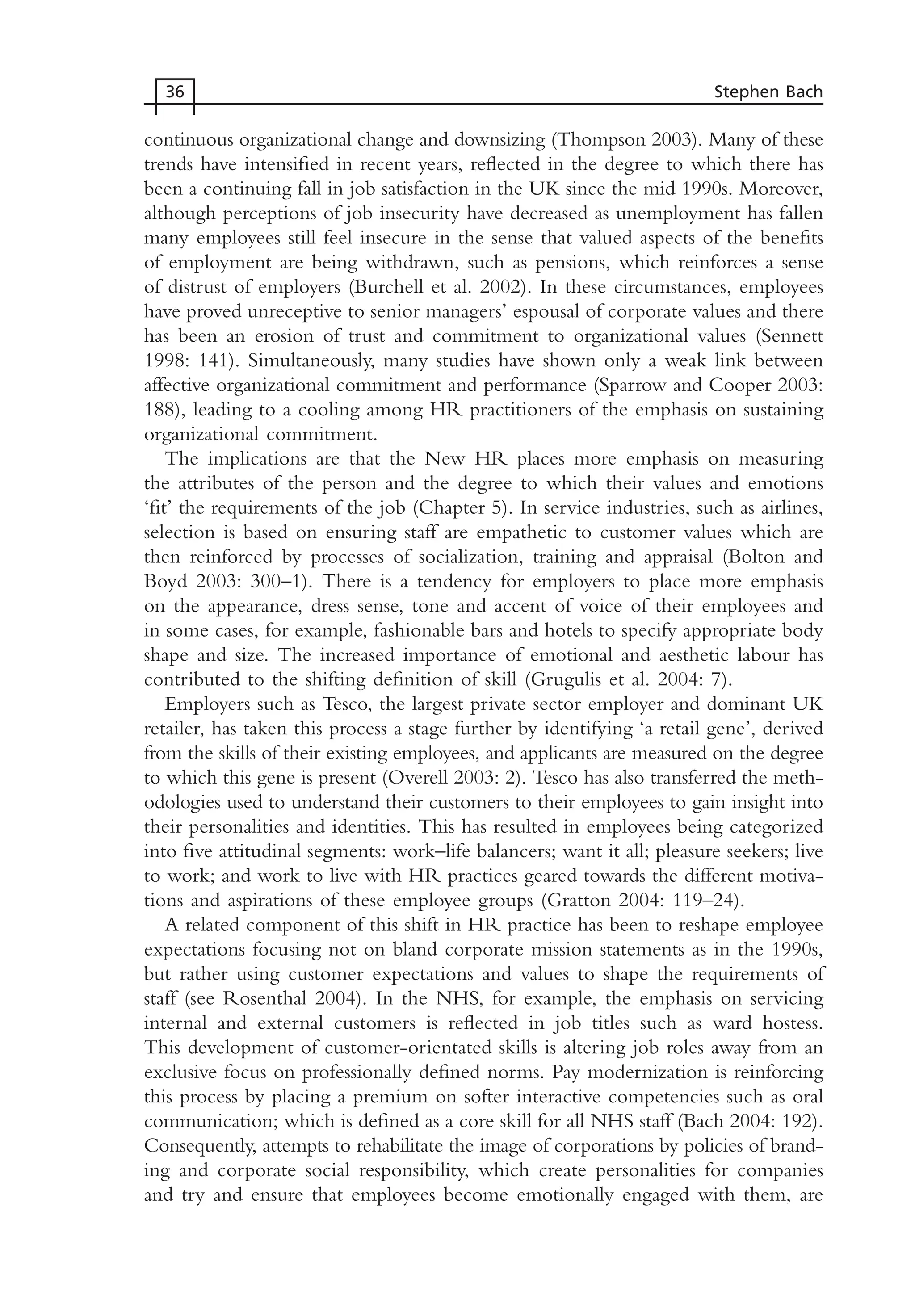 continuous organizational change and downsizing (Thompson 2003). Many of these
trends have intensified in recent years, reflected in the degree to which there has
been a continuing fall in job satisfaction in the UK since the mid 1990s. Moreover,
although perceptions of job insecurity have decreased as unemployment has fallen
many employees still feel insecure in the sense that valued aspects of the benefits
of employment are being withdrawn, such as pensions, which reinforces a sense
of distrust of employers (Burchell et al. 2002). In these circumstances, employees
have proved unreceptive to senior managers’ espousal of corporate values and there
has been an erosion of trust and commitment to organizational values (Sennett
1998: 141). Simultaneously, many studies have shown only a weak link between
affective organizational commitment and performance (Sparrow and Cooper 2003:
188), leading to a cooling among HR practitioners of the emphasis on sustaining
organizational commitment.
The implications are that the New HR places more emphasis on measuring
the attributes of the person and the degree to which their values and emotions
‘fit’ the requirements of the job (Chapter 5). In service industries, such as airlines,
selection is based on ensuring staff are empathetic to customer values which are
then reinforced by processes of socialization, training and appraisal (Bolton and
Boyd 2003: 300–1). There is a tendency for employers to place more emphasis
on the appearance, dress sense, tone and accent of voice of their employees and
in some cases, for example, fashionable bars and hotels to specify appropriate body
shape and size. The increased importance of emotional and aesthetic labour has
contributed to the shifting definition of skill (Grugulis et al. 2004: 7).
Employers such as Tesco, the largest private sector employer and dominant UK
retailer, has taken this process a stage further by identifying ‘a retail gene’, derived
from the skills of their existing employees, and applicants are measured on the degree
to which this gene is present (Overell 2003: 2). Tesco has also transferred the meth-
odologies used to understand their customers to their employees to gain insight into
their personalities and identities. This has resulted in employees being categorized
into five attitudinal segments: work–life balancers; want it all; pleasure seekers; live
to work; and work to live with HR practices geared towards the different motiva-
tions and aspirations of these employee groups (Gratton 2004: 119–24).
A related component of this shift in HR practice has been to reshape employee
expectations focusing not on bland corporate mission statements as in the 1990s,
but rather using customer expectations and values to shape the requirements of
staff (see Rosenthal 2004). In the NHS, for example, the emphasis on servicing
internal and external customers is reflected in job titles such as ward hostess.
This development of customer-orientated skills is altering job roles away from an
exclusive focus on professionally defined norms. Pay modernization is reinforcing
this process by placing a premium on softer interactive competencies such as oral
communication; which is defined as a core skill for all NHS staff (Bach 2004: 192).
Consequently, attempts to rehabilitate the image of corporations by policies of brand-
ing and corporate social responsibility, which create personalities for companies
and try and ensure that employees become emotionally engaged with them, are
36 Stephen Bach
MHRC01 15/09/2005 10:56 Page 36
 
