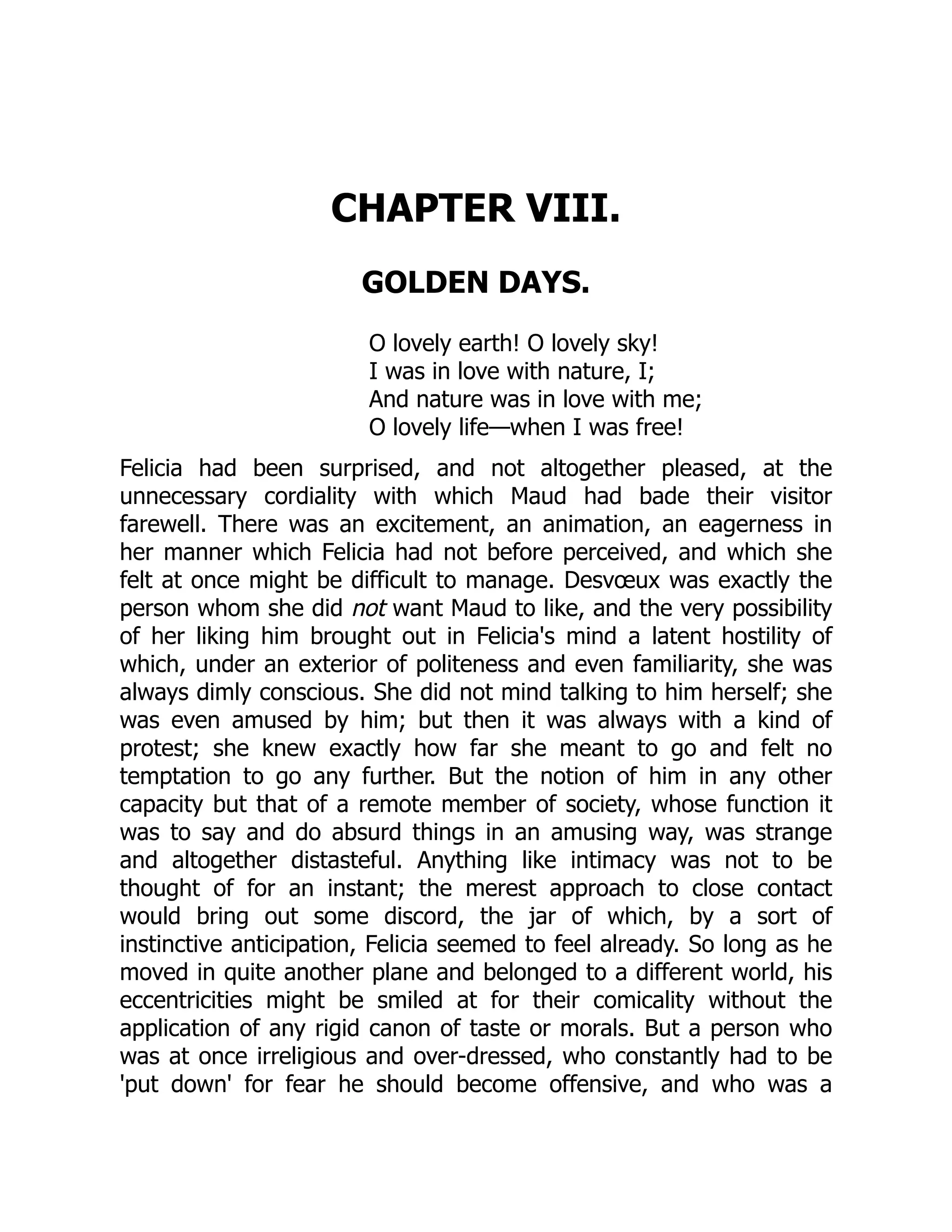 CHAPTER VIII.
GOLDEN DAYS.
O lovely earth! O lovely sky!
I was in love with nature, I;
And nature was in love with me;
O lovely life—when I was free!
Felicia had been surprised, and not altogether pleased, at the
unnecessary cordiality with which Maud had bade their visitor
farewell. There was an excitement, an animation, an eagerness in
her manner which Felicia had not before perceived, and which she
felt at once might be difficult to manage. Desvœux was exactly the
person whom she did not want Maud to like, and the very possibility
of her liking him brought out in Felicia's mind a latent hostility of
which, under an exterior of politeness and even familiarity, she was
always dimly conscious. She did not mind talking to him herself; she
was even amused by him; but then it was always with a kind of
protest; she knew exactly how far she meant to go and felt no
temptation to go any further. But the notion of him in any other
capacity but that of a remote member of society, whose function it
was to say and do absurd things in an amusing way, was strange
and altogether distasteful. Anything like intimacy was not to be
thought of for an instant; the merest approach to close contact
would bring out some discord, the jar of which, by a sort of
instinctive anticipation, Felicia seemed to feel already. So long as he
moved in quite another plane and belonged to a different world, his
eccentricities might be smiled at for their comicality without the
application of any rigid canon of taste or morals. But a person who
was at once irreligious and over-dressed, who constantly had to be
'put down' for fear he should become offensive, and who was a
 