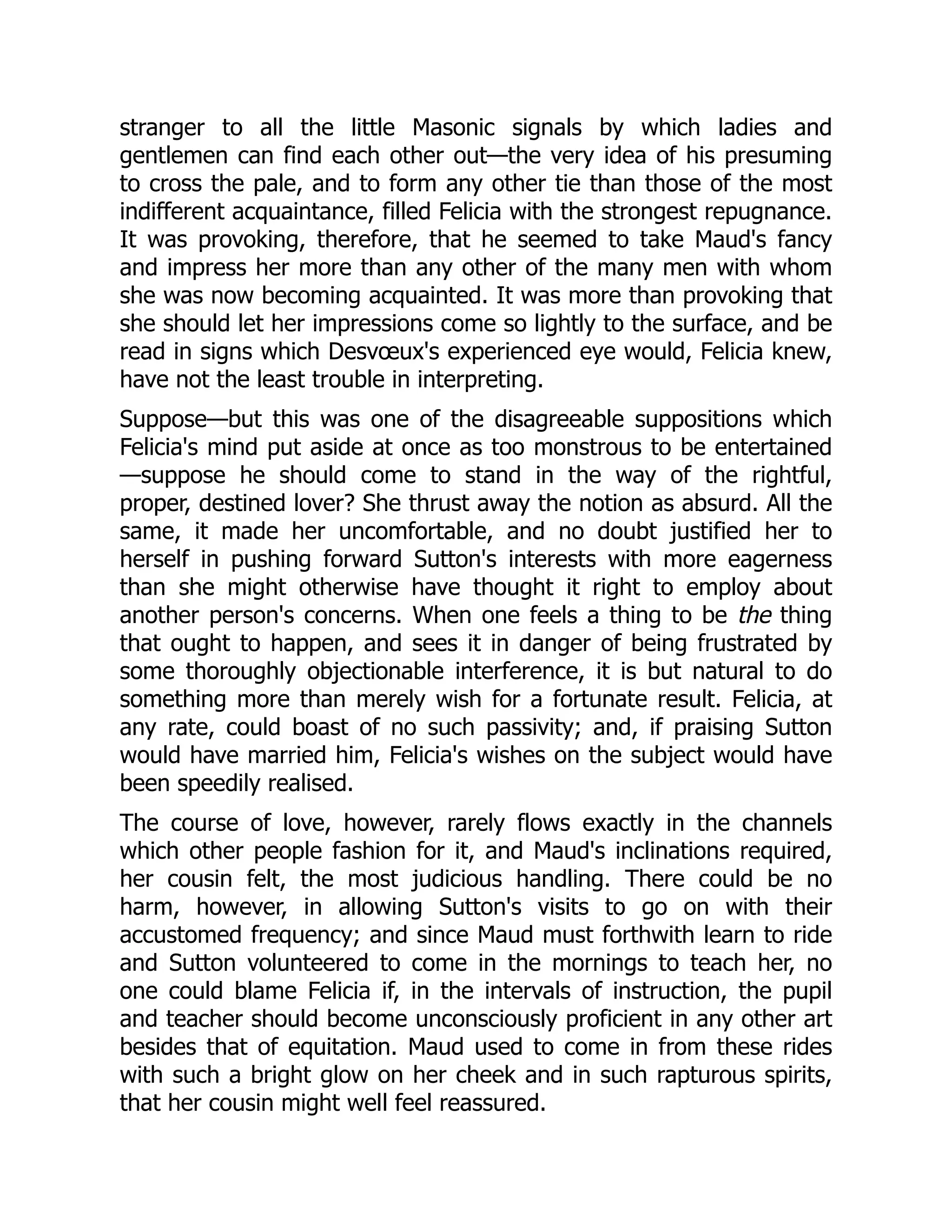 stranger to all the little Masonic signals by which ladies and
gentlemen can find each other out—the very idea of his presuming
to cross the pale, and to form any other tie than those of the most
indifferent acquaintance, filled Felicia with the strongest repugnance.
It was provoking, therefore, that he seemed to take Maud's fancy
and impress her more than any other of the many men with whom
she was now becoming acquainted. It was more than provoking that
she should let her impressions come so lightly to the surface, and be
read in signs which Desvœux's experienced eye would, Felicia knew,
have not the least trouble in interpreting.
Suppose—but this was one of the disagreeable suppositions which
Felicia's mind put aside at once as too monstrous to be entertained
—suppose he should come to stand in the way of the rightful,
proper, destined lover? She thrust away the notion as absurd. All the
same, it made her uncomfortable, and no doubt justified her to
herself in pushing forward Sutton's interests with more eagerness
than she might otherwise have thought it right to employ about
another person's concerns. When one feels a thing to be the thing
that ought to happen, and sees it in danger of being frustrated by
some thoroughly objectionable interference, it is but natural to do
something more than merely wish for a fortunate result. Felicia, at
any rate, could boast of no such passivity; and, if praising Sutton
would have married him, Felicia's wishes on the subject would have
been speedily realised.
The course of love, however, rarely flows exactly in the channels
which other people fashion for it, and Maud's inclinations required,
her cousin felt, the most judicious handling. There could be no
harm, however, in allowing Sutton's visits to go on with their
accustomed frequency; and since Maud must forthwith learn to ride
and Sutton volunteered to come in the mornings to teach her, no
one could blame Felicia if, in the intervals of instruction, the pupil
and teacher should become unconsciously proficient in any other art
besides that of equitation. Maud used to come in from these rides
with such a bright glow on her cheek and in such rapturous spirits,
that her cousin might well feel reassured.
 