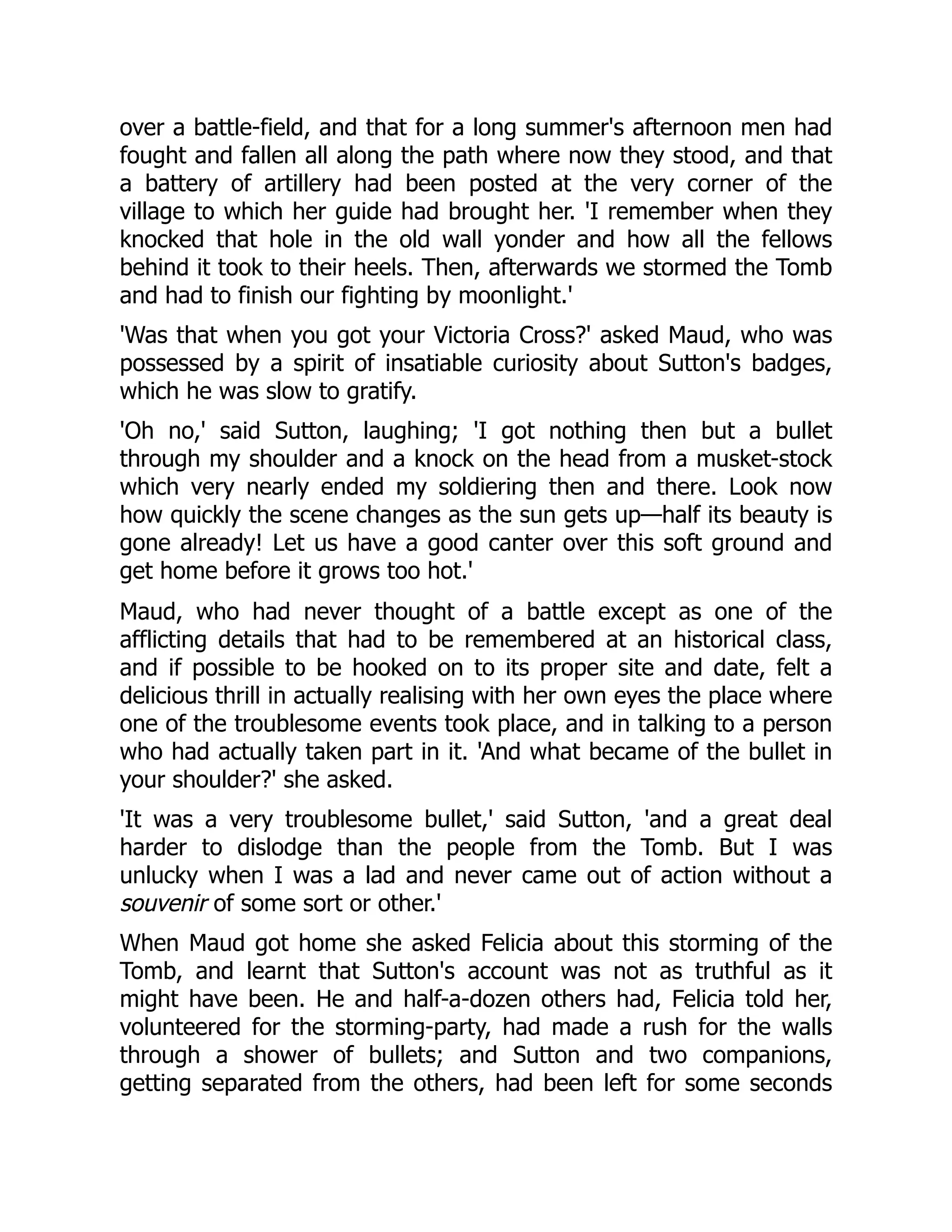 over a battle-field, and that for a long summer's afternoon men had
fought and fallen all along the path where now they stood, and that
a battery of artillery had been posted at the very corner of the
village to which her guide had brought her. 'I remember when they
knocked that hole in the old wall yonder and how all the fellows
behind it took to their heels. Then, afterwards we stormed the Tomb
and had to finish our fighting by moonlight.'
'Was that when you got your Victoria Cross?' asked Maud, who was
possessed by a spirit of insatiable curiosity about Sutton's badges,
which he was slow to gratify.
'Oh no,' said Sutton, laughing; 'I got nothing then but a bullet
through my shoulder and a knock on the head from a musket-stock
which very nearly ended my soldiering then and there. Look now
how quickly the scene changes as the sun gets up—half its beauty is
gone already! Let us have a good canter over this soft ground and
get home before it grows too hot.'
Maud, who had never thought of a battle except as one of the
afflicting details that had to be remembered at an historical class,
and if possible to be hooked on to its proper site and date, felt a
delicious thrill in actually realising with her own eyes the place where
one of the troublesome events took place, and in talking to a person
who had actually taken part in it. 'And what became of the bullet in
your shoulder?' she asked.
'It was a very troublesome bullet,' said Sutton, 'and a great deal
harder to dislodge than the people from the Tomb. But I was
unlucky when I was a lad and never came out of action without a
souvenir of some sort or other.'
When Maud got home she asked Felicia about this storming of the
Tomb, and learnt that Sutton's account was not as truthful as it
might have been. He and half-a-dozen others had, Felicia told her,
volunteered for the storming-party, had made a rush for the walls
through a shower of bullets; and Sutton and two companions,
getting separated from the others, had been left for some seconds
 