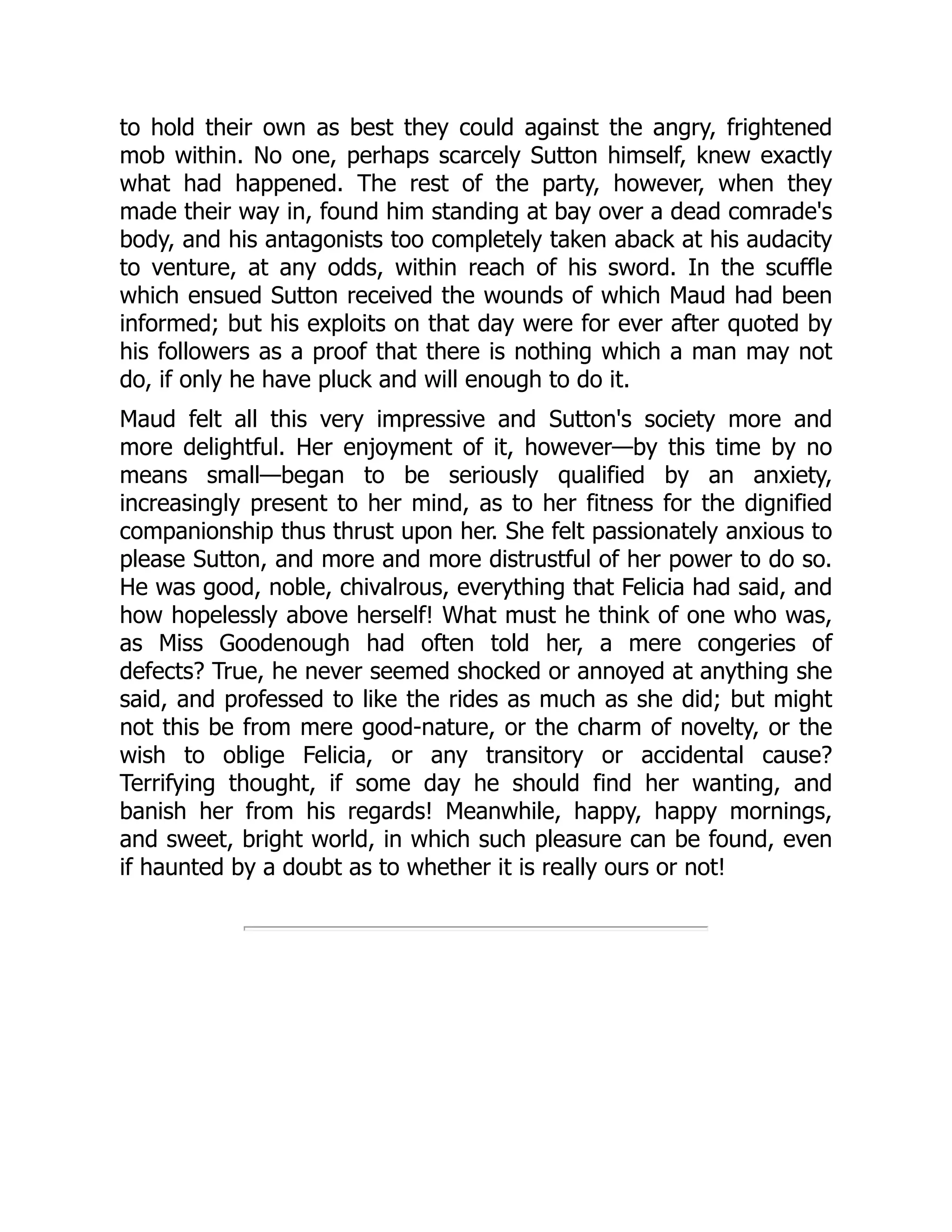 to hold their own as best they could against the angry, frightened
mob within. No one, perhaps scarcely Sutton himself, knew exactly
what had happened. The rest of the party, however, when they
made their way in, found him standing at bay over a dead comrade's
body, and his antagonists too completely taken aback at his audacity
to venture, at any odds, within reach of his sword. In the scuffle
which ensued Sutton received the wounds of which Maud had been
informed; but his exploits on that day were for ever after quoted by
his followers as a proof that there is nothing which a man may not
do, if only he have pluck and will enough to do it.
Maud felt all this very impressive and Sutton's society more and
more delightful. Her enjoyment of it, however—by this time by no
means small—began to be seriously qualified by an anxiety,
increasingly present to her mind, as to her fitness for the dignified
companionship thus thrust upon her. She felt passionately anxious to
please Sutton, and more and more distrustful of her power to do so.
He was good, noble, chivalrous, everything that Felicia had said, and
how hopelessly above herself! What must he think of one who was,
as Miss Goodenough had often told her, a mere congeries of
defects? True, he never seemed shocked or annoyed at anything she
said, and professed to like the rides as much as she did; but might
not this be from mere good-nature, or the charm of novelty, or the
wish to oblige Felicia, or any transitory or accidental cause?
Terrifying thought, if some day he should find her wanting, and
banish her from his regards! Meanwhile, happy, happy mornings,
and sweet, bright world, in which such pleasure can be found, even
if haunted by a doubt as to whether it is really ours or not!
 