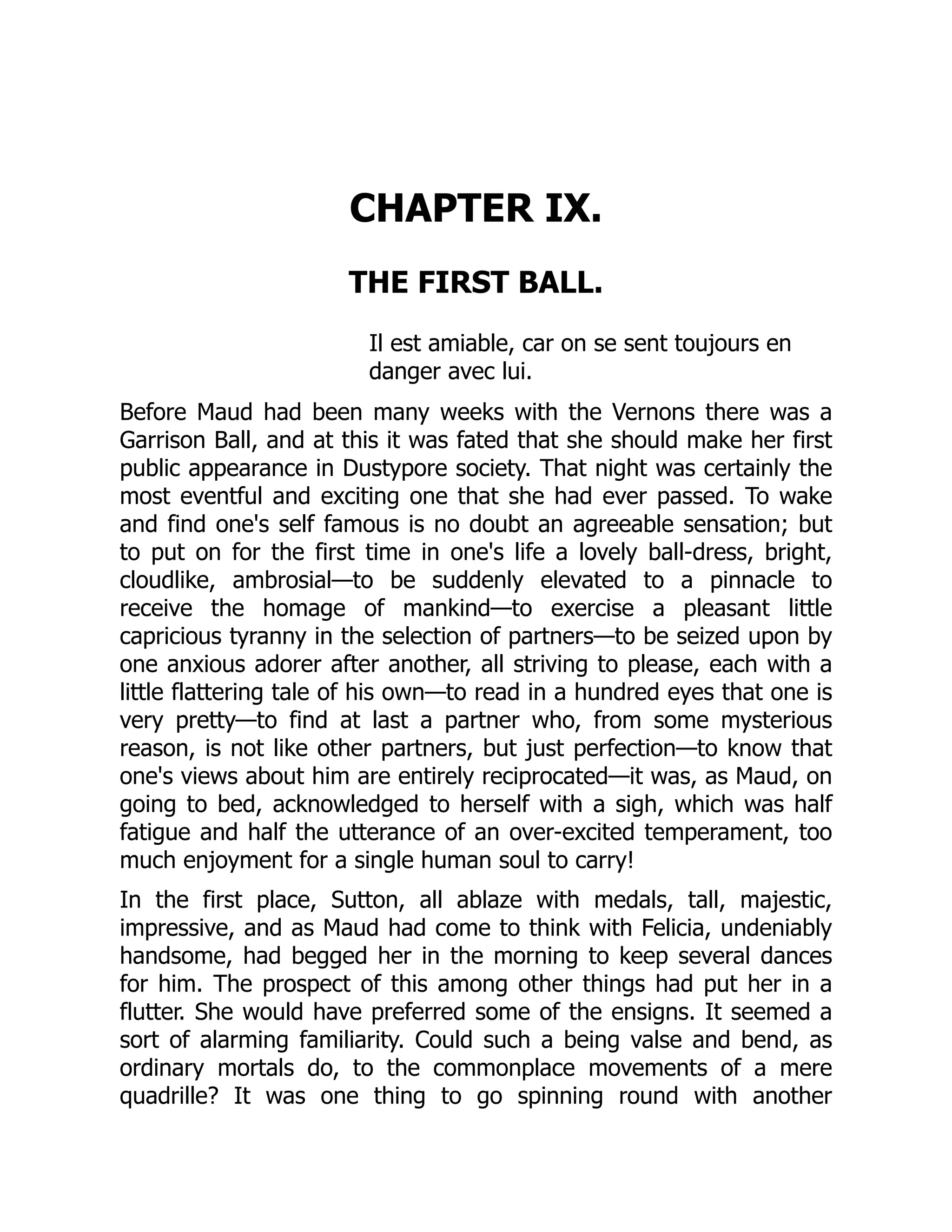 CHAPTER IX.
THE FIRST BALL.
Il est amiable, car on se sent toujours en
danger avec lui.
Before Maud had been many weeks with the Vernons there was a
Garrison Ball, and at this it was fated that she should make her first
public appearance in Dustypore society. That night was certainly the
most eventful and exciting one that she had ever passed. To wake
and find one's self famous is no doubt an agreeable sensation; but
to put on for the first time in one's life a lovely ball-dress, bright,
cloudlike, ambrosial—to be suddenly elevated to a pinnacle to
receive the homage of mankind—to exercise a pleasant little
capricious tyranny in the selection of partners—to be seized upon by
one anxious adorer after another, all striving to please, each with a
little flattering tale of his own—to read in a hundred eyes that one is
very pretty—to find at last a partner who, from some mysterious
reason, is not like other partners, but just perfection—to know that
one's views about him are entirely reciprocated—it was, as Maud, on
going to bed, acknowledged to herself with a sigh, which was half
fatigue and half the utterance of an over-excited temperament, too
much enjoyment for a single human soul to carry!
In the first place, Sutton, all ablaze with medals, tall, majestic,
impressive, and as Maud had come to think with Felicia, undeniably
handsome, had begged her in the morning to keep several dances
for him. The prospect of this among other things had put her in a
flutter. She would have preferred some of the ensigns. It seemed a
sort of alarming familiarity. Could such a being valse and bend, as
ordinary mortals do, to the commonplace movements of a mere
quadrille? It was one thing to go spinning round with another
 