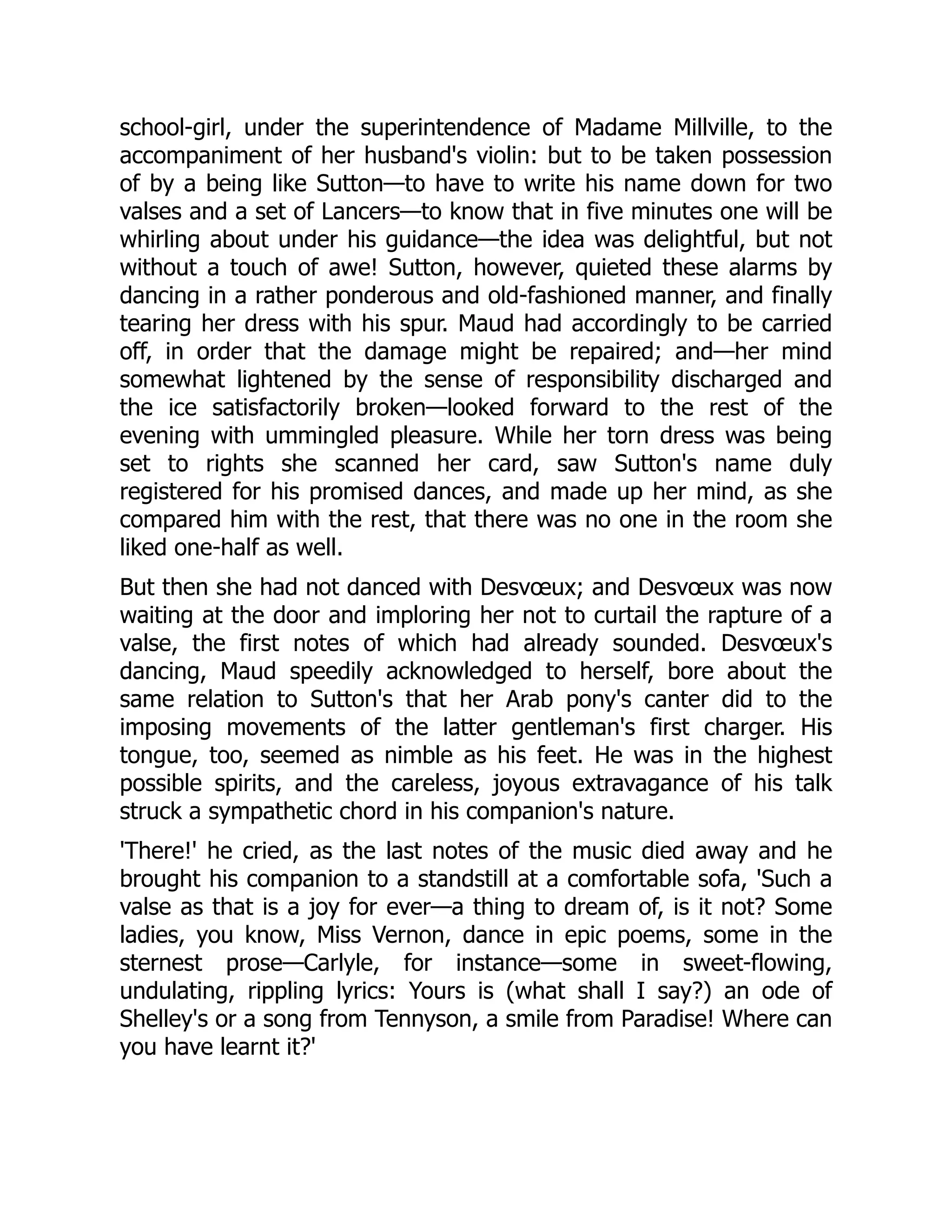 school-girl, under the superintendence of Madame Millville, to the
accompaniment of her husband's violin: but to be taken possession
of by a being like Sutton—to have to write his name down for two
valses and a set of Lancers—to know that in five minutes one will be
whirling about under his guidance—the idea was delightful, but not
without a touch of awe! Sutton, however, quieted these alarms by
dancing in a rather ponderous and old-fashioned manner, and finally
tearing her dress with his spur. Maud had accordingly to be carried
off, in order that the damage might be repaired; and—her mind
somewhat lightened by the sense of responsibility discharged and
the ice satisfactorily broken—looked forward to the rest of the
evening with ummingled pleasure. While her torn dress was being
set to rights she scanned her card, saw Sutton's name duly
registered for his promised dances, and made up her mind, as she
compared him with the rest, that there was no one in the room she
liked one-half as well.
But then she had not danced with Desvœux; and Desvœux was now
waiting at the door and imploring her not to curtail the rapture of a
valse, the first notes of which had already sounded. Desvœux's
dancing, Maud speedily acknowledged to herself, bore about the
same relation to Sutton's that her Arab pony's canter did to the
imposing movements of the latter gentleman's first charger. His
tongue, too, seemed as nimble as his feet. He was in the highest
possible spirits, and the careless, joyous extravagance of his talk
struck a sympathetic chord in his companion's nature.
'There!' he cried, as the last notes of the music died away and he
brought his companion to a standstill at a comfortable sofa, 'Such a
valse as that is a joy for ever—a thing to dream of, is it not? Some
ladies, you know, Miss Vernon, dance in epic poems, some in the
sternest prose—Carlyle, for instance—some in sweet-flowing,
undulating, rippling lyrics: Yours is (what shall I say?) an ode of
Shelley's or a song from Tennyson, a smile from Paradise! Where can
you have learnt it?'
 