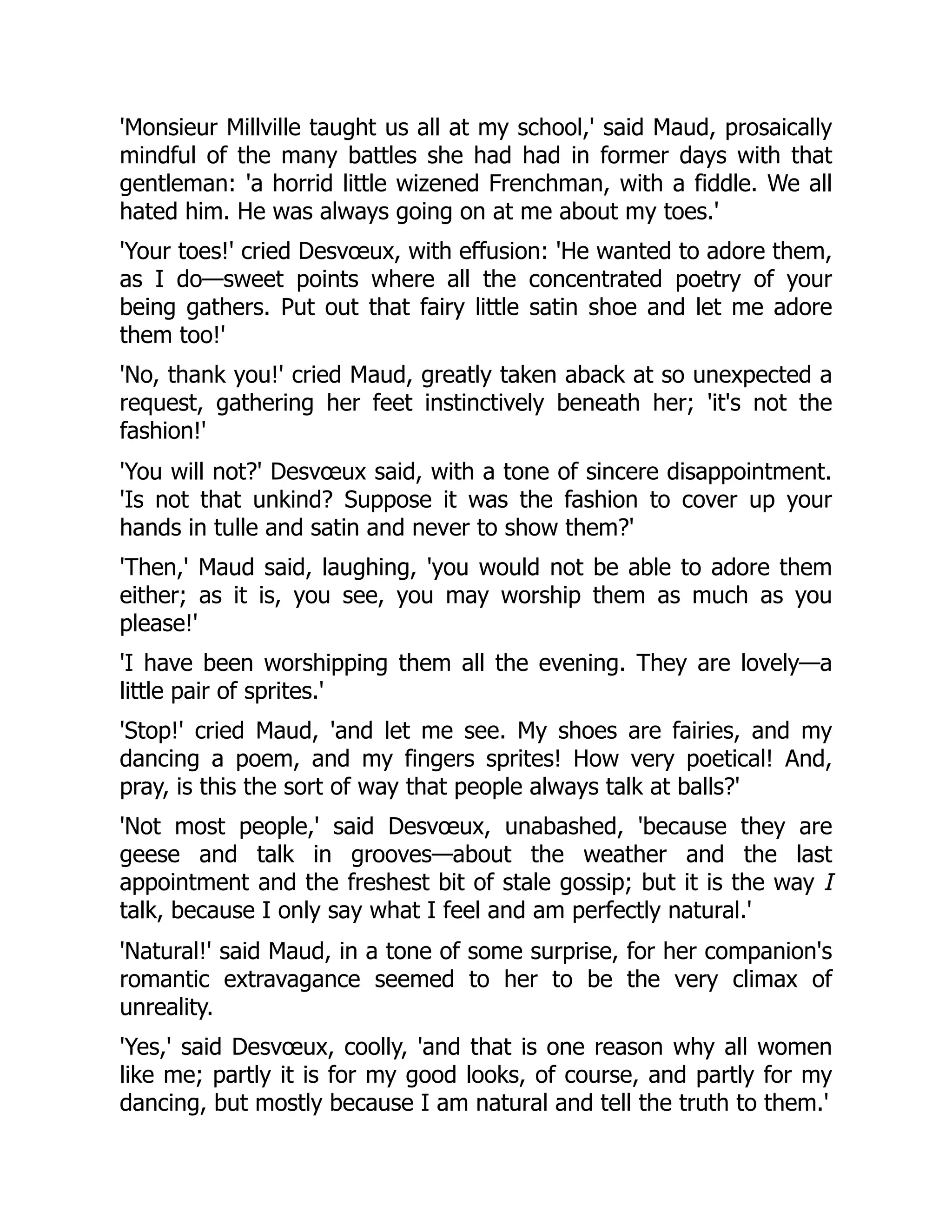 'Monsieur Millville taught us all at my school,' said Maud, prosaically
mindful of the many battles she had had in former days with that
gentleman: 'a horrid little wizened Frenchman, with a fiddle. We all
hated him. He was always going on at me about my toes.'
'Your toes!' cried Desvœux, with effusion: 'He wanted to adore them,
as I do—sweet points where all the concentrated poetry of your
being gathers. Put out that fairy little satin shoe and let me adore
them too!'
'No, thank you!' cried Maud, greatly taken aback at so unexpected a
request, gathering her feet instinctively beneath her; 'it's not the
fashion!'
'You will not?' Desvœux said, with a tone of sincere disappointment.
'Is not that unkind? Suppose it was the fashion to cover up your
hands in tulle and satin and never to show them?'
'Then,' Maud said, laughing, 'you would not be able to adore them
either; as it is, you see, you may worship them as much as you
please!'
'I have been worshipping them all the evening. They are lovely—a
little pair of sprites.'
'Stop!' cried Maud, 'and let me see. My shoes are fairies, and my
dancing a poem, and my fingers sprites! How very poetical! And,
pray, is this the sort of way that people always talk at balls?'
'Not most people,' said Desvœux, unabashed, 'because they are
geese and talk in grooves—about the weather and the last
appointment and the freshest bit of stale gossip; but it is the way I
talk, because I only say what I feel and am perfectly natural.'
'Natural!' said Maud, in a tone of some surprise, for her companion's
romantic extravagance seemed to her to be the very climax of
unreality.
'Yes,' said Desvœux, coolly, 'and that is one reason why all women
like me; partly it is for my good looks, of course, and partly for my
dancing, but mostly because I am natural and tell the truth to them.'
 