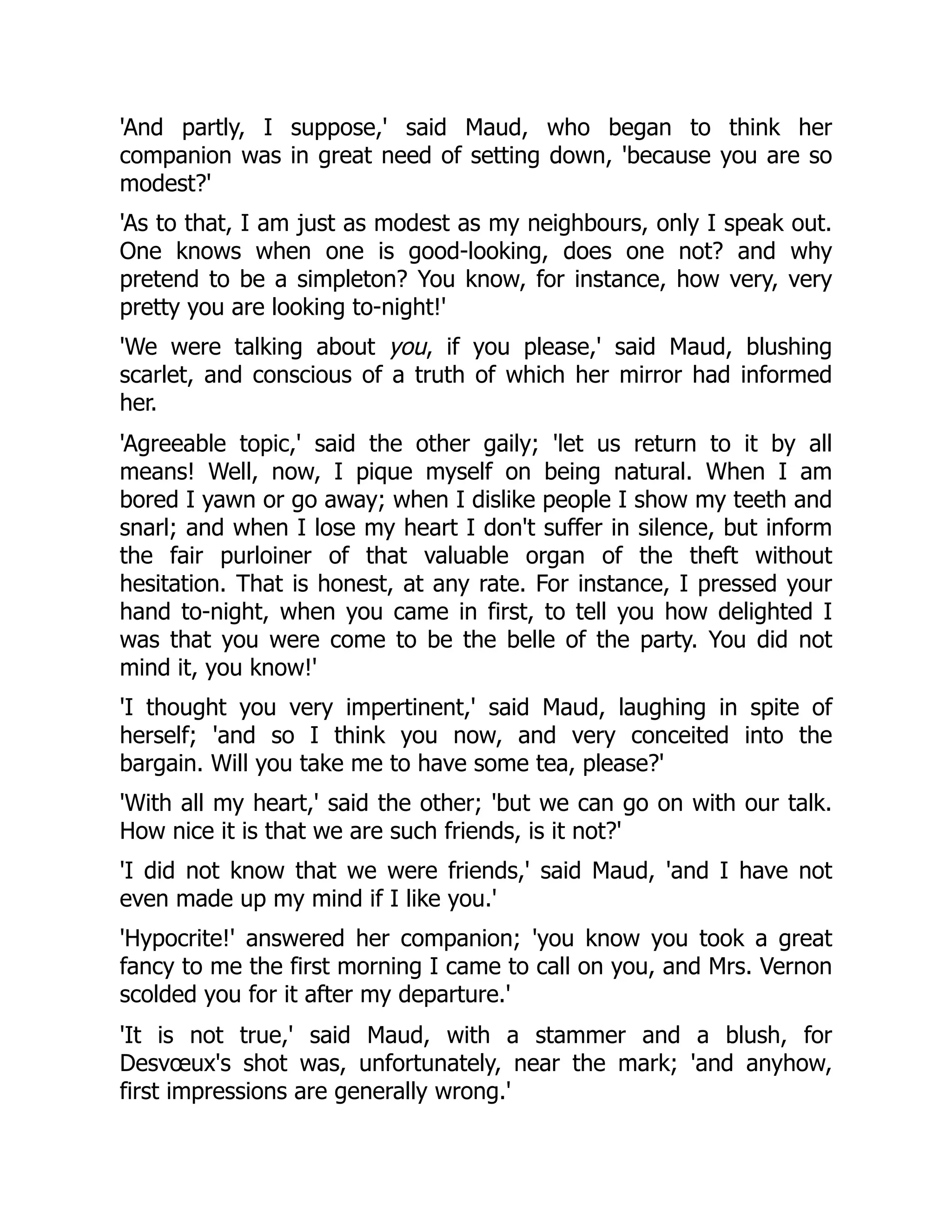 'And partly, I suppose,' said Maud, who began to think her
companion was in great need of setting down, 'because you are so
modest?'
'As to that, I am just as modest as my neighbours, only I speak out.
One knows when one is good-looking, does one not? and why
pretend to be a simpleton? You know, for instance, how very, very
pretty you are looking to-night!'
'We were talking about you, if you please,' said Maud, blushing
scarlet, and conscious of a truth of which her mirror had informed
her.
'Agreeable topic,' said the other gaily; 'let us return to it by all
means! Well, now, I pique myself on being natural. When I am
bored I yawn or go away; when I dislike people I show my teeth and
snarl; and when I lose my heart I don't suffer in silence, but inform
the fair purloiner of that valuable organ of the theft without
hesitation. That is honest, at any rate. For instance, I pressed your
hand to-night, when you came in first, to tell you how delighted I
was that you were come to be the belle of the party. You did not
mind it, you know!'
'I thought you very impertinent,' said Maud, laughing in spite of
herself; 'and so I think you now, and very conceited into the
bargain. Will you take me to have some tea, please?'
'With all my heart,' said the other; 'but we can go on with our talk.
How nice it is that we are such friends, is it not?'
'I did not know that we were friends,' said Maud, 'and I have not
even made up my mind if I like you.'
'Hypocrite!' answered her companion; 'you know you took a great
fancy to me the first morning I came to call on you, and Mrs. Vernon
scolded you for it after my departure.'
'It is not true,' said Maud, with a stammer and a blush, for
Desvœux's shot was, unfortunately, near the mark; 'and anyhow,
first impressions are generally wrong.'
 