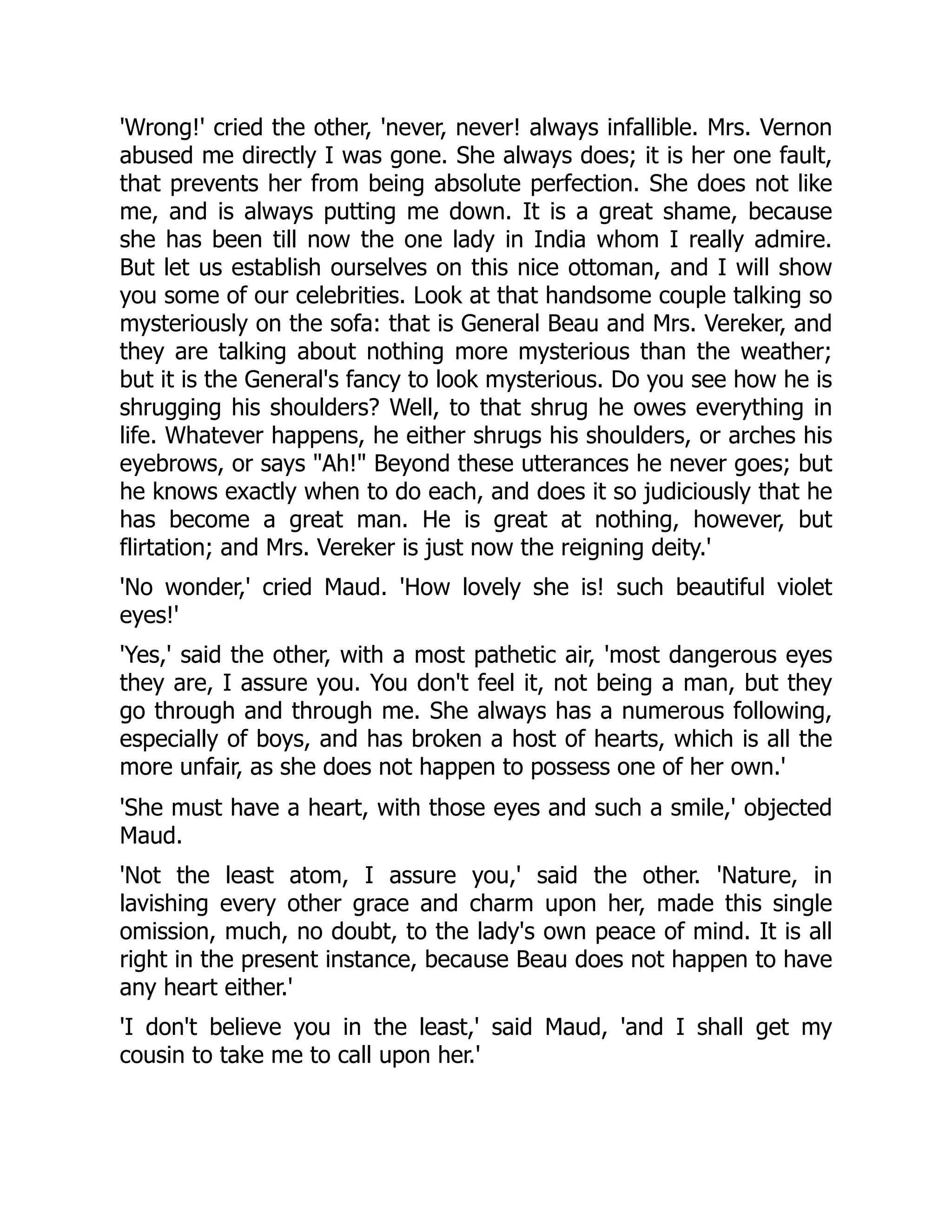 'Wrong!' cried the other, 'never, never! always infallible. Mrs. Vernon
abused me directly I was gone. She always does; it is her one fault,
that prevents her from being absolute perfection. She does not like
me, and is always putting me down. It is a great shame, because
she has been till now the one lady in India whom I really admire.
But let us establish ourselves on this nice ottoman, and I will show
you some of our celebrities. Look at that handsome couple talking so
mysteriously on the sofa: that is General Beau and Mrs. Vereker, and
they are talking about nothing more mysterious than the weather;
but it is the General's fancy to look mysterious. Do you see how he is
shrugging his shoulders? Well, to that shrug he owes everything in
life. Whatever happens, he either shrugs his shoulders, or arches his
eyebrows, or says "Ah!" Beyond these utterances he never goes; but
he knows exactly when to do each, and does it so judiciously that he
has become a great man. He is great at nothing, however, but
flirtation; and Mrs. Vereker is just now the reigning deity.'
'No wonder,' cried Maud. 'How lovely she is! such beautiful violet
eyes!'
'Yes,' said the other, with a most pathetic air, 'most dangerous eyes
they are, I assure you. You don't feel it, not being a man, but they
go through and through me. She always has a numerous following,
especially of boys, and has broken a host of hearts, which is all the
more unfair, as she does not happen to possess one of her own.'
'She must have a heart, with those eyes and such a smile,' objected
Maud.
'Not the least atom, I assure you,' said the other. 'Nature, in
lavishing every other grace and charm upon her, made this single
omission, much, no doubt, to the lady's own peace of mind. It is all
right in the present instance, because Beau does not happen to have
any heart either.'
'I don't believe you in the least,' said Maud, 'and I shall get my
cousin to take me to call upon her.'
 