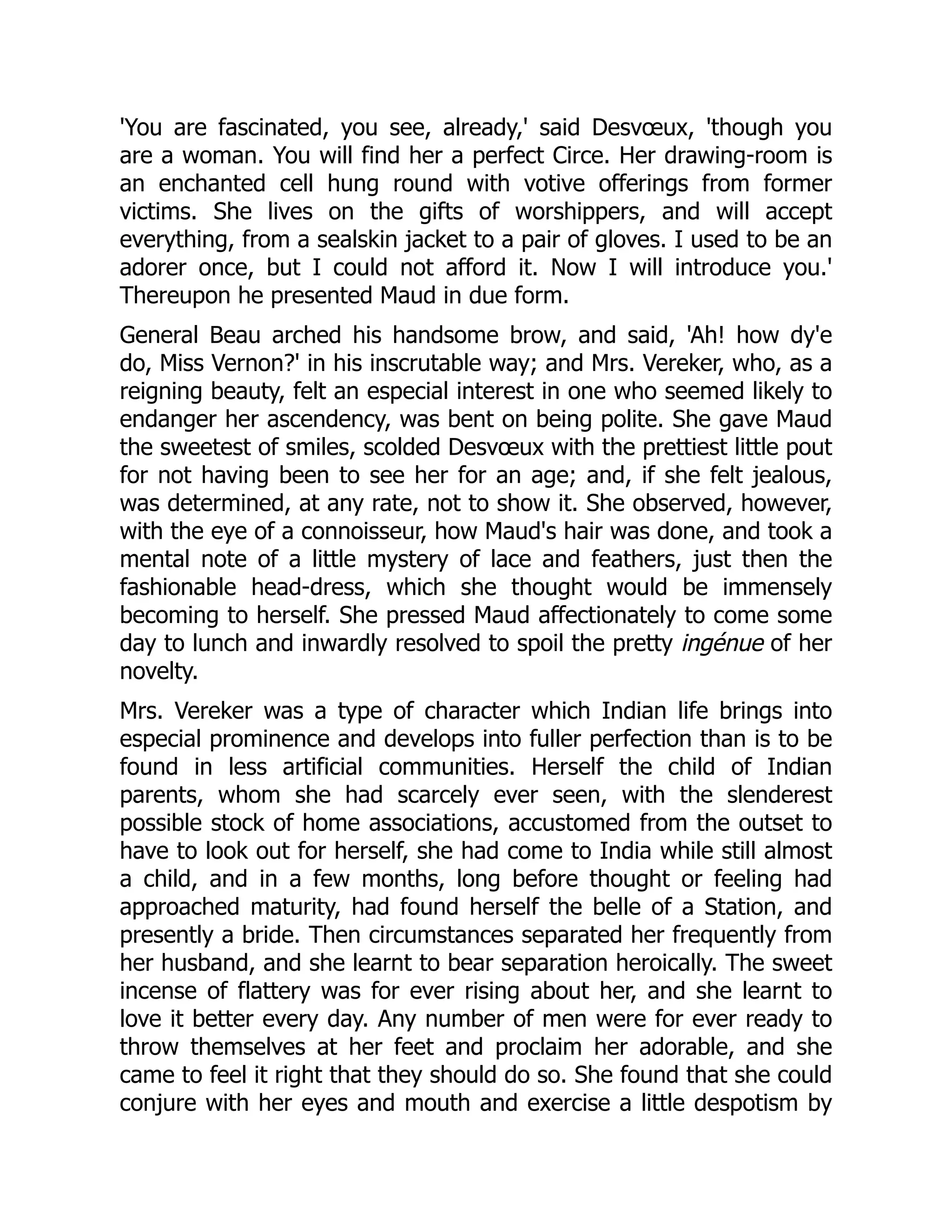 'You are fascinated, you see, already,' said Desvœux, 'though you
are a woman. You will find her a perfect Circe. Her drawing-room is
an enchanted cell hung round with votive offerings from former
victims. She lives on the gifts of worshippers, and will accept
everything, from a sealskin jacket to a pair of gloves. I used to be an
adorer once, but I could not afford it. Now I will introduce you.'
Thereupon he presented Maud in due form.
General Beau arched his handsome brow, and said, 'Ah! how dy'e
do, Miss Vernon?' in his inscrutable way; and Mrs. Vereker, who, as a
reigning beauty, felt an especial interest in one who seemed likely to
endanger her ascendency, was bent on being polite. She gave Maud
the sweetest of smiles, scolded Desvœux with the prettiest little pout
for not having been to see her for an age; and, if she felt jealous,
was determined, at any rate, not to show it. She observed, however,
with the eye of a connoisseur, how Maud's hair was done, and took a
mental note of a little mystery of lace and feathers, just then the
fashionable head-dress, which she thought would be immensely
becoming to herself. She pressed Maud affectionately to come some
day to lunch and inwardly resolved to spoil the pretty ingénue of her
novelty.
Mrs. Vereker was a type of character which Indian life brings into
especial prominence and develops into fuller perfection than is to be
found in less artificial communities. Herself the child of Indian
parents, whom she had scarcely ever seen, with the slenderest
possible stock of home associations, accustomed from the outset to
have to look out for herself, she had come to India while still almost
a child, and in a few months, long before thought or feeling had
approached maturity, had found herself the belle of a Station, and
presently a bride. Then circumstances separated her frequently from
her husband, and she learnt to bear separation heroically. The sweet
incense of flattery was for ever rising about her, and she learnt to
love it better every day. Any number of men were for ever ready to
throw themselves at her feet and proclaim her adorable, and she
came to feel it right that they should do so. She found that she could
conjure with her eyes and mouth and exercise a little despotism by
 