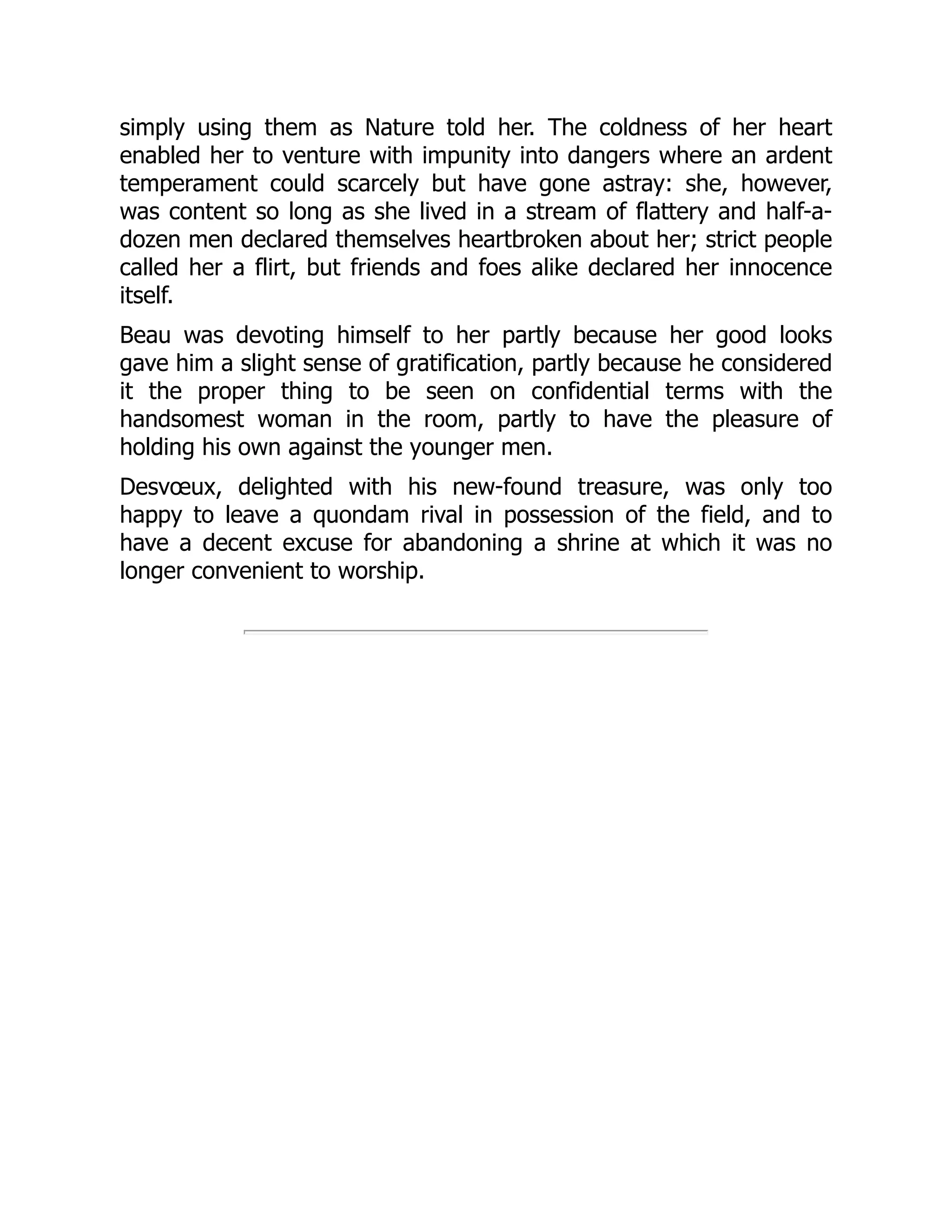 simply using them as Nature told her. The coldness of her heart
enabled her to venture with impunity into dangers where an ardent
temperament could scarcely but have gone astray: she, however,
was content so long as she lived in a stream of flattery and half-a-
dozen men declared themselves heartbroken about her; strict people
called her a flirt, but friends and foes alike declared her innocence
itself.
Beau was devoting himself to her partly because her good looks
gave him a slight sense of gratification, partly because he considered
it the proper thing to be seen on confidential terms with the
handsomest woman in the room, partly to have the pleasure of
holding his own against the younger men.
Desvœux, delighted with his new-found treasure, was only too
happy to leave a quondam rival in possession of the field, and to
have a decent excuse for abandoning a shrine at which it was no
longer convenient to worship.
 
