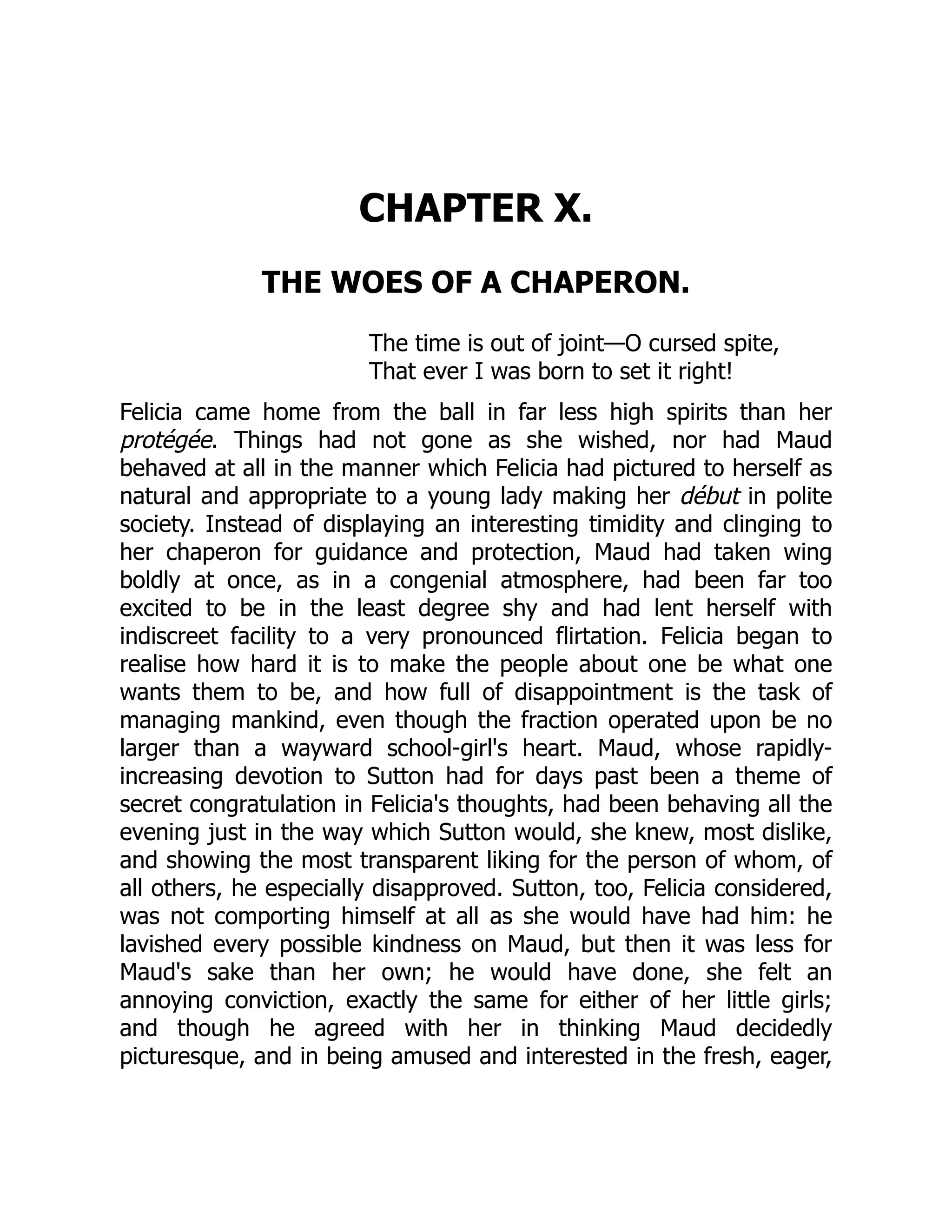 CHAPTER X.
THE WOES OF A CHAPERON.
The time is out of joint—O cursed spite,
That ever I was born to set it right!
Felicia came home from the ball in far less high spirits than her
protégée. Things had not gone as she wished, nor had Maud
behaved at all in the manner which Felicia had pictured to herself as
natural and appropriate to a young lady making her début in polite
society. Instead of displaying an interesting timidity and clinging to
her chaperon for guidance and protection, Maud had taken wing
boldly at once, as in a congenial atmosphere, had been far too
excited to be in the least degree shy and had lent herself with
indiscreet facility to a very pronounced flirtation. Felicia began to
realise how hard it is to make the people about one be what one
wants them to be, and how full of disappointment is the task of
managing mankind, even though the fraction operated upon be no
larger than a wayward school-girl's heart. Maud, whose rapidly-
increasing devotion to Sutton had for days past been a theme of
secret congratulation in Felicia's thoughts, had been behaving all the
evening just in the way which Sutton would, she knew, most dislike,
and showing the most transparent liking for the person of whom, of
all others, he especially disapproved. Sutton, too, Felicia considered,
was not comporting himself at all as she would have had him: he
lavished every possible kindness on Maud, but then it was less for
Maud's sake than her own; he would have done, she felt an
annoying conviction, exactly the same for either of her little girls;
and though he agreed with her in thinking Maud decidedly
picturesque, and in being amused and interested in the fresh, eager,
 