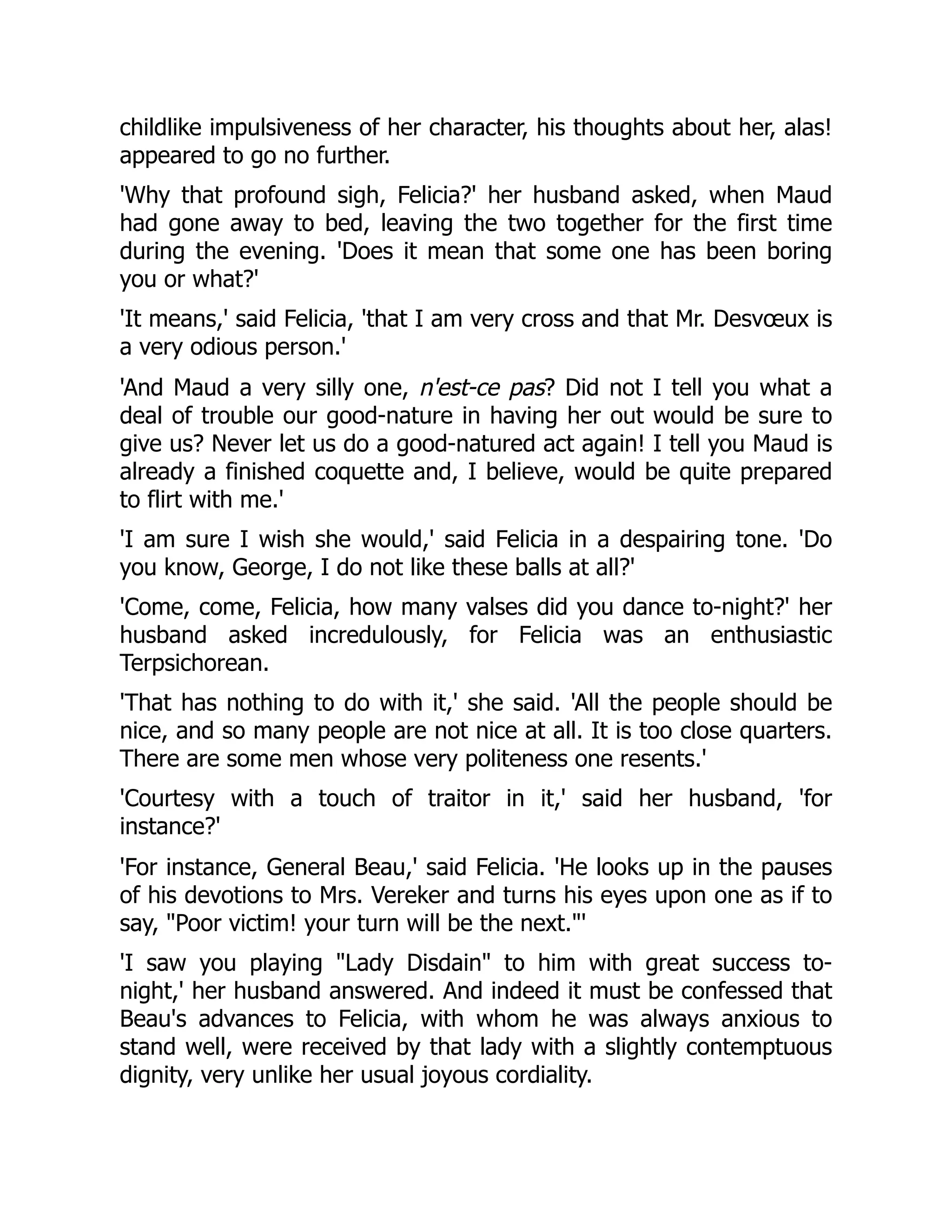 childlike impulsiveness of her character, his thoughts about her, alas!
appeared to go no further.
'Why that profound sigh, Felicia?' her husband asked, when Maud
had gone away to bed, leaving the two together for the first time
during the evening. 'Does it mean that some one has been boring
you or what?'
'It means,' said Felicia, 'that I am very cross and that Mr. Desvœux is
a very odious person.'
'And Maud a very silly one, n'est-ce pas? Did not I tell you what a
deal of trouble our good-nature in having her out would be sure to
give us? Never let us do a good-natured act again! I tell you Maud is
already a finished coquette and, I believe, would be quite prepared
to flirt with me.'
'I am sure I wish she would,' said Felicia in a despairing tone. 'Do
you know, George, I do not like these balls at all?'
'Come, come, Felicia, how many valses did you dance to-night?' her
husband asked incredulously, for Felicia was an enthusiastic
Terpsichorean.
'That has nothing to do with it,' she said. 'All the people should be
nice, and so many people are not nice at all. It is too close quarters.
There are some men whose very politeness one resents.'
'Courtesy with a touch of traitor in it,' said her husband, 'for
instance?'
'For instance, General Beau,' said Felicia. 'He looks up in the pauses
of his devotions to Mrs. Vereker and turns his eyes upon one as if to
say, "Poor victim! your turn will be the next."'
'I saw you playing "Lady Disdain" to him with great success to-
night,' her husband answered. And indeed it must be confessed that
Beau's advances to Felicia, with whom he was always anxious to
stand well, were received by that lady with a slightly contemptuous
dignity, very unlike her usual joyous cordiality.
 