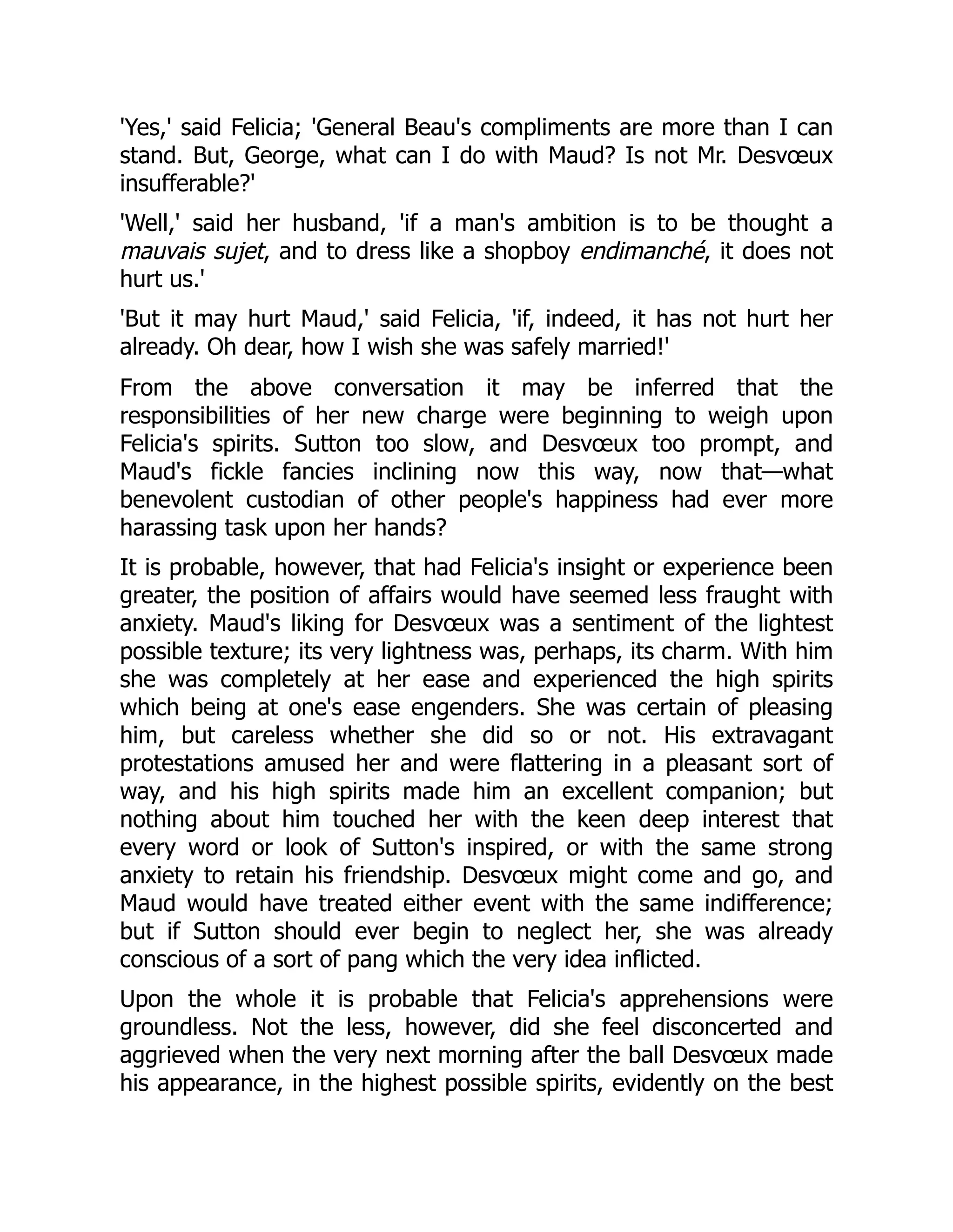 'Yes,' said Felicia; 'General Beau's compliments are more than I can
stand. But, George, what can I do with Maud? Is not Mr. Desvœux
insufferable?'
'Well,' said her husband, 'if a man's ambition is to be thought a
mauvais sujet, and to dress like a shopboy endimanché, it does not
hurt us.'
'But it may hurt Maud,' said Felicia, 'if, indeed, it has not hurt her
already. Oh dear, how I wish she was safely married!'
From the above conversation it may be inferred that the
responsibilities of her new charge were beginning to weigh upon
Felicia's spirits. Sutton too slow, and Desvœux too prompt, and
Maud's fickle fancies inclining now this way, now that—what
benevolent custodian of other people's happiness had ever more
harassing task upon her hands?
It is probable, however, that had Felicia's insight or experience been
greater, the position of affairs would have seemed less fraught with
anxiety. Maud's liking for Desvœux was a sentiment of the lightest
possible texture; its very lightness was, perhaps, its charm. With him
she was completely at her ease and experienced the high spirits
which being at one's ease engenders. She was certain of pleasing
him, but careless whether she did so or not. His extravagant
protestations amused her and were flattering in a pleasant sort of
way, and his high spirits made him an excellent companion; but
nothing about him touched her with the keen deep interest that
every word or look of Sutton's inspired, or with the same strong
anxiety to retain his friendship. Desvœux might come and go, and
Maud would have treated either event with the same indifference;
but if Sutton should ever begin to neglect her, she was already
conscious of a sort of pang which the very idea inflicted.
Upon the whole it is probable that Felicia's apprehensions were
groundless. Not the less, however, did she feel disconcerted and
aggrieved when the very next morning after the ball Desvœux made
his appearance, in the highest possible spirits, evidently on the best
 