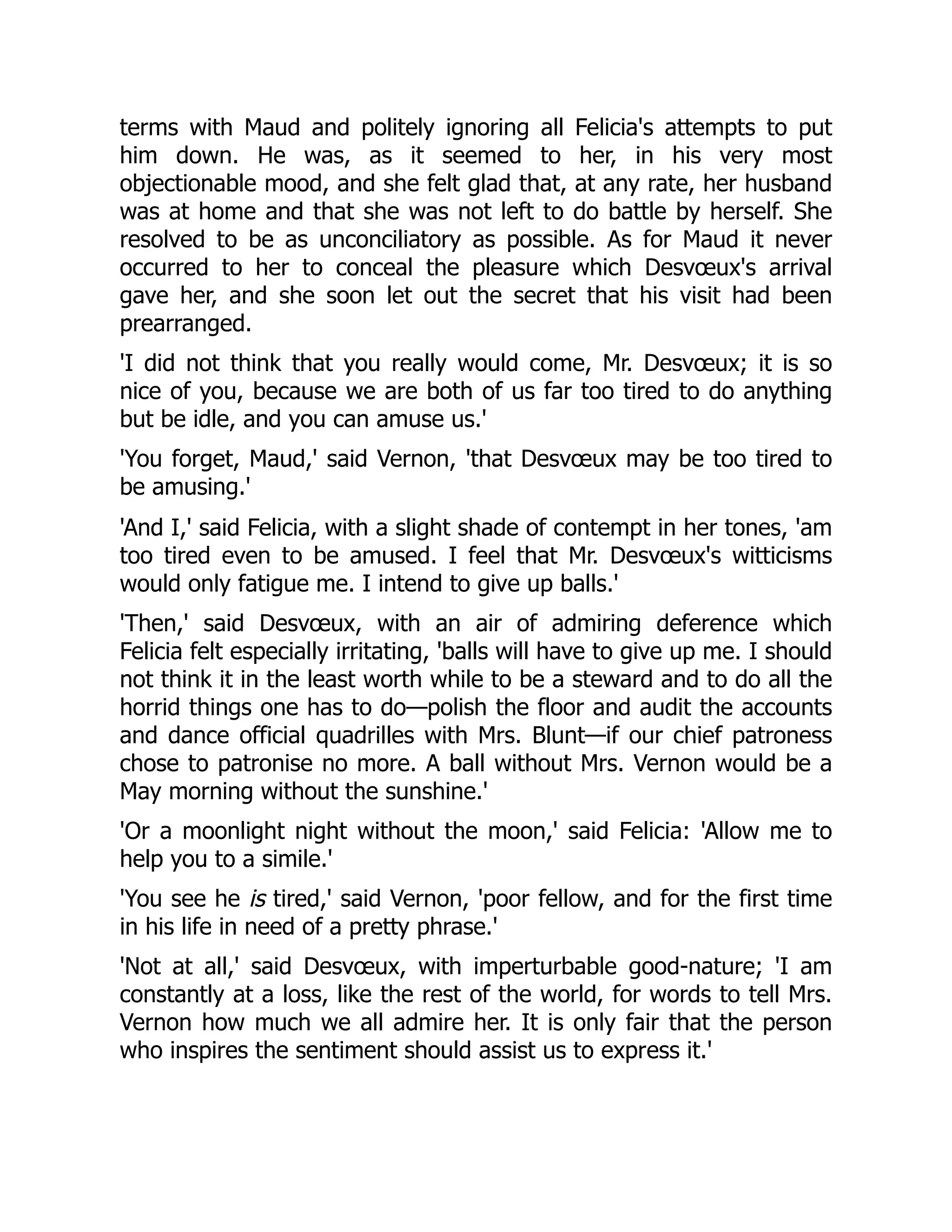 terms with Maud and politely ignoring all Felicia's attempts to put
him down. He was, as it seemed to her, in his very most
objectionable mood, and she felt glad that, at any rate, her husband
was at home and that she was not left to do battle by herself. She
resolved to be as unconciliatory as possible. As for Maud it never
occurred to her to conceal the pleasure which Desvœux's arrival
gave her, and she soon let out the secret that his visit had been
prearranged.
'I did not think that you really would come, Mr. Desvœux; it is so
nice of you, because we are both of us far too tired to do anything
but be idle, and you can amuse us.'
'You forget, Maud,' said Vernon, 'that Desvœux may be too tired to
be amusing.'
'And I,' said Felicia, with a slight shade of contempt in her tones, 'am
too tired even to be amused. I feel that Mr. Desvœux's witticisms
would only fatigue me. I intend to give up balls.'
'Then,' said Desvœux, with an air of admiring deference which
Felicia felt especially irritating, 'balls will have to give up me. I should
not think it in the least worth while to be a steward and to do all the
horrid things one has to do—polish the floor and audit the accounts
and dance official quadrilles with Mrs. Blunt—if our chief patroness
chose to patronise no more. A ball without Mrs. Vernon would be a
May morning without the sunshine.'
'Or a moonlight night without the moon,' said Felicia: 'Allow me to
help you to a simile.'
'You see he is tired,' said Vernon, 'poor fellow, and for the first time
in his life in need of a pretty phrase.'
'Not at all,' said Desvœux, with imperturbable good-nature; 'I am
constantly at a loss, like the rest of the world, for words to tell Mrs.
Vernon how much we all admire her. It is only fair that the person
who inspires the sentiment should assist us to express it.'
 
