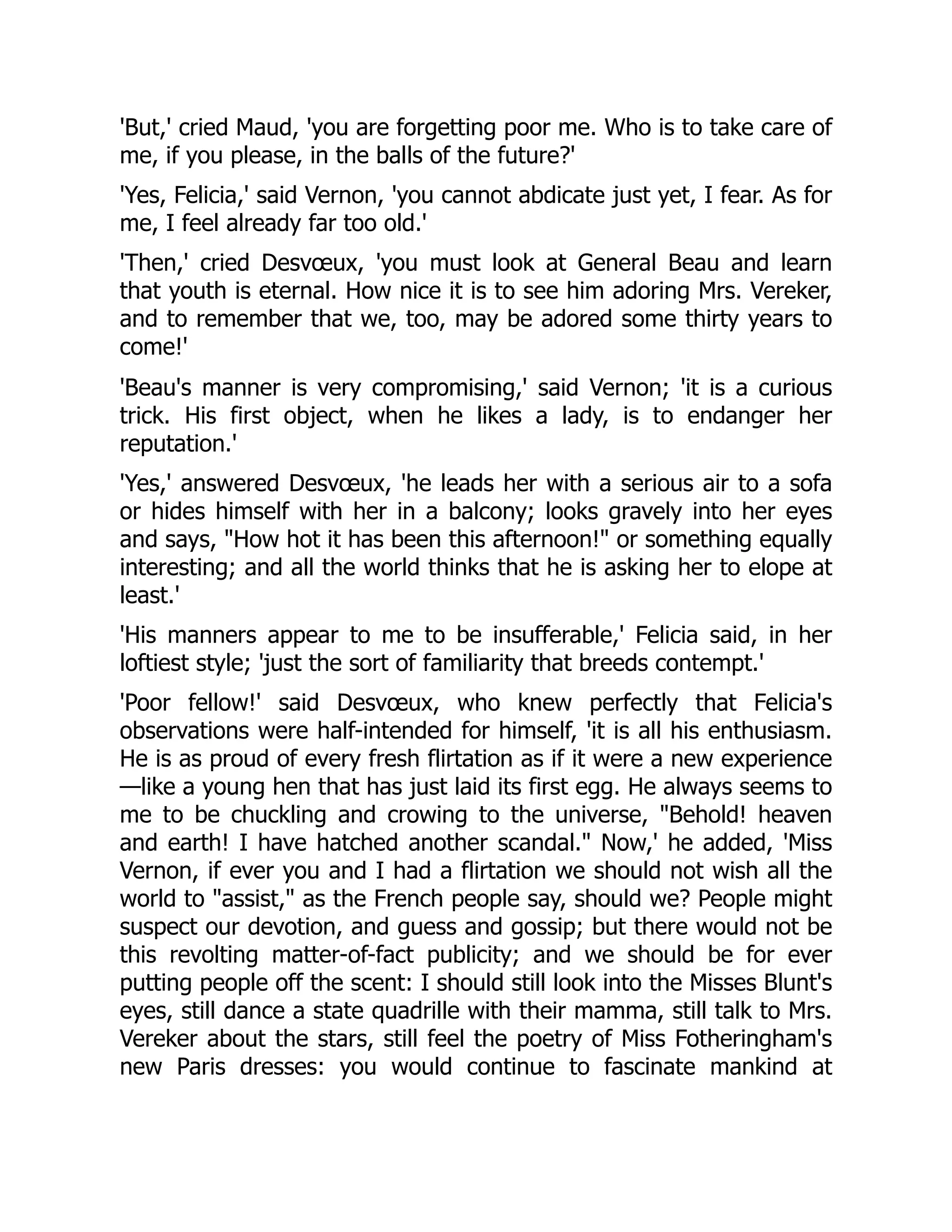 'But,' cried Maud, 'you are forgetting poor me. Who is to take care of
me, if you please, in the balls of the future?'
'Yes, Felicia,' said Vernon, 'you cannot abdicate just yet, I fear. As for
me, I feel already far too old.'
'Then,' cried Desvœux, 'you must look at General Beau and learn
that youth is eternal. How nice it is to see him adoring Mrs. Vereker,
and to remember that we, too, may be adored some thirty years to
come!'
'Beau's manner is very compromising,' said Vernon; 'it is a curious
trick. His first object, when he likes a lady, is to endanger her
reputation.'
'Yes,' answered Desvœux, 'he leads her with a serious air to a sofa
or hides himself with her in a balcony; looks gravely into her eyes
and says, "How hot it has been this afternoon!" or something equally
interesting; and all the world thinks that he is asking her to elope at
least.'
'His manners appear to me to be insufferable,' Felicia said, in her
loftiest style; 'just the sort of familiarity that breeds contempt.'
'Poor fellow!' said Desvœux, who knew perfectly that Felicia's
observations were half-intended for himself, 'it is all his enthusiasm.
He is as proud of every fresh flirtation as if it were a new experience
—like a young hen that has just laid its first egg. He always seems to
me to be chuckling and crowing to the universe, "Behold! heaven
and earth! I have hatched another scandal." Now,' he added, 'Miss
Vernon, if ever you and I had a flirtation we should not wish all the
world to "assist," as the French people say, should we? People might
suspect our devotion, and guess and gossip; but there would not be
this revolting matter-of-fact publicity; and we should be for ever
putting people off the scent: I should still look into the Misses Blunt's
eyes, still dance a state quadrille with their mamma, still talk to Mrs.
Vereker about the stars, still feel the poetry of Miss Fotheringham's
new Paris dresses: you would continue to fascinate mankind at
 