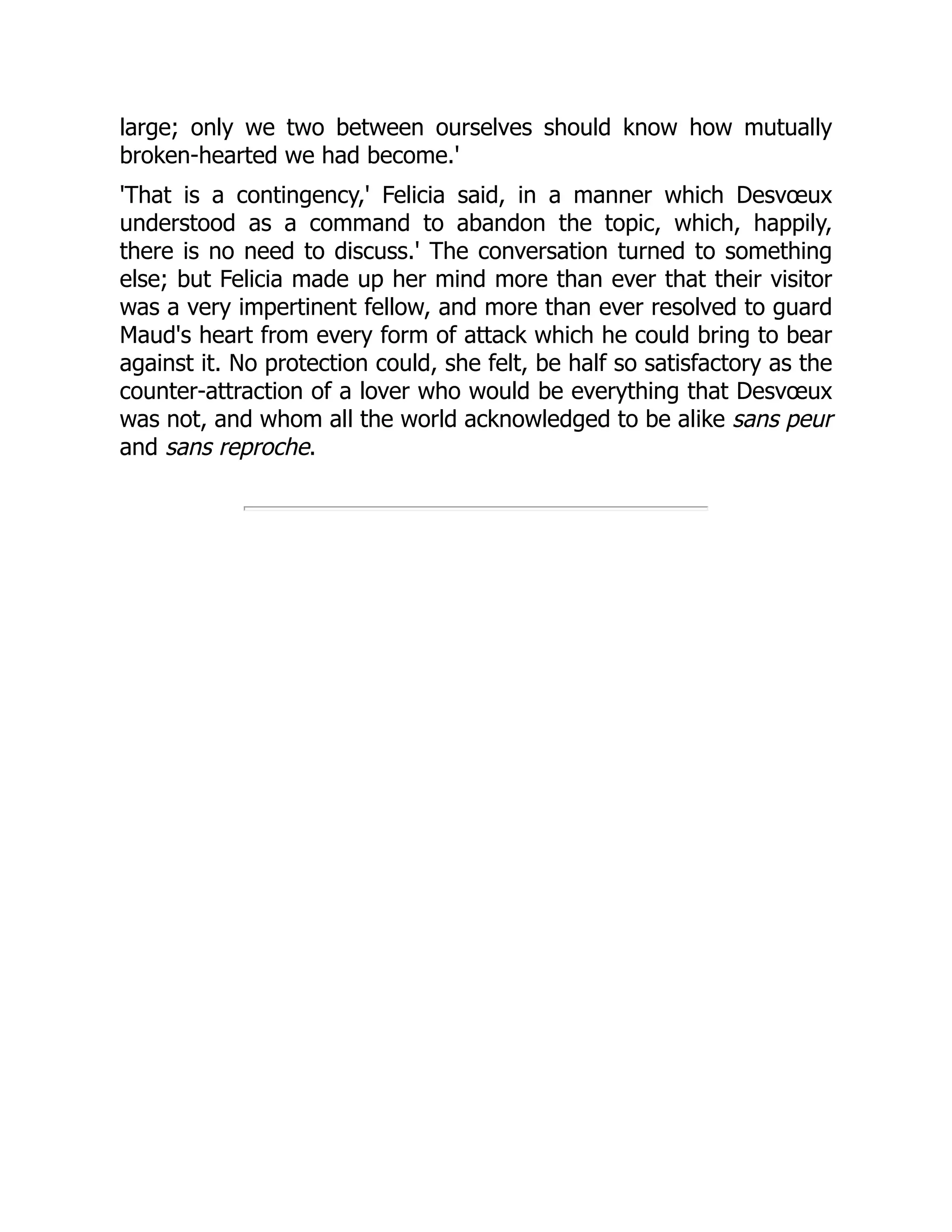large; only we two between ourselves should know how mutually
broken-hearted we had become.'
'That is a contingency,' Felicia said, in a manner which Desvœux
understood as a command to abandon the topic, which, happily,
there is no need to discuss.' The conversation turned to something
else; but Felicia made up her mind more than ever that their visitor
was a very impertinent fellow, and more than ever resolved to guard
Maud's heart from every form of attack which he could bring to bear
against it. No protection could, she felt, be half so satisfactory as the
counter-attraction of a lover who would be everything that Desvœux
was not, and whom all the world acknowledged to be alike sans peur
and sans reproche.
 